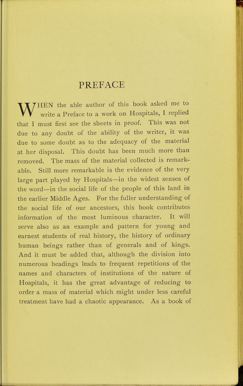 PREFACE WHEN the able author of this book asked me to write a Preface to a work on Hospitals, I replied that I must first see the sheets in proof. This was not due to any doubt of the ability of the writer, it was due to some doubt as to the adequacy of the material at her disposal. This doubt has been much more than removed. The mass of the material collected is remark- able. Still more remarkable is the evidence of the very large part played by Hospitals—in the widest senses of the word—in the social life of the people of this land in the earlier Middle Ages. For the fuller understanding of the social life of our ancestors, this book contributes information of the most luminous character. It will serve also as an example and pattern for young and earnest students of real history, the history of ordinary human beings rather than of generals and of kings. And it must be added that, although the division into numerous headings leads to frequent repetitions of the names and characters of institutions of the nature of Hospitals, it has the great advantage of reducing to order a mass of material which might under less careful treatment have had a chaotic appearance. As a book of