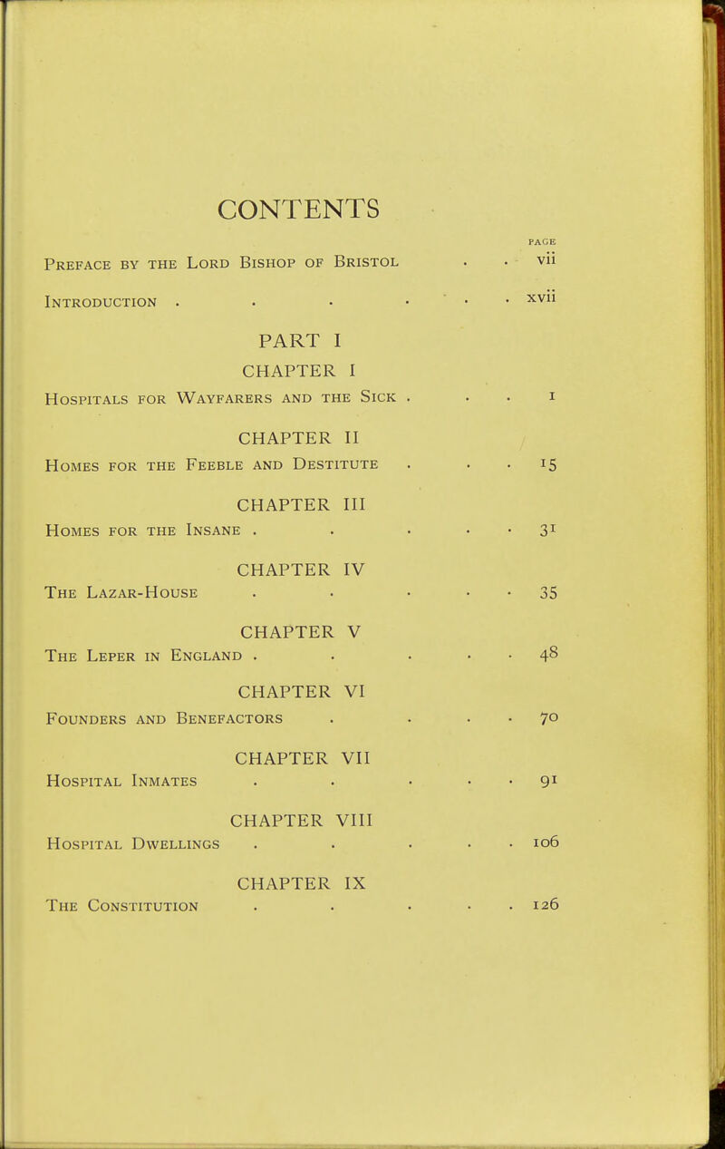 CONTENTS Preface by the Lord Bishop of Bristol Introduction . PART I CHAPTER I Hospitals for Wayfarers and the Sick CHAPTER n Homes for the Feeble and Destitute CHAPTER HI Homes for the Insane . CHAPTER IV The Lazar-House CHAPTER V The Leper in England . CHAPTER VI Founders and Benefactors CHAPTER VII Hospital Inmates CHAPTER VIII Hospital Dwellings CHAPTER IX The Constitution