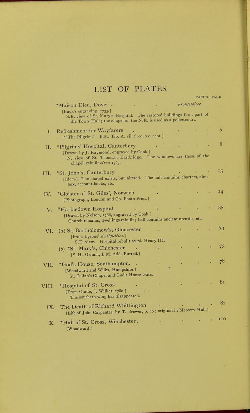 FACING PAGE *Maison Dieu, Dover . . . Frontispiece [Buck's engraving, 1735-] S.E. view of St. Mary's Hospital. Tlie restored buildings form part of the Town Hall; the chapel on the N.E. is used as a police-court. I. Refreshment for Wayfarers . . . • • 5 [ The Pilgrim. B.M. Tib. A. vii. f. 90, xv. cent.] II. *Pilgrims' Hospital, Canterbury . . . • 8 [Drawn by J. Raymond, engraved by Cook.] N. view of St. Thomas', Eastbridge. The windows are those of the chapel, rebuilt circa 1363. III. *St. John's, Canterbury . . . • • IS [Idem.] The chapel exists, but altered. The hall contains charters, alms- box, account-books, etc. IV. *Cloister of St. Giles', Norwich . • • • 24 [Photograph, London and Co. Photo Press.] V. *Harbledown Hospital . • . • • 35 [Drawn by Nelson, 1766, engraved by Cook.] Church remains, dwellings rebuilt; hall contains ancient utensils, etc. VI. (a) St. Bartholomew's, Gloucester . . • • 73 [From Lysons' Antiquities.^ S.E. view. Hospital rebuilt temp. Henry III. (6) *St. Mary's, Chichester . • • • • 73 [S. H. Grimm, B.M. Add. Burrell.] VII. *God's House, Southampton. . • • .-78 [Woodward and Wilks, Hampshire.] St. Julian's Chapel and God's House Gate. VIII. *Hospital of St. Cross . • • * [From Guide, J. Wilkes, 1780.] The southern wing has disappeared. IX. The Death of Richard Whittington . • • [Life of John Carpenter, by T. Brewer, p. 26; original m Mercers Hall.] X. *Hall of St. Cross, Winchester. [Woodward.] 81 82 no