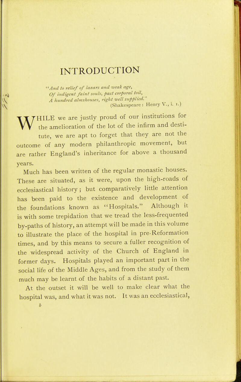 INTRODUCTION And to relief of lazars and iveak age. Of indigent faint souls, past corporal toil, A hundred almshouses, right well supplied. (Shakespeare: Henry V., i. i.) WHILE we are justly proud of our institutions for the amelioration of the lot of the infirm and desti- tute, we are apt to forget that they are not the outcome of any modern philanthropic movement, but are rather England's inheritance for above a thousand years- Much has been written of the regular monastic houses. These are situated, as it were, upon the high-roads of ecclesiastical history; but comparatively little attention has been paid to the existence and development of the foundations known as Hospitals. Although it is with some trepidation that we tread the less-frequented by-paths of history, an attempt will be made in this volume to illustrate the place of the hospital in pre-Reformation times, and by this means to secure a fuller recognition of the widespread activity of the Church of England in former days. Hospitals played an important part in the social life of the Middle Ages, and from the study of them much may be learnt of the habits of a distant past. At the outset it will be well to make clear what the hospital was, and what it was not. It was an ecclesiastical,