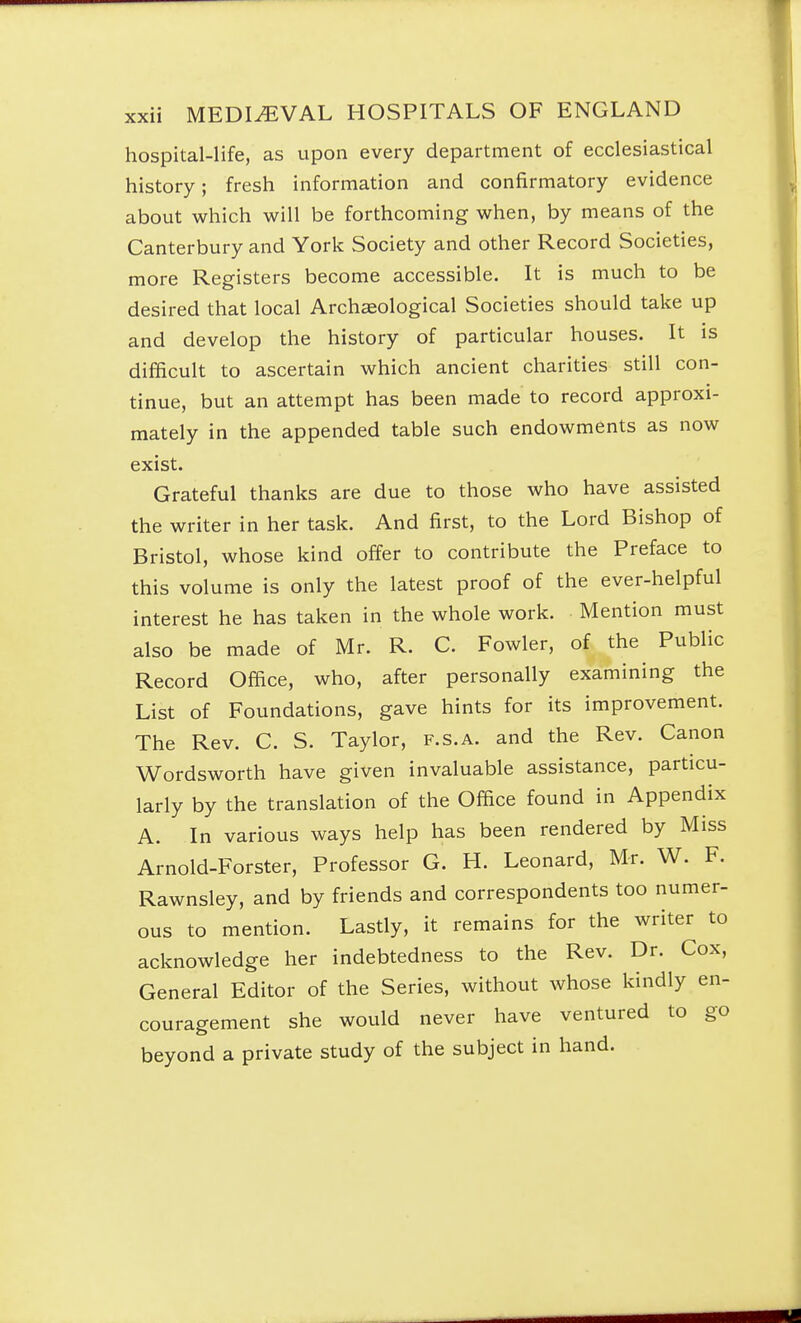 hospital-life, as upon every department of ecclesiastical history; fresh information and confirmatory evidence about which will be forthcoming when, by means of the Canterbury and York Society and other Record Societies, more Registers become accessible. It is much to be desired that local Archaeological Societies should take up and develop the history of particular houses. It is difficult to ascertain which ancient charities still con- tinue, but an attempt has been made to record approxi- mately in the appended table such endowments as now exist. Grateful thanks are due to those who have assisted the writer in her task. And first, to the Lord Bishop of Bristol, whose kind offer to contribute the Preface to this volume is only the latest proof of the ever-helpful interest he has taken in the whole work. Mention must also be made of Mr. R. C. Fowler, of the Public Record Office, who, after personally examining the List of Foundations, gave hints for its improvement. The Rev. C. S. Taylor, f.s.a. and the Rev. Canon Wordsworth have given invaluable assistance, particu- larly by the translation of the Office found in Appendix A. In various ways help has been rendered by Miss Arnold-Forster, Professor G. H. Leonard, Mr. W. F. Rawnsley, and by friends and correspondents too numer- ous to mention. Lastly, it remains for the writer to acknowledge her indebtedness to the Rev. Dr. Cox, General Editor of the Series, without whose kindly en- couragement she would never have ventured to go beyond a private study of the subject in hand.