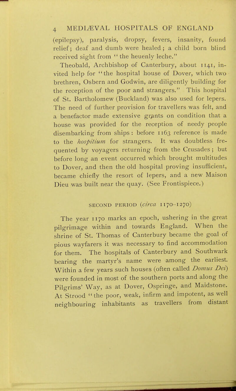(epilepsy), paralysis, dropsy, fevers, insanity, found relief; deaf and dumb were healed ; a child born blind received sight from  the heuenly leche. Theobald, Archbishop of Canterbury, about 1141, in- vited help for the hospital house of Dover, which two brethren, Osbern and Godwin, are diligently building for the reception of the poor and strangers. This hospital of St. Bartholomew (Buckland) was also used for lepers. The need of further provision for travellers was felt, and a benefactor made extensive grants on condition that a house was provided for the reception of needy people disembarking from ships: before 1163 reference is made to the hospitium for strangers. It was doubtless fre- quented by voyagers returning from the Crusades ; but before long an event occurred which brought multitudes to Dover, and then the old hospital proving insufficient, became chiefly the resort of lepers, and a new Maison Dieu was built near the quay. (See Frontispiece.) SECOND PERIOD {circa 1170-1270) The year 1170 marks an epoch, ushering in the great pilgrimage within and towards England. When the shrine of St. Thomas of Canterbury became the goal of pious wayfarers it was necessary to find accommodation for them. The hospitals of Canterbury and Southwark bearing the martyr's name were among the earliest. Within a few years such houses (often called Domus Dei) were founded in most of the southern ports and along the Pilgrims' Way, as at Dover, Ospringe, and Maidstone. At Strood the poor, weak, infirm and impotent, as well neighbouring inhabitants as travellers from distant
