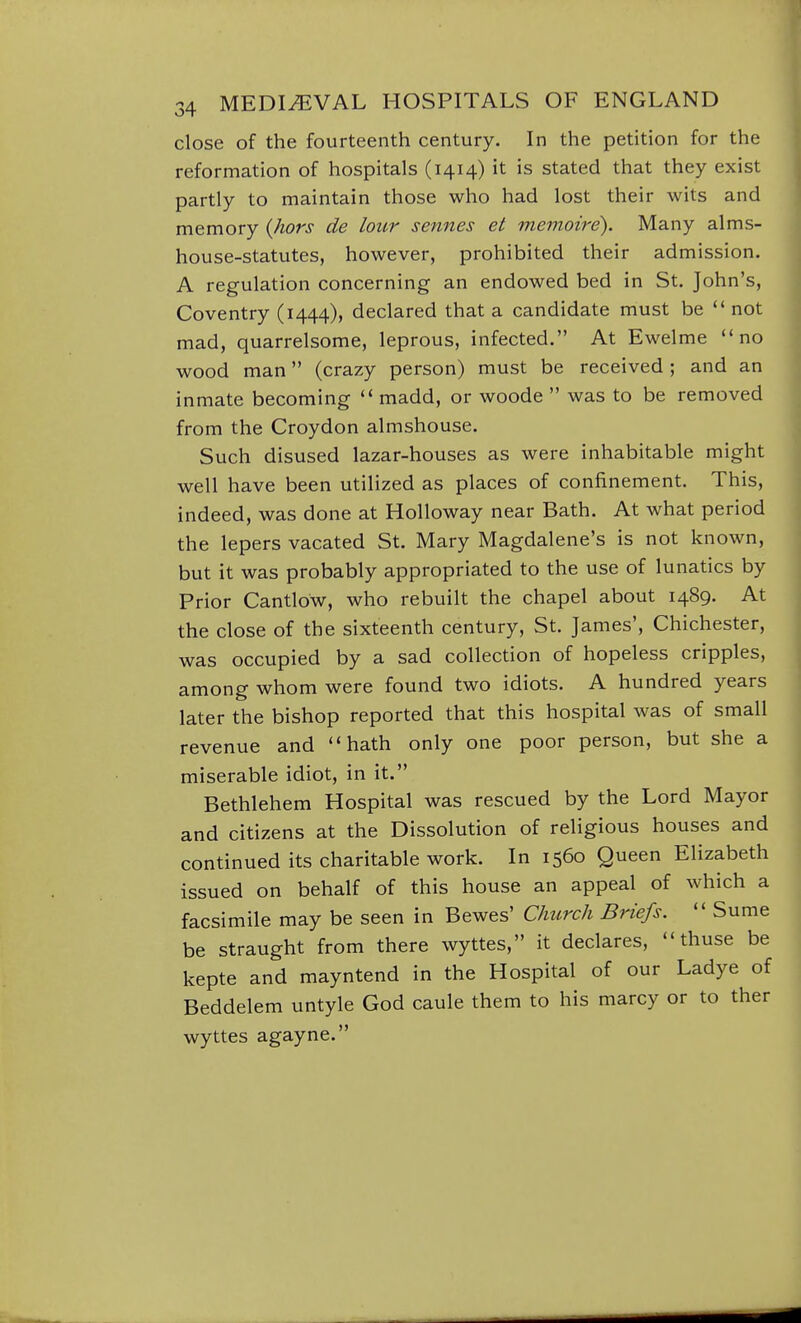 close of the fourteenth century. In the petition for the reformation of hospitals (1414) it is stated that they exist partly to maintain those who had lost their wits and memory {hors de lour sennes et memoire). Many alms- house-statutes, however, prohibited their admission. A regulation concerning an endowed bed in St. John's, Coventry (1444), declared that a candidate must be  not mad, quarrelsome, leprous, infected. At Ewelme no wood man (crazy person) must be received; and an inmate becoming  madd, or woode  was to be removed from the Croydon almshouse. Such disused lazar-houses as were inhabitable might well have been utilized as places of confinement. This, indeed, was done at Holloway near Bath. At what period the lepers vacated St. Mary Magdalene's is not known, but it was probably appropriated to the use of lunatics by Prior Cantlow, who rebuilt the chapel about 1489. At the close of the sixteenth century, St. James', Chichester, was occupied by a sad collection of hopeless cripples, among whom were found two idiots. A hundred years later the bishop reported that this hospital was of small revenue and hath only one poor person, but she a miserable idiot, in it. Bethlehem Hospital was rescued by the Lord Mayor and citizens at the Dissolution of religious houses and continued its charitable work. In 1560 Queen Elizabeth issued on behalf of this house an appeal of which a facsimile may be seen in Bewes' Clmrch Briefs.  Sume be straught from there wyttes, it declares,  thuse be kepte and mayntend in the Hospital of our Ladye of Beddelem untyle God caule them to his marcy or to ther wyttes agayne.