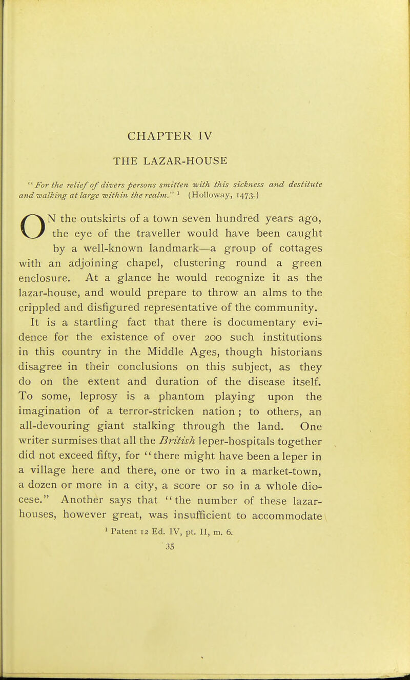 THE LAZAR-HOUSE ■ For the relief of divers persons sinitteii -with this sickness and destitute and walking at large within the realm. ^ (Holloway, 1473-) N the outskirts of a town seven hundred years ago, the eye of the traveller would have been caught by a well-known landmark—a group of cottages with an adjoining chapel, clustering round a green enclosure. At a glance he would recognize it as the lazar-house, and would prepare to throw an alms to the crippled and disfigured representative of the community. It is a startling fact that there is documentary evi- dence for the existence of over 200 such institutions in this country in the Middle Ages, though historians disagree in their conclusions on this subject, as they do on the extent and duration of the disease itself. To some, leprosy is a phantom playing upon the imagination of a terror-stricken nation; to others, an all-devouring giant stalking through the land. One writer surmises that all the British leper-hospitals together did not exceed fifty, for there might have been a leper in a village here and there, one or two in a market-town, a dozen or more in a city, a score or so in a whole dio- cese. Another says that the number of these lazar- houses, however great, was insufficient to accommodate » Patent 12 Ed. IV, pt. II, m. 6.