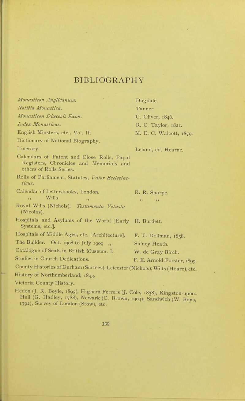 Mo7iasticon Anglicanum. Notitia Monastica. Monasticon Dicecesis Exon. Index Moiiasticus. English Minsters, etc., Vol. II. Dictionary of National Biography. Itinerary. Calendars of Patent and Close Rolls, Papal Registers, Chronicles and Memorials and others of Rolls Series. Rolls of Parliament, Statutes, Valor Ecclesias- ticiis. Calendar of Letter-books, London. Wills Testamenta Vetusta Dugdale. Tanner. G. Oliver, 1846. R. C. Taylor, 1821. M. E. C. Walcott, 1879. Leland, ed. Hearne. R. R. Sharpe. H. Burdett. 1S58. Royal Wills (Nichols). (Nicolas). Hospitals and Asylums of the World [Early Systems, etc.]. Hospitals of Middle Ages, etc. [Architecture]. The Builder. Oct. 1908 to July 1909 Catalogue of Seals in British Museum. I. Studies in Church Dedications. County Histories of Durham (Surtees), Leicester (Nichols), Wilts (Hoare), etc. History of Northumberland, 1893. Victoria County History. Hedon (J. R. Boyle, 1895), Higham Ferrers (J. Cole, 1838), Kingston-upon- Hull (G. Hadley, 1788), Newark (C. Brown, 1904), Sandwich (W. Boys, 1792), Survey of London (Stow), etc. F. T. Dollman, Sidney Heath. W. de Gray Birch. F. E. Arnold-Forster, 1899.