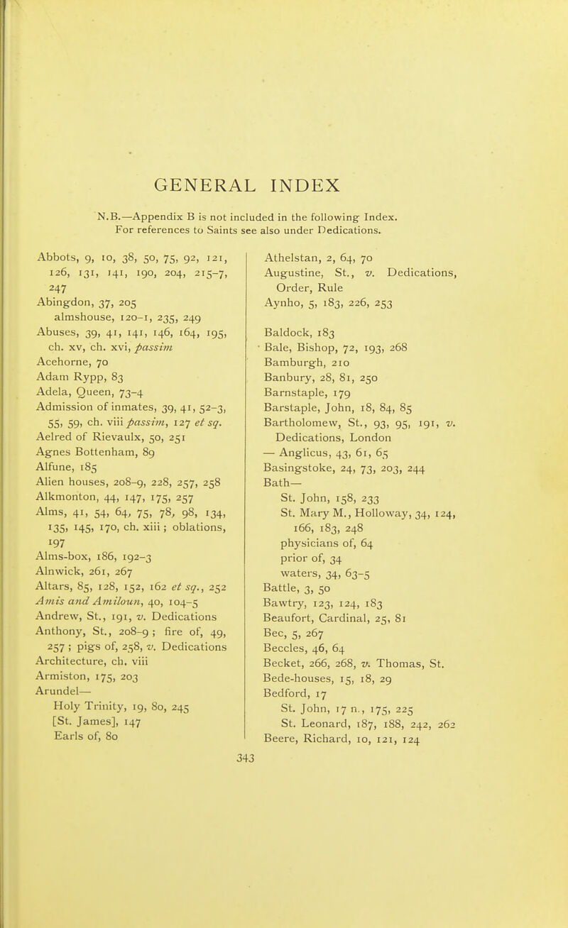 GENERAL INDEX N.B.—Appendix B is not included in the following- Index. For references to Saints see also under Dedications. Abbots, 9, lo, 38, 50, 75, 92, 121, 126, 131, 141, 190, 204, 215-7, 247 Abing-don, 37, 205 almshouse, 120-1, 235, 249 Abuses, 39, 41, 141, 146, 164, 195, ch. XV, ch. xvi, passim Acehorne, 70 Adam Rypp, 83 Adela, Queen, 73-4 Admission of inmates, 39, 41, 52-3, 55, 59, ch. \\n passim, izy et sq. Aelred of Rievaulx, 50, 251 Agnes Bottenham, 89 Alfune, 185 Alien houses, 208-9, 228, 257, 258 Alkmonton, 44, 147, 175, 257 Alms, 41, 54, 64, 75, 78, 98, 134, 135, 14s, 170, ch. xiii; oblations, 197 Alms-box, 186, 192-3 Alnwick, 261, 267 Altars, 85, 128, 152, 162 et sq., 252 Amis arid Amiloun, 40, 104-5 Andrew, St., 191, v. Dedications Anthony, St., 208-9; fire of, 49, 257 ! P'gs of, 258, V. Dedications Architecture, ch. viii Armiston, 175, 203 Arundel— Holy Trinity, 19, 80, 245 [St. James], 147 Earls of, 80 Athelstan, 2, 64, 70 Augustine, St., v. Dedications, Order, Rule Aynho, 5, 183, 226, 253 Baldock, 183 • Bale, Bishop, 72, 193, 268 Bamburgh, 210 Banbury, 28, 81, 250 Barnstaple, 179 Barstaple, John, 18, 84, 85 Bartholomew, St., 93, 95, 191, v. Dedications, London — Anglicus, 43, 61, 65 Basingstoke, 24, 73, 203, 244 Bath— St. John, 158, 233 St. Mary M., Holloway, 34, 124, 166, 183, 248 physicians of, 64 prior of, 34 waters, 34, 63-5 Battle, 3, 50 Bawtry, 123, 124, 1S3 Beaufort, Cardinal, 25, 81 Bee, 5, 267 Beccles, 46, 64 Becket, 266, 268, v. Thomas, St. Bede-houses, 15, 18, 29 Bedford, 17 St. John, 17 n., 175, 225 St. Leonard, 187, i88, 242, 262 Beere, Richard, 10, 121, 124