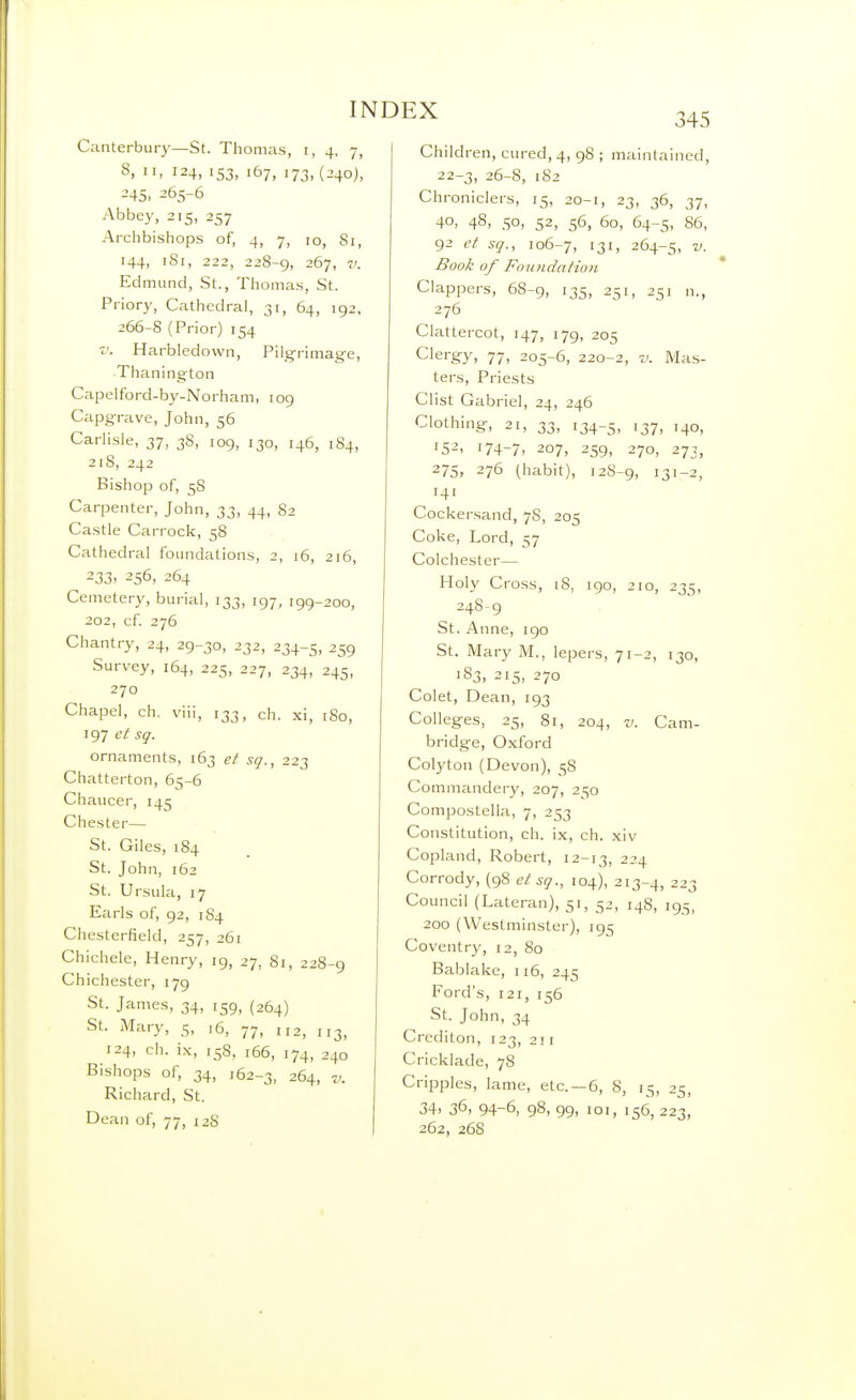 345 Canterbury—St. Thomas, i, 4, 7, 8, II, 124, 153, 167, i73.(-24o)> 245, 265-6 Abbey, 215, 257 Archbishops of, 4, 7, 10, Si, 144, iSi, 222, 228-9, 267, V. Edmund, St., Thomas, St. Priory, Cathedral, 31, 64, 192, 266-S (Prior) 154 ^ V. Harbledown, Pilg-rimag-e, Thanington Capeiford-by-Norham, 109 Capgrave, John, 56 CarHsle, 37, 38, 109, 130, 146, 184, 218, 242 Bishop of, 58 Carpenter, John, 33, 44, 82 Castle Carrock, 58 Cathedral foundations, 2, 16, 216, 233. 256, 264 Cemetery, burial, 133, 197, 199-200, 202, cf 276 Chantry, 24, 29-30, 232, 234-5, 259 Survey, 164, 225, 227, 234, 245, 270 Chapel, ch, viii, 133, ch. xi, 180, 197 et sg. ornaments, 163 ei sq., 223 Chatterton, 65-6 Chaucer, 145 Chester— St. Giles, 184 St. John, 162 St. Ursula, 17 Earls of, 92, 184 Chesterfield, 257, 261 Chichele, Henry, 19, 27, 81, 228-9 Chichester, 179 St. James, 34, 159, {264) St. xAIary, 5, 16, 77, 112, 113, 124, ch. ix, 158, 166, 174, 240 Bishops of, 34, 162-3, 264, V. Richard, St. Dean of, 77, 128 Children, cured, 4, 98 ; maintained, 22-3, 26-8, 182 Chroniclers, 15, 20-1, 23, 36, 37, 40, 48, 50, 52, 56, 60, 64-5, 86, 92 sq., 106-7, 131. 264-5, Book of Foundation Clappers, 68-9, 135, 251, 251 n., 276 Clattercot, 147, 179, 205 Clergy, 77, 205-6, 220-2, v. Mas- ters, Priests Clist Gabriel, 24, 246 Clothing, 21, 33, 134-5, '37. '40, 15-'. 174-7. 207, 259, 270, 273, 275. 276 (habit), 12S-9, 131-2, 141 Cockersand, 78, 205 Coke, Lord, 57 Colchester— Holy Cross, 18, 190, 210, 235, 248-9 St. Anne, igo St. Mary M., lepers, 71-2, 130, 183. 215, 270 Colet, Dean, 193 Colleges, 25, 81, 204, V. Cam- bridge, Oxford Colyton (Devon), 58 Commandery, 207, 250 Compostella, 7, 253 Constitution, ch. ix, ch. xiv Copland, Robert, 12-13, 224 Corrody, (98 etsq., 104), 213-4, 223 Council (Lateran), 51, 52, 148, 195, 200 (Westminster), 195 Coventry, 12, 80 Bablake, 116, 245 Ford's, 121, 156 St. John, 34 Crediton, 123, 211 Cricklade, 78 Cripples, lame, etc. —6, 8, 15, 25, 34. 36. 94-6, 98, 99, 101, 156, 223, 262, 268