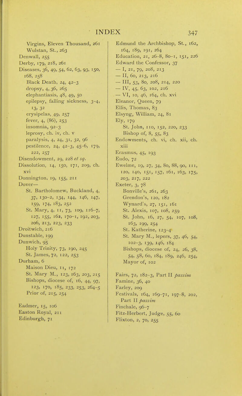 Virgins, Eleven Thousand, 261 Wulstan, St., 263 Denwall, 255 Derby, 179, 21S, 261 Diseases, 36, 49, 54, 62, 63, 93, 150, 168, 258 Black Death, 24, 42-3 dropsy, 4, 36, 265 elephantiasis, 48, 49, 50 epilepsy, falling- sickness, 3-4, I3> 32 erysipelas, 49, 257 fever, 4, (86), 253 insomnia, 92-3 leprosy, ch. iv, ch. v paralysis, 4, 24, 31, 32, 96 pestilence, 24, 42-3, 45-6, 179, 222, 257 Disendowment, 29, 228 et sq. Dissolution, 14, 150, 171, 209, ch. xvi Donnington, ig, 155, 2ii Dover— St. Bartholomew, Buckland, 4, 37. 130-2, 134. 144. 146, 147' 159. 174, 183. 252 St. Mary, 4, 11, 73, 109, 116-7, 127. 155, 162, 170-1. 192, 203, 206, 213, 223, 233 Droitwich, 216 Dunstable, 199 Dunwich, 95 Holy Trinity, 73, 190, 245 St. James, 72, 122, 253 Durham, 6 Maison Dieu, 11, 172 St. Mary M., 123, 163, 203, 215 Bishops, diocese of, i6, 44, 97, 123, 170, 185, 233, 253, 264-5 Prior of, 215, 254 Eadmer, 15, 106 Easton Royal, 211 Edinburgh, 71 Edmund the Archbishop, St., 162, 164, 189, 191, 264 Education, 21, 26-8, 80-1, 151, 226 Edward the Confessor, 37 — I, 21, 79, 208, 213 — II, 60, 213, 216 — Ill, 53, 80, 208, 214, 220 — IV, 45, 63, 102, 216 — VI, 10, 46, 164, ch. xvi Eleanor, Queen, 79 Ellis, Thomas, 83 Elsyng, William, 24, 81 Ely, 179 St. John, no, 152, 220, 233 Bishop of, 8, 55, 83 Endowments, ch. vi, ch. xii, ch. xiii Erasmus, 45, 193 Eudo, 72 Ewelme, 19, 27, 34, 80, 88, 90, in, 120, 140, 151, 157, 161, 163, 175, 203, 217, 222 Exeter, 3, 78 Bonville's, 261, 263 Grendon's, 120, 182 Wynard's, 27, 151, 161 St. Alexis, 107, 108, 259 St. John, 16, 27, 54, 107, 108, 163, 199, 254 St. Katherine, 123-4 St. Mary M., lepers, 37, 46, 54, 102-3, 139, 146, 184 Bishops, diocese of, 24, 26, 38, 54, 58, 60, 184, 189, 246, 254, Mayor of, 102 Fairs, 72, 182-3, Part II passiin Famine, 36, 40 Farley, 209 Festivals, 164, 169-71, 197-8, 202, Part II passim Finchale, 96-7 Fitz-Herbert, Judge, 55, 60 Flixton, 2, 70, 255