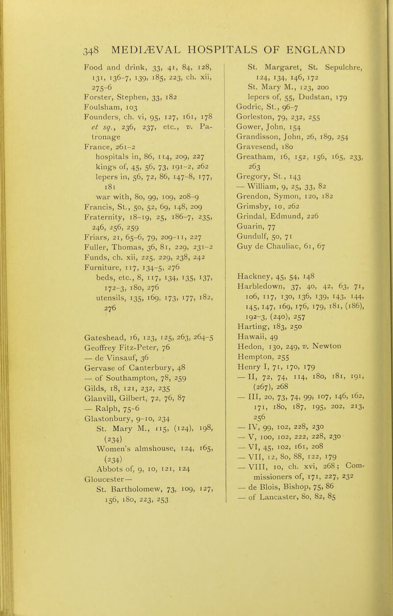 Food and drink, 33, 41, 84, 128, 13'. i36-7> 139. '85. 223, ch. xii, 275-6 Forster, Stephen, 33, 182 Foulsham, 103 Founders, ch. vi, 95, 127, 161, 178 et sq., 236, 237, etc., v. Pa- tronage France, 261-2 hospitals in, 86, 114, 209, 227 kings of, 45, 56, 73, 191-2, 262 lepers in, 56, 72, 86, 147-8, 177, 181 war with, 80, 99, 109, 208-9 Francis, St., 50, 52, 69, 148, 209 Fraternity, 18-19, 25, 186-7, 235, 246, 256, 259 Friars^ 21, 65-6, 79, 209-11, 227 Fuller, Thomas, 36, 81, 229, 231-2 Funds, ch. xii, 225, 229, 238, 242 Furniture, 117, 134-5, 276 beds, etc., 8, 117, 134, 135, 137, 172-3, 180, 276 utensils, 135, 169, 173, 177, 182, 276 Gateshead, 16, 123, 125, 263, 264-5 Geoffrey Fitz-Peter, 76 — de Vinsauf, 36 Gervase of Canterbury, 48 — of Southampton, 78, 259 Gilds, 18, 121, 232, 235 Glanvill, Gilbert, 72, 76, 87 — Ralph, 75-6 Glastonbury, 9-10, 234 St. Mary M., 115, (124), 198, (234) Women's almshouse, 124, 165, (234) Abbots of, 9, 10, 121, 124 Gloucester— St. Bartholomew, 73, 109, 127, 156, 180, 223, 253 St. Margaret, St. Sepulchre, 124, 134, 146, 172 St. Mary M., 123, 200 lepers of, 55, Dudstan, 179 Godric, St., 96-7 Gorleston, 79, 232, 255 Gower, John, 154 Grandisson, John, 26, 189, 254 Gravesend, 180 Greatham, 16, 152, 156, 165, 233, 263 Gregory, St., 143 — William, 9, 25, 33, 82 Grendon, Symon, 120, 182 Grimsby, 10, 262 Grindal, Edmund, 226 Guarin, 77 Gundulf, 50, 71 Guy de Chauliac, 61, 67 Hackney, 45, 54, 148 Harbledown, 37, 40, 42, 63, 71, 106, 117, 130, 136, 139, 143, 144, 145, 147, 169, 176, 179, 181, (186), 192-3, (240), 257 Harting, 183, 250 Hawaii, 49 Hedon, 130, 249, v. Newton Hempton, 255 Henry I, 71, 170, 179 — H, 72, 74, 114, 180, 181, 191, (267), 268 — HI, 20, 73, 74, 99» 107, 146, 162, 171, 180, 187, 195, 202, 213, 256 — IV, 99, 102, 228, 230 — V, 100, 102, 222, 228, 230 — VI, 45, 102, 161, 208 — VII, 12, 80, 88, 122, 179 — VIII, 10, ch. xvi, 268; Com- missioners of, 171, 227, 232 — de Blois, Bishop, 75, 86 — of Lancaster, So, 82, 85