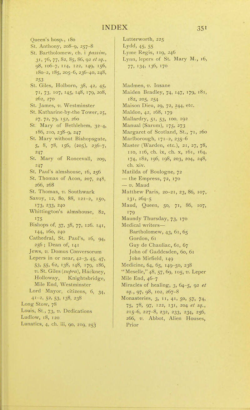Queen's liosp., 180 St. Anthony, 208-g, 257-S St. Bartholomew, ch. i passim, 31. 76. 77> 82, 85, 86, 92 etsq., 98, 106-7, 114, 122, 149, 156, 180-2, 185, 205-6, 236-40, 248, 253 St. Giles, Holborn, 38, 42^ 45, 71. 73. 107. 145. 148, 179. 208, 262, 270 St. James, v. Westminster St. Katharine-by-the Tower, 25, 27' 72, 79. 152, 260 St. Mary of Bethlehem, 32-4, 186, 210, 238-9, 247 St. Mary without Bishopsgate, 5, 8, 78, 156, (205), 236-7, 247 St. Mary of Roncevall, 209, 247 St. Paul's almshouse, 16, 256 St. Thomas of Aeon, 207, 248, 266, 268 St. Thomas, v. Southwark Savoy, 12, 80, 88, 121-2, 150, 173. 233. 240 Whittingfton's almshouse, 82, 175 Bishops of, 37, 38, 77, 126. 141, 144, 160, 240 Cathedral, St. Paul's, 16, 94, 256 ; Dean of, 141 Jews, V. Domus Conversorum Lepers in or near, 42-3, 45, 47, 53. 55. 62, 138, 148, 179, 186, ■V. St. Giles [supra), Hackney, HoUoway, Knightsbridge, Mile End, Westminster Lord Mayor, citizens, 6, 34, 41-2, 52, 53. 138, 238 Long Stow, 78 Louis, St., 73, V. Dedications Ludlow, 18, 120 Lunatics, 4, ch. iii, 90, 219, 253 Lutterworth, 225 Lydd, 45, 55 Lyme Regis, 119, 246 Lynn, lepers of St. Mary M., 16, 77, '34. 136, 170 Madmen, v. Insane Maiden Bradley, 74, 147, 179, 181, 182, 205, 254 Maison Dieu, 29, 72, 244, etc. Maldon, 42, 168, 179 Mallardry, 51, 53, 100, 192 Manual (Sarum), 175, 273 Margaret of Scotland, St., 71, 260 Marlborough, 171-2, 235-6 Master (Warden, etc.), 21, 27, 78, no, 116, ch. ix, ch. X, 161, 164, 174, 182, 196, 198, 203, 204, 248, ch. xiv. Matilda of Boulogne, 72 — the Empress, 72, 170 — V. Maud Matthew Paris, 20-21, 23, 86, 107, 131, 264-5 Maud, Queen, 50, 71, 86, 107, 179 Maundy Thursday, 73, 170 Medical writers— Bartholomew, 43, 61, 65 Gordon, 61 Guy de Chauliac, 61, 67 John of Gaddesden, 60, 61 John Mirfield, 149 Medicine, 64, 65, 149-50, 238 Meselle, 48, 57, 69, 105, v. Leper Mile End, 46-7 Miracles of healing, 3, 64-5, 92 et ^9-, 97, 98. 102, 267-8 Monasteries, 3, 11, 41, 50, 57, 74, 75, 78, 97, '22, 131, 204 et sq., 215-6, 227-8, 232, 233, 234, 256, 266, V. Abbot, Alien Houses, Prior