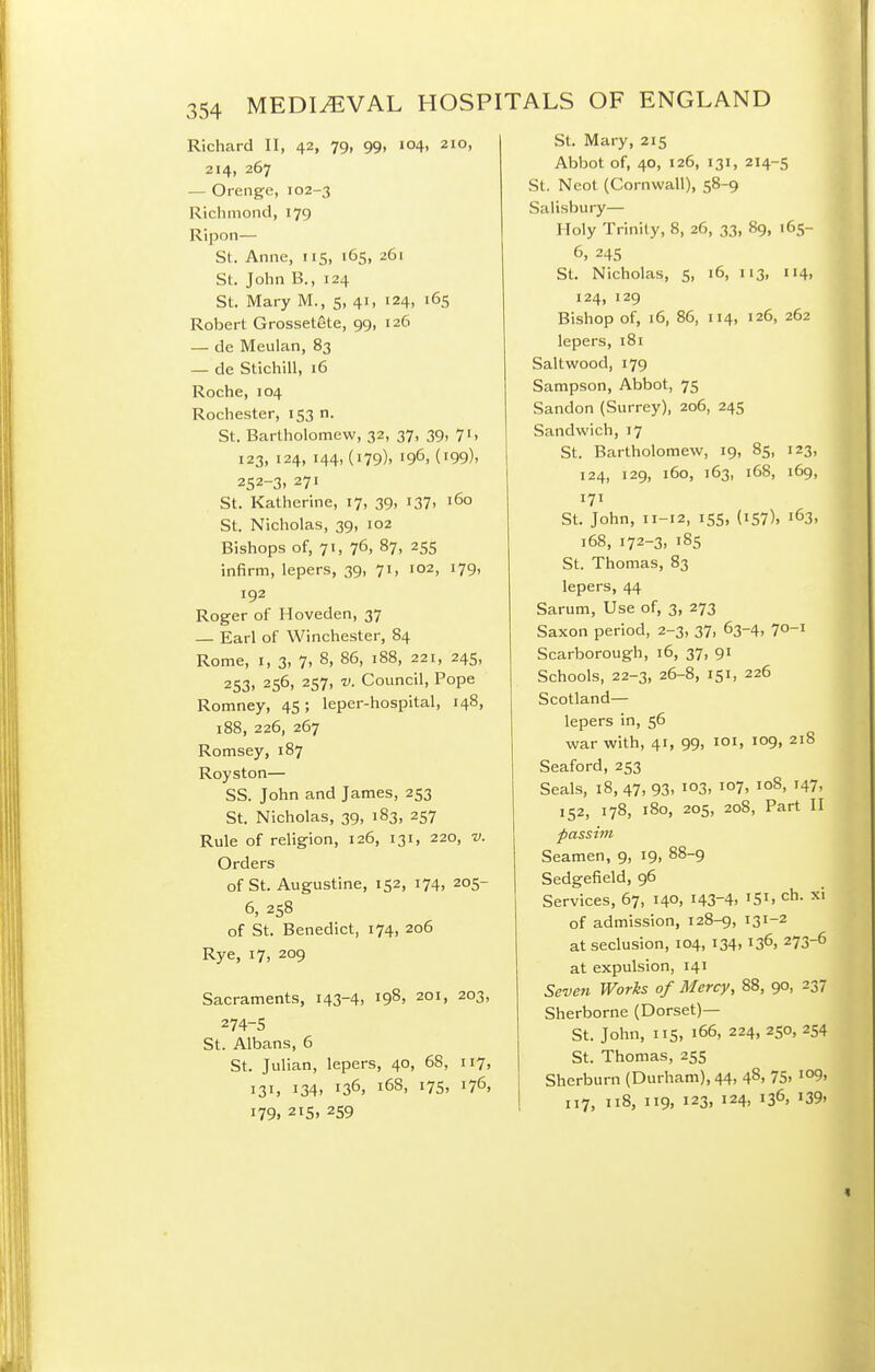 Richard II, 42, 79, 99, 104, 210, 214, 267 — Orenge, 102-3 Richmond, 179 Ripon— St. Anne, 115, 165, 261 St. John B., 124 St. Mary M., 5, 41, 124, 165 Robert Grossetete, 99, 126 — de Meulan, 83 — de Stichill, 16 Roche, 104 Rochester, 153 n. St. Bartholomew, 32, 37, 39, 7i> 123, 124, 144, (179), 196, (199). 252-3, 271 St. Katherine, 17, 39, 137. 160 St. Nicholas, 39, 102 Bishops of, 71, 76, 87, 255 infirm, lepers, 39, 71, 102, 179, 192 Roger of Hoveden, 37 — Earl of Winchester, 84 Rome, I, 3, 7, 8, 86, 188, 221, 245, 253, 256, 257, V. Council, Pope Romney, 45; leper-hospital, 148, 188, 226, 267 Romsey, 187 Royston— SS. John and James, 253 St. Nicholas, 39, 183, 257 Rule of religion, 126, 131, 220, v. Orders of St. Augustine, 152, 174, 205- 6, 258 of St. Benedict, 174, 206 Rye, 17, 209 Sacraments, 143-4, 198, 201, 203, 274-5 St. Albans, 6 St. Julian, lepers, 40, 68, 117, 131, 134. 136, 168, i7S> 176, 179. 215, 259 I St. Mary, 215 Abbot of, 40, 126, 131, 214-5 St. Neot (Cornwall), 58-9 Salisbury— Holy Trinity, 8, 26, 33, 89, 165- 6, 245 St. Nicholas, 5, 16, 113, 114, 124, 129 Bishop of, 16, 86, 114, 126, 262 lepers, 181 Saltwood, 179 Sampson, Abbot, 75 Sandon (Surrey), 206, 245 Sandwich, 17 St. Bartholomew, 19, 85, 123, 124, 129, 160, 163, 168, 169, 171 St. John, 11-12, 155, (157), 163, 168, 172-3, 185 St. Thomas, 83 lepers, 44 Sarum, Use of, 3, 273 Saxon period, 2-3, 37, 63-4, 70-1 Scarborough, 16, 37, 91 Schools, 22-3, 26-8, 151, 226 Scotland— lepers in, 56 war with, 41, 99, loi, 109, 218 Seaford, 253 Seals, 18, 47, 93, 103, 107, 108, 147, 152, 178, 180, 205, 208, Part II passim Seamen, 9, 19, 88-9 Sedgefield, 96 Services, 67, 140, 143-4, 151. ch- xi of admission, 128-9, 131-2 at seclusion, 104, 134, 136, 273-6 at expulsion, 141 Seven Works of Mercy, 88, 90, 237 Sherborne (Dorset)— St. John, 115, 166, 224, 250, 254 St. Thomas, 255 Sherburn (Durham), 44, 48, 75. io9, 117, 118, 119, 123, 124, 136, 139.