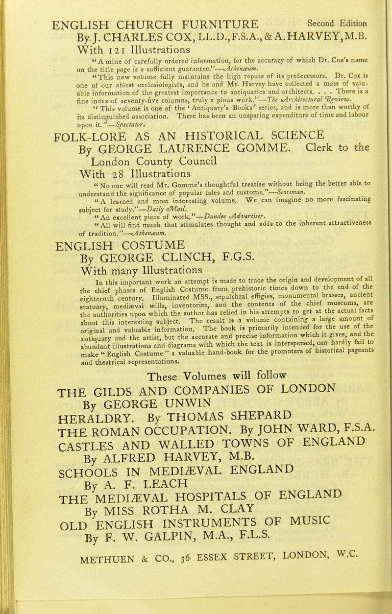 ENGLISH CHURCH FURNITURE Second Edition By. J. CHARLES COX, LL.D.,F.S.A.,& A.HARVEY,M.B. With 121 Illustrations A mine of carefully ordered information, for the accuracy of which Dr. Cox's name on the title page is a sufficient guarantee.—tAthenaum. This new volume fully maintains the high repute of its predecessors. Dr. Cox is one of our ablest ecclesiologists, and he and Mr. Harvey have collected a mass of valu- able information of the greatest importance to antiquaries and architects. . . . There is a fine index of seventy-five columns, truly a pious work.—The ^Architectural %evie-w.  This volume is one of the ' Antiquary's Books' series, and is more than worthy of its distinguished association. There has been an unsparing expenditure of time and labour upon it.—Spectator. FOLK-LORE AS AN HISTORICAL SCIENCE By GEORGE LAURENCE GOMME. Clerk to the London County Council With 28 Illustrations  No one will read Mr. Gomme's thoughtful treatise without being the better able to understand the significance of popular tales and customs.—Scotsman. A learned and most interesting volume. We can imagine no more fascinating subject for study.—Daily eMail. An excellent piece of work.—Dundee cAdvirtiser.  All will find much that stimulates thought and adds to the inherent attractiveness of tradition.—tAthenaum. ENGLISH COSTUME By GEORGE CLINCH, F.G.S. With many Illustrations In this important work an attempt is made to trace the origin and development of all the chief phases of English Costume from prehistoric times down to the end of the eighteenth century. lUuminated MSS., sepulchral effigies, monumental brasses, ancient statuary, medieval wills, inventories, and the contents of the chief museums, are the authorities upon which the author has relied in his attempts to get at the actual facts about this interesting subject. The result is a volume containing a large amount ot original and valuable information. The book is primarily intended for the use of the antiquary and the artist, but the accurate and precise information which it gives and the abundant illustrations and diagrams with which the text is interspersed, can hardly fail to make English Costume a valuable hand-book for the promoters of historical pageants and theatrical representations. These Volumes will follow THE GILDS AND COMPANIES OF LONDON By GEORGE UNWIN HERALDRY. By THOMAS SHEPARD THE ROMAN OCCUPATION. By JOHN WARD, F.S.A. CASTLES AND WALLED TOWNS OF ENGLAND By ALFRED HARVEY, M.B. SCHOOLS IN MEDIEVAL ENGLAND By A. F. LEACH THE MEDIEVAL HOSPITALS OF ENGLAND By MISS ROTHA M. CLAY OLD ENGLISH INSTRUMENTS OF MUSIC By F. W. GALPIN, M.A., F.L.S. METHUEN & CO., 36 ESSEX STREET, LONDON, W.C.