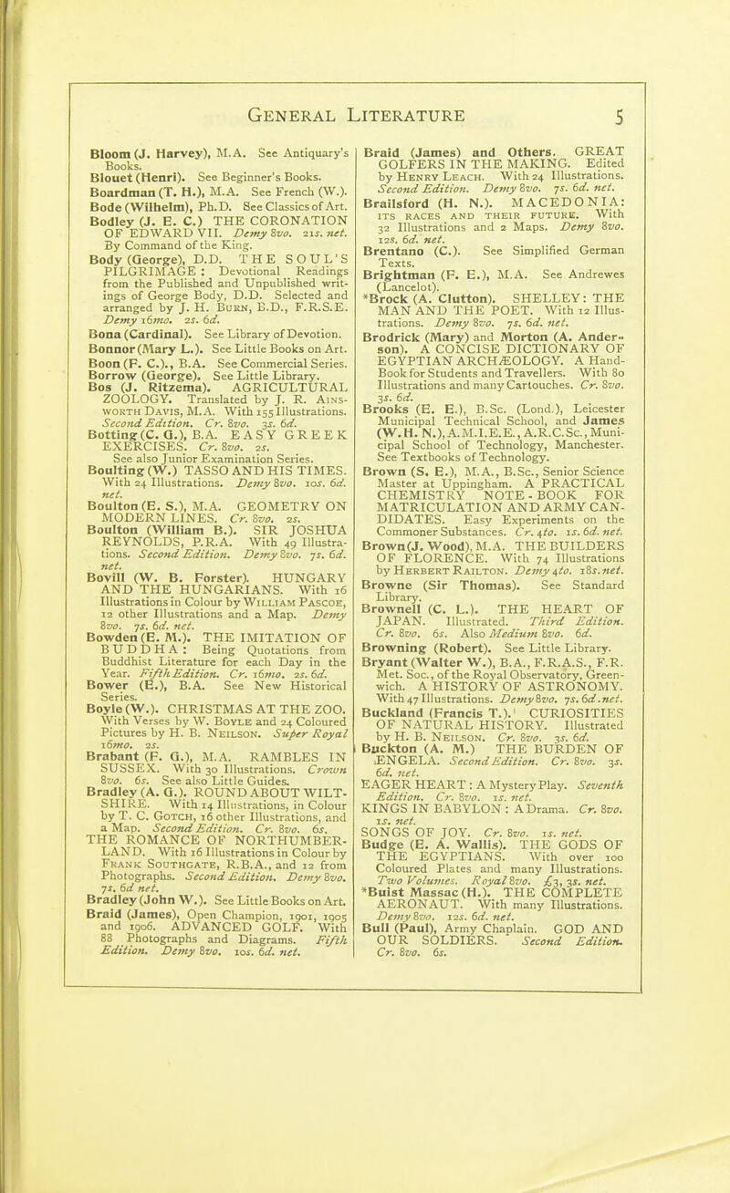 Bloom (J. Harvey), M.A. See Antiquary's Books. Blouet (Henri). See Beginner's Books. Boardman (T. H.). M.A. See French (W.). Bode (Wilhelm), Ph. D. See Classics of Art. Bodley (J. E. C.) THE CORONATION OF EDWARD VII. Demy 8vo. zis. net. By Command of the King. Body (George), D.D. THE SOUL'S PILGRIMAGE : Devotional _ Readings from the Published and Unpublished writ- ings of George Body, D.D. Selected and arranged by J. H. Burn, B.D., F.R.S.E. Demy \(>mo. ■zs. 6d. Bona (Cardinal). See Library of Devotion. Bonnor (Mary L.). See Little Books on Art. Boon(F. C.)., B.A. See Commercial Series. Borrow (George). See Little Library. Bos (J. Ritzema). AGRICULTURAL ZOOLOGY. Translated by J. R. AiNS- WOKTH Davis, M.A. With 155Illustrations. Second Edition. Cr. Zvo. 3Jf. 6d. Botting(C. G.), B.A. EASY GREEK EXERCISES. Cr. Zvo. zs. See also Junior Examination Series. Boulting (W.) TASSO AND HIS TIMES. With 24 Illustrations. Demy Zvo. los. 6d. net. Boulton (E. S.), M.A. GEOMETRY ON MODERN LINES. Cr. Zvo. 2s. Boulton (William B.). SIR JOSHUA REYNOLDS, P.R.A. With 49 Illustra- tions. Second Edition. Demy Svo. js. 6d. net. Bovill (W. B. Forster). HUNGARY AND ■THE HUNGARIANS. With 16 Illustrations in Colour by William Pascoe, 12 other Illustrations and a Map. Demy ivo. -JS. 6d. net. Bowden(B. M.). THE IMITATION OF BUDDHA : Being Quotations from Buddhist Literature for each Day in the Year. Fi/ihEdition. Cr. T.6mo. zs. 6d. Bower (E.), B.A. See New Historical Series. Boyle (W.). CHRISTMAS AT THE ZOO. With Verses by W. BoYLE and 24 Coloured Pictures by H. B. Neilson. Super Royal i6fHO, 12s. Brabant (F. G.), M.A. RAMBLES IN SUSSEX. With 30 Illustrations. Crown Szio. 6s. See also Little Guides. Bradley (A. G.). ROUND ABOUT WILT- SHIRE. With 14 Illustrations, in Colour by T. C. GoTCH, 16 other Illustrations, and a Map. Second Edition. Cr. Svo. 6s. THE ROMANCE OF NORTHUMBER- LAND. With 16 Illustrations in Colour by Frank Southgate, R.B.A., and 12 from Photographs. Second Edition. Demy Zvo. ■JS. 6d net. Bradley (John W.). See Little Books on Art. Braid (James), Open Champion, 1901, igos and 1906. ADVANCED GOLF. With 88 Photographs and Diagrams. Fi/th Edition. Demy Zvo. xos. 6d. net. Braid (James) and Others. GREAT GOLFERS IN THE MAKING. Edited by Henry Leach. With 24 Illustrations. Second Edition. Demy Zvo. 7s. 6d. net. Brailsford (H. N.). MACEDONIA: ITS RACES AND THEIR FUTURE. With 32 Illustrations and 2 Maps. Demy Zvo. I2S. 6d. net. Brentano (C). See Simplified German Texts. Brightman (F. E.), M.A. See Andrewes (Lancelot). *Brock (A. Glutton). SHELLEY: THE MAN AND THE POET. With 12 Illus- trations. Demy Szio. ys. 6d. net. Brodrick (Mary) and Morton (A. Ander- son). A CONCISE DICTIONARY OF EGYPTIAN ARCHAEOLOGY. A Hand- Book for Students and Travellers. With 80 Illustrations and many Cartouches. Cr. Svo. 3s. 6d. Brooks (E. E.), B.Sc. (Lond.), Leicester Municipal Technical School, and James (W.H.N.),A.M.I.E.E.,A.R.C.Sc., Muni- cipal School of Technology, Manchester. See Textbooks of Technology. Brown (S. E.), M.A., B.Sc, Senior Science Master at Uppingham. A PRACTICAL CHEMISTRY NOTE - BOOK FOR MATRICULATION AND ARMY CAN- DIDATES. Easy Experiments on the Commoner Substances. Cr. uto. zs. 6d. net. Brown(J. Wood), M.A. THE BUILDERS OF FLORENCE. With 74 Illustrations by Herbert Railton. Demy i,to. jSs.net. Browne (Sir Thomas). See Standard Library. Brownell (C. L.). THE HEART OF JAPAN. Illustrated. Third Edition. Cr. Zvo. 6s. Also Medium Svo. 6d. Browning (Robert). See Little Library. Bryant (Walter W.), B.A., F.R.A.S., F.R. Met. Soc., of the Royal Observatory, Green- wich. A HISTORY OF ASTRONOMY. With 47 Illustrations. DemySvo. -js.6d.net. Buckland (Francis T.).' CURIOSITIES OF NATURAL HISTORY. Illustrated by H. B. Neilson. Cr. Svo. 3^. 6d. Bilckton (A. M.) THE BURDEN OF lENGELA. Second Edition. Cr. Svo. 2- 6d. jtct. EAGER HEART : A Mystery Play. Seventh Edition, Cr. Svo. ts. net. KINGS IN BABYLON : A Drama. Cr. Svo. IS. net. SONGS OF JOY. Cr. Svo. is. net. Budge (E. A. Wallis). THE GODS OF THE EGYPTIANS. With over 100 Coloured Plates and many Illustrations. Two Volumes. Royal Svo. ;C3, 3i. k<<. *Buist Massac (H.), THE COMPLETE AERONAUT. With many Illustrations. Demy Svo. 12s. 6d. net. Bull (Paul), Army Chaplain. GOD AND OUR SOLDIERS. Second Edition. Cr. Svo. 6s.