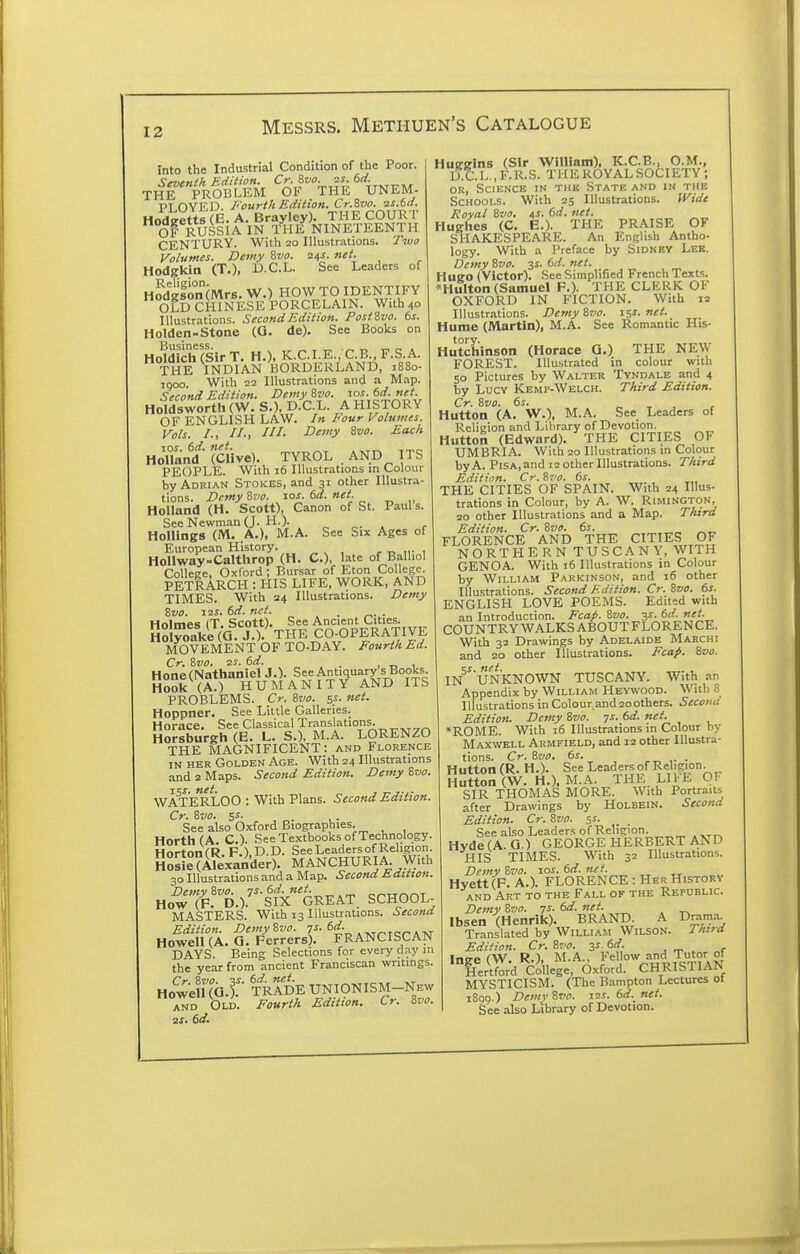 into the Industrial Condition of the Poor. 'irtirnlh Edition. Cr. ivo. zs. 6d. THE PROBLEM OF THE UNEM- PT OVED. Fourth Edition. Cr.ivo. 2S.6d. Hodeetts (E. A. Brayley). THE COURT OF RUSSIA IN THE NINETEENTH CENTURY. With 20 Illustrations. Two Volumes. Demy ivo. z^s. net. Hodgkin (T.), B.C.L. See Leaders of Hodgson (Mrs. W.) HOW TO IDENTIFY OLD CHINESE PORCELAIN. With 40 Illustrations. Second Edition. Post?,vo. 6s. Holden-Stone (O. de). See Books on HoWich(SirT. H.), K.C.I.E., C.B., F.S.A. THE INDIAN BORDERLAND, 1880- 1000. With 22 Illustrations and a Map. Second Edition. Demy ivo. ros. dd. net. Holdsworth (W. S.), D.C.L. A HISTORY OF ENGLISH LAW. In Four Volumes. Vols. /., //., ///. Deviy %vo. Each HoTland^' (Clive). TYROL . AND ITS PEOPLE. With 16 Illustrations m Colour by Adrian Stokes, and 31 other Illustra- tions. Demy 8vo. los. 6d. net. Holland (H. Scott), Canon of St. Paul s. See Newman (J. H.). „ ^. . , HoUings (M. A.), M.A. See Six Ages of European History. , r. ii- i Hollway-Calthrop (H. C), late of Balliol ColleEe, Oxford; Bursar of Eton College. PETRARCH : HIS LIFE, WORK, AND TIMES. With 24 Illustrations. Demy Svo. 12S. 6d. net. _ . Hnlmes (T. Scott). See Ancient Cities. Hol^laU (Q J ). THE CO-OPERATIVE MOVEMENT OF TO-DAY. Fourth Ed. Cr. ivo. zs. 6d. . , „ 1 Hone (Nathaniel J.). See Antiquary s Books Hook (A.) HUMANITY AND ITS PROBLEMS. Cr. &V0. 5s- »et. Hoppner. See Little Galleries. Horace. See Classical Translations. Horsburgh (E. L. S.), M.A. LORENZO THE MAGNIFICENT: and Florence IN HER Golden Age. With 24 Illustrations and 2 Maps. Second Edition. Demy ivo. WATERLOO : With Plans. Second Edition. Cr. Svo. Si- See also Oxford Biographies. HorthfA. C). See Textbooks of Technology. HortonCR. F.) D.D. See Leaders of Religion. HosieCAlexander). MANCHURIA With 30 Illustrations and a Map. Second Hdition- HowTp'B.).^^'fx'GREAT. SCHOOL MASTERS. With 13 lUustr.-itions. Second Edition. DemyZvo. 7^-. „„Tcr am Howell (A. Q. Ferrers). FRANCISCAN DAYS. Being Selections for every d.^y in the year from ancient Franciscan writings. Ho'^we^UQ.r '/rIdE unionism-new and Old. Fourth Edition. Cr. Zjo. 2s. 6d. Huggins (Sir William), K.C.B., O.M., D.C. L., F. R. S. THE ROYAL SOCIETY; OR, Science in the State and in the Schools. With 25 Illustrations. Wide Royal Zvo. as- M. net. Hughes (C. E.). THE PRAISE OF SHAKESPEARE. An English Antho- logy. With a Preface by Sidney Lee. Demy Svo. 3s. 6d. net. Hugo (Victor). See Simplified French Texts. *Hulton (Samuel F.). THE CLERK OF OXFORD IN FICTION. With 12 Illustrations. Demy &z>o. 15s. net. Hume (JVlartin), M.A. See Romantic His- Hutchinson (Horace 0.) THE NE\y FOREST. Illustrated in colour with 50 Pictures by Walter Tyndale and 4 by Lucy Kemp-Welch. Third Edition. Cr. ivo. 6s. r. T , r Hutton (A. W.), M.A. See Leaders of Religion and Library of Devotion. Hutton (Edward). THE CITIES OF UMBRIA. With 20 Illustrations in Colour by A. Pisa, and 12 other Illustrations. Third Edition. Cr. Svo. 6s. THE CITIES OF SPAIN. With 24 Illus- trations in Colour, by A. W. Rimington, 20 other Illustrations and a Map. Third Edition. Cr. ivo. 6s. FLORENCE AND THE CITIES OF NORTHERN TUSCANY, WITH GENOA. With 16 Illustrations in Colour by William Parkinson, and 16 other Illustrations. Second Edition. Cr. Zz/a. 6s. ENGLISH LOVE POEMS. Edited with an Introduction. Fca^. &vo. ss. 6d. net. COUNTRY WALKS ABOUT FLORENCE. With 32 Drawings by Adelaide Marchi and 20 other Illustrations. Fcaf. ivo. IN ^UNKNOWN TUSCANY. With an Appendix by William Hevwood. With S Illustrations in Colour and 2oothers. Seconu Edition. Demy &vo. 7s. 6d. net. *ROME. With 16 Illustrations in Colour by Maxwell Armfield, and 12 other Illustra- tions. Cr. 8vo. 6s. ,. • Hutton (R. H.). See Leaders of Religion. Hutton (W. H.). M.A. THE. LItE OF SIR THOMAS MORE. With Portraits after Drawings by HoLBEiN. Second Edition. Cr. %vo. si. See also Leaders of Religion. Hvde (A. a.) GEORGE HERBERT AND HIS TIMES. With 32 Illustrations. Demy ?>vo. los. 6d. net. Hyett(F. A.). FLORENCE : Her History AND Art to the Fall of the Republic. Demy 8cto. 7^- . Ibsen (Henrik). BRAND. A Drama^ Translated by William Wilson. Tkitd Edition. Cr. 8vo. 3J. 6d. . ~ . „f 'Te^.^/c^'lleye;^Ox?o:rCHii?:frA^^ MYSTICISM. (The Bampton Lectures ot 1899.) Demi' 8»f. is-f. 6d. net. See also Library of Devotion.