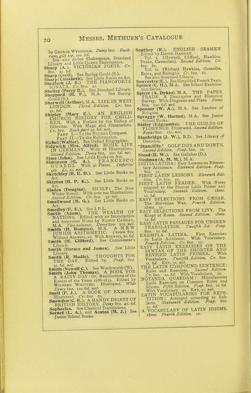 Demy Zvo. Buck- by George Wvndham ram, gilt top,-LOS. td. j j See also Arden Shakespeare, Standard T ihrarv and Little Quarto Shakespeare. Sharp TaO. VICTORIAN POETS. Cr. Sharp (Cecil). See Barmg-Gou d (S.). Share (Elizabeth). See Little Books on Art. S&ck (J. S.) THE PIANOFORTE SONATA. Cr.8w. 5i- , , ^., Shelley (Percy B.). See Standard Library. Sheppard (H. P.), M.A. See Baring- Sherwen (Arthur). M.A. LIFE IN WEST LONDON. Third Edition. Cr. ivo. Shfolev (Mary E.). AN ENGLISH CHURCH HIST(3RY FOR CHILD- • REN With a Preface by the Bishop of Gibraltar. With Maps and Illustrations. Cr. 8»f. Each part 2^. 6rf. net. Part I.—I'o the Norman Conquest. Part II.—To the Reformation. Michel (Walter). See Oxford Biographies. 1 dgwlck (Mrs. Alfred). HOME LIFE IN GERMANY. With i6 Illustrations. Second Edition. Demy %vo. ros. td. net. Sime (John). See Little Books on Art. Simonson (G. A.). FRANCESCO GUARD I. With 41 Plates. Imperial i,to. £i!; 25-. net. ,. , T, 1 Sketchley (R. E. D.). See Little Books on Sktpton (H. P. K.). See Little Books on Art Sladen (Douglas).. SICILY: The New Winter Resort. With over 200 Illustrations. Second Edition. Cr. Svo. 5s. net. Smallwood (M. Q.). See Little Books on Art iSWdaS- 'tH^ WEALTH 9^ NATIONS. Edited with an Introduction and numerous Notes by Edwin Cannan, M.A. Two volumes. DemyZvo. 21s.net. Smith (H. Botnpas), M.A. A NEW JUNIOR ARITHMETIC. Crown Svo. Without Answers, 2^. With Answers, 2J. 6d. Smith (H. CliKord). See Connoisseurs Library. . , Smith (Horace and James). See Little Smith^OR. Mudie). THOUGHTS FOR THE DAY. Edited by. Fcap. ivo. Smith (Nowell C). See Wordsworth (W) Smith (John Thomas). A BO9IC FOR A RAINY DAY: Or, Recollections of the Events of the Years 1766-1833- Edited by Wilfred Whitten. Illustrated. JVide Demv &V0. 12s.6d.net. Snell (P. J.). A BOOK OF EXMOOR. Illustrated. Cr. Svo. 6s. Snowden(C. E.). A HANDY DIGEST OF BRITISH HISTORY. Demy Svo. 4s. td. Sophocles. See Classical Translations. Sornet (L. A.), and Acatos (M. J.) See Junior School Books. Southey (R.). ENGLISH SEAMEN . Edited by David Hannay. Vol. I. (Howard, Clifford, Hawkins, Drake, Cavendish). Second Edition. Cr. Svo. ts. _ .„ Vol. n. (Richard Hawkins, GrenviUe, Essex, and Raleigh). Cr. Svo. 6s. See also Standard Library. Souvestre (E.). See Simplified French Texts. Spence (C. H.), M.A. See School Examina- tion Series. _ _ „„„ Spicer (A. Dykes), M.A. THE PAPER TRADE. A Descriptive and Historical Survey. With Diagrams and Plans. Demy Svo. i2i-. 6d. net. Spooner (W. A.), M.A. See Leaders of Religion. „ _ . Spragge (W. Horton), M.A. See Junior School Books. „^ Staley (Edgcumbe). THE GUILDS OF FLORENCE. Illustrated. Second Edition. Royal Svo. 16s. net. Stanbridge (J. W^.), B.D. See Library of Devotion. 'Stancliffe.' GOLF DO'S AND DONT'S. Second Edition. Fcap. Svo. is. Stead (D. W.). See Gallaher (D.). Stedman(A. M. M.), M.A. INITIALATINA : Easy Lessons on Elemen- tary Accidence. Eleventh Edition. Fcap. Svo. IS. . „ ,. FIRST LATIN LESSONS. Eleventh Edi- tion. Cr. Svo. 2J. FIRST LATIN READER. With Notes adapted to the Shorter Latin Primer and Vocabulary. Seventh Edition. iSmo. EASy'^SELECTIONS FROM CESAR. The Helvetian War, Fourth Edition. EASy''sELECTIONS FROM LIVY. The Kings of Rome. Second Edition. iSmo. EASY LATIN PASSAGES FOR UNSEEN TRANSLATION. Twelfth Ed. Fcap. Svo. IS. 6d. „ EXEMPLA LATINA. First Exercises in Latin Accidence. With Vocabulary. Fourth Edition. Cr. Svo. is. EASY LATIN EXERCISES ON THE SYNTAX OF THE SHORTER AND REVISED LATIN PRIMER. With Vocabulary. Twelfth Edition. Cr. Svo. THE LATm^'cOMPOUND SENTEN(:E: Rules and Exercises. Second Edition. Cr Svo IS. 6d. With Vocabulary. 2i. NOTANDA (2UAEDAM : Miscellaneous Latin Exercises on Common Rules and Idioms. Fifth Edition. Fcap. Svo. is. 6d. With Vocabulary, zs. Key.^J; LATIN VOCABULARIES FOR REPE- TITION : Arranged according to bub- jects. Sixteenth Edition. Fcap. Svo. A VOOiBULARY OF LATIN IDIOMS. iSmo. Fourth Edition, is.