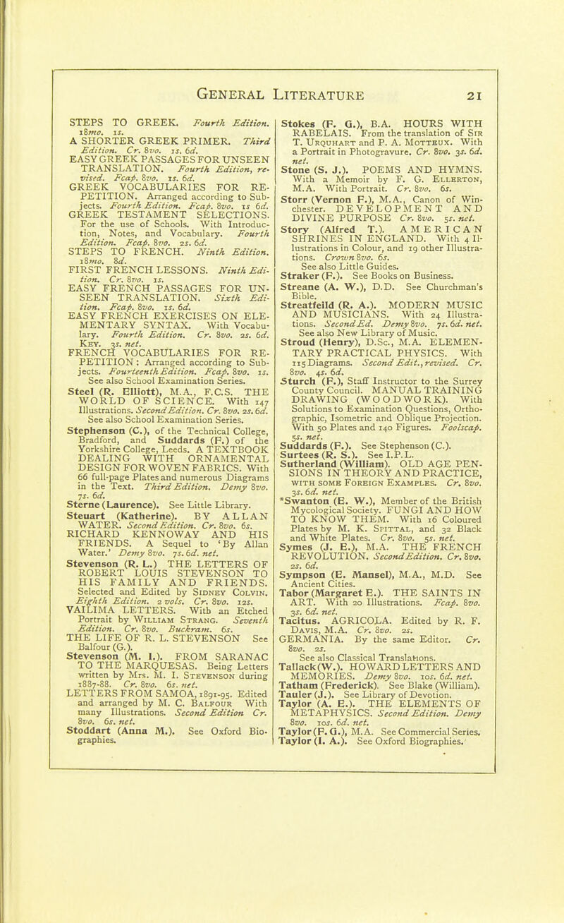 STEPS TO GREEK. Fourth Edition. iZmo. \s. A SHORTER GREEK PRIMER. Third Edition. Cr. i,vo. is. 6d. EASY GREEK PASSAGES FOR UNSEEN TRANSLATION. Fourth Edition, re- vised. Fcap. Svo. IS. 6d. GREEK VOCABULARIES FOR RE- PETITION. Arranged according to Sub- jects. Fourth Edition. Fcap. Zvo. \s 6d. GREEK TESTAMENT SELECTIONS. For the use of Schools. With Introduc- tion, Notes, and Vocabulary. Fourth Edition. Fcap. Svo. 2s. 6d. STEPS TO FRENCH. JVinth Edition. i8mo. 8d. FIRST FRENCH LESSONS. IVinth Edi- tion. Cr. &7I0. js. EASY FRENCH PASSAGES FOR UN- SEEN TRANSLATION. Sixth Edi- tion, Fcap. Svo. js. 6d. EASY FRENCH EXERCISES ON ELE- MENTARY SYNTAX. With Vocabu- lary. Fourth Edition. Cr. Svo. us. td. Key. 3J. net. FRENCH VOCABULARIES FOR RE- PETITION : Arranged according to Sub- jects. Fourteenth Edition. Fcap. Svo. is. See also School Examination Series. Steel (R, Elliott), M.A., F.C.S. THE WORLD OF SCIENCE. With 147 Illustrations. Second Edition. Cr. Svo. ss.6d. See also School Examination Series. Stephenson (C), of the Technical College, Bradford, and Suddards (F.) of the Yorkshire College, Leeds. A TEXTBOOK DEALING WITH ORNAMENTAL DESIGN FOR WOVEN FABRICS. With 66 full-page Plates and numerous Diagrams in the Text. Third Edition. Demy Svo. ys. 6d. Sterne (Laurence). See Little Library. Steuart (Katherine). BY ALLAN WATER. Second Edition. Cr.Svo. 6s. RICHARD KENNOWAY AND HIS FRIENDS. A Sequel to 'By Allan Water.' Demy Svo. -js. 6d. net. Stevenson (R. L.) THE LETTERS OF ROBERT LOUIS STEVENSON TO HIS FAMILY AND FRIENDS. Selected and Edited by Sidney Colvin. Eighth Edition. 2 vols. Cr. Svo. 12s. VAILIMA LETTERS. With an Etched Portrait by William Strang. Seventh Edition. Cr. Svo. Buckram. 6s. THE LIFE OF R. L. STEVENSON See Balfour (G.). Stevenson (M. 1.). FROM SARANAC TO THE MARQUESAS. Being Letters written by Mrs. M. I. Stevenson during 1887-88. Cr. Svo. 6s. ttet. LETTERS FROM SAMOA, 1891-95. Edited and arranged by M. C. Balfour With many Illustrations. Second Edition Cr. Svo. 6s. net. Stoddart (Anna M.). See Oxford Bio- graphics. Stokes (F, a.), B.A. HOURS WITH RABELAIS. From the translation of Sir T. Urquhart and P. A. Motteux. With a Portrait in Photogravure. Cr. Svo, 3^. 6d, net. Stone (S. J.). POEMS AND HYMNS. With a Memoir by F. G. Ellerton, M.A. With Portrait. Cr. Svo, 6s. Storr (Vernon F.), M.A., Canon of Win- chester. DEVELOPMENT AND DIVINE PURPOSE Cr. Svo. 5s. net. Story (Alfred T.). AMERICAN SHRINES IN ENGLAND. With 4 Il- lustrations in Colour, and 19 other Illustra- tions. CrownSvo. 6s. See also Little Guides. Straker (P.). See Books on Business. Streane (A. W.), D.D. See Churchman's Bible. Streatfeild (R. A.). MODERN MUSIC AND MUSICIANS. With 24 Illustra- tions. Second Ed. Demy Svo. js. 6d. net. See also New Library of Music. Stroud (Henry), D.Sc, M.A. ELEMEN- TARY PRACTICAL PHYSICS. With IIS Diagrams. Second Edit., revised. Cr, Svo, 4s. 6d. 3turch (P.), Staff Instructor to the Surrey County Council. MANUAL TRAINING DRAWING (WOODWORK). With Solutions to Examination Questions, Ortho- graphic, Isometric and Oblique Projection. With 50 Plates and 140 Figures. Foolscap. 5J. net. Suddards (F.). See Stephenson (C). Surtees (R. S.). See I.P.L. Sutherland (William). OLD AGE PEN- SIONS IN THEORY AND PRACTICE, WITH SOME Foreign Examples. Cr, Svo. 2S. 6d. net. *Swanton (E. W.)i Member of the British Mycological Society. FUNGI AND HOW TO KNOW THEM. With 16 Coloured Plates by M. K. Spittal, and 32 Black and White Plates. Cr. Svo. ss. net. Symes (J. E.), M.A. THE FRENCH REVOLUTION. Second Edition. Cr. Svo, 2S, 6d, Sympson (E. Mansel), M.A., M.D. See Ancient Cities. Tabor (Margaret E.). THE SAINTS IN ART. With 20 Illustrations. Fcap, Svo. 2S. 6d. net. Tacitus. AGRICOLA. Edited by R. F. Davis, M.A. Cr. Svo. zs, GERMANIA. By the same Editor. Cr. Svo. 2S. See also Classical Translations. Tallack(W.). HOWARD LETTERS AND MEMORIES. Demy Svo. los. 6d. net. Tatham (Frederick). See Blake (William). Tauler (J.). See Library of Devotion. Taylor (A. E.). THE ELEMENTS OF METAPHYSICS. Second Edition. Demy Svo. JOS. 6d. net. Taylor (F.G.), M.A. See Commercial Series. Taylor (1. A.). See Oxford Biographies.