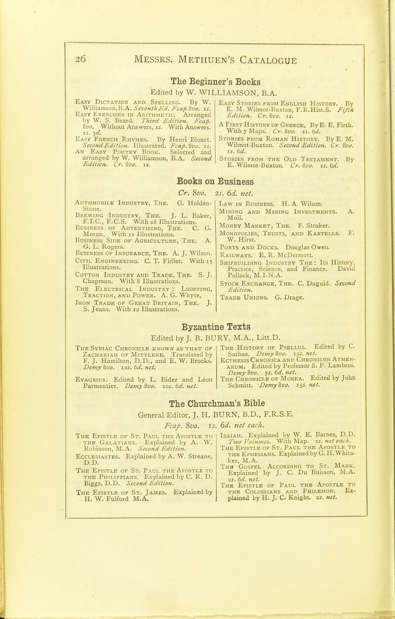 The Beginner's Books Edited by W. WILLIAMSON, B.A, Easy Dictation and Spelling. By W. 'W'Miam5on,]i.A. Seveni/tJid. Fcap.Zvo. is. Easy Exercises in Arithmetic. Arranged l)y W. S. Beard. Third Edition. Fcap. Svo. Without Answers, ij. Witli Answers. IS. jd. Easy French Rhymes. By Henri Blouet. Second Edition. Illustrated. Fcap.'&vo. \s. An Easy Poetry Book. Selected and arranged by W. Williamson, B.A. Second Edition. Cr. Svo. is. Easy Stories erom English History. By E. M. Wilmot-Buxton, F.R.Hist.S. Fi/t/t Edition. Cr. Svo. if. A First History of Greece. By E. E. Firth. With 7 Maps. Cr. Svo. is. 6d. Stories from Roman History. By E. M. Wilmot-Buxton. Second Edition. Cr. Svo. IS. 6d. Stories from the Old Testament. By E. Wilmot-Buxton. Cr. Svo. is. 6d. Books on Business Cr. Svo. 2s. 6d. net. Automobile Industry, The. G. Holden- Stone. Brewing Industry, The. J. L. Baker, F. I. C., F. C. S. With 28 Illustrations. Business of Advertising, The. C. G. Moran, With 11 Illustrations. Business Side of Agriculture, The. A. G. L. Rogers. Business of Insurance, The. A. J. Wilson. Civil Engineering. C. T. Fidler. With 15 Illustrations. Cotton Industry and Trade, The. S. J. Chapman. With 8 Illustrations. The Electrical Industry : Lighting, Traction, and Power. A. G. Whyte, Iron Trade of Great Britain, The. J. S. Jeans. With 12 Illustrations. Law in Business. H. A. Wilson. Mining and Mining Investments. A. Moil. Money Market, The. F. Straker. Monopolies, Trusts, and Kartells. F. W. Hirst. Ports and Docks. Douglas Owen. Railways. E. R. McDermott. Shipbuilding Industry The: Its History, Practice, Science, and Finance. David Pollock, M.I.N.A. Stock Exchange, The. C. Duguid. Second Edition. Trade Unions. G. Drage. Byzantine Texts Edited by J. B. BURY, M.A., Litt.D. The Syriac Chronicle known as that of Zachariah of Mitylene. Translated by F. J. Hamilton, D.D., and E. W. Brooks. Denty ivo. 12s. 6d. net. Evagrius. Edited by L. Parmentier. Demy Svo. Bidez and L^on 10s. 6d. net. The History of Psellus. Edited by C. Sathas. Demy Svo. is^. net. EcTHESis Chronica and Chronicon Athen- ARUM. Edited by Professor S. P. Lambros. Demy Svo. is. 6d. net. The Chronicle of Morea. Edited by John Schmitt. Demy Svo. iss.net. The Churchman's Bible General Editor, J. H. BURN, B.D., F.R.S.E. J^cap. Svo. IS. The Epistle of St. Paul the Apostle to the Galatians. Explained by A. W. Robinson, M.A. Second Edition. Ecclesiastes. E.xplained by A. W. Streane, D.D. The Epistle of St. Paul the Apostle to the Philippians. Explained by C. R. D. Biggs, D.D. Second Edition. The Epistle of St. James. Explained by H. W. Fulford M.A. 6d. 7iet each. Isaiah. Explained by W. E. Barnes, D.D. Two Volumes. With Map. is. net each. The Epistle of St. Paul the Apostle to THE Ephesians. Explained by G. H. Whita- ker, M.A. Thb Gospel According to St. Mark. Explained by J. C. Du Buisson, M.A. 2i. td. net. The Epistle of Paul the Apostle to THE Colossians AND Philemon. Ex- plained by H. J. C. Knight. 2^. net.