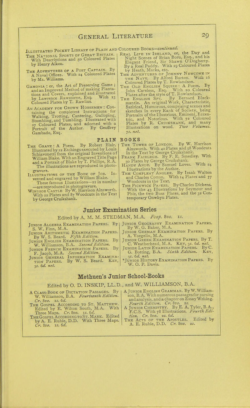 Illustrated Pocket Library of Plain and The National Sports of Great Britain. With Descriptions and 50 Coloured Plates by Henry Aiken. The Adventures of a Post Captain. By A Naval Officer. With 24 Coloured Plates by Mr. Williams. Gamonia : or, the Art of Preserving Game ; and an Improved Method of makmg Planta- tions and Covers, explained and illustrated by Lawrence Rawstorne, Esq. With 15 Coloured Plates by T. Rawlins. An Academy for Grown Horsemen : Con- taining the completest Instructions _ for Walking, Trotting, Cantering, Galloping, Stumbling, and Tumbling. Illustrated with 27 Coloured Plates, and adorned with a Portrait of the Author. By GeofiFrey Gambado, Esq. PLAIN The Grave : A Poem. By Robert Blair. Illustrated by 12 Etchings executed by Louis Schiavonetli from the original Inventions of William Blake. With an Engraved Title Page and a Portrait of Blake by T. Phillips, R. A. The illustrations are reproduced in photo- gravure. Illustrations of the Book of Job. In- vented and engraved by William Blake. These famous Illustrations—21 in numbtr —are reproduced in photogravure. Windsor Castle ByW. Harrison Ainsworth. With 22 Plates and 87 Woodcuts in the Text by George Cruikshank. Coloured Books—coniinued. Real Life in Ireland, or, the Day and Night Scenes of Brian Boru, Esq., and his Elegant Friend, Sir Shawn O'Dogherty. By a Real Paddy. With 19 Coloured Plates by Heath, Marks, etc. The Adventures of Johnny Newcome in THE Navy. By Alfred Burton. With 16 Coloured Plates by T. Rovvlandson. The Old English Squire : A Poem. By John Careless, Esq. With 20 Coloured Plates after the style of T. Rowlandson. The English Spy. By Bernard Black- mantle. An original Work, Characteristic, Satirical, Humorous, comprising scenes and sketches in every Rank of Society, being Portraits of the Illustrious, Eminent, Eccen- tric, and Notorious. With 72 Coloured Plates by R. Cruikshank, and many Illustrations on wood. Two Volumes, js. net. BOOKS The Tower of London. By W. Harrison Ainsworth. With 40 Plates and 58 Woodcuts in the Text by George Cruikshank. Frank Fairlegh. By F._ E. Smedley. With 30 Plates by George Cruikshank. Handy Andy. By Samuel Lover. With 24 Illustrations by the Author. The Compleat Angler. By Izaak Walton and Charles Cotton. With 14 Plates and 77 Woodcuts in the Text. The Pickwick Pai ers. By Charles Dickens. With the 43 Illustrations by Seymour and Phiz, the two Buss Plates, and the 32 Con- temporary Onwhyn Plates. Junior Examination Series Edited by A. M. M. STEDMAN, M.A. Fcaf. Zvo. u. Junior Algebra Examination Papers. By S. W. Finn, M.A. Junior Arithmetic Examination Papers. By W. S. Beard. Fifth Edition. Junior English Examination Papers. By W. Williamson, B.A. Second Edition. Junior French Examination Papers. By F. Jacob, M.A. Second Edition. Junior General Information Examina- tion Papers. By W. S. Beard. Key, 3J. 6fl?. net. Junior Geography Examination Papers. By W. G. Baker, M.A. Junior German Examination Papers. By A. Voegelin, M.A. Junior Greek Examination Papers. By T. C. Weatherhead, M.A. Key, 3^. bd. net. Junior Latin Examination Papers. By C. G. Botting, B.A. Sixth Edition. Key, 3?. (>d. net. *Junior History Examination Papers. By W. O. P. Davis. Methuen's Junior Scliool-Books Edited by O. D. INSKIP, LL.D. A Class-Book of Dictation Passages. By W. Williamson, B.A. Fourteenth Edition. Cr. Svo. IS. 6d. The Gospel According to St. Matthew. Edited by E. Wilton South, M.A. With Three Maps. Cr. ivo. xs. 6d. The Gospel Accordincto St. Mark. Edited by A. E. Ruble, D.D. With Three Maps. Cr. Zvo. IS. 6d. , and W. WILLIAMSON, B.A. A Junior English Grammar. By W.William- son, B.A. With numerous passages for parsing and analysis, and a chapter on Essay Writing. Fourth Edition. Cr. Zvo. is. A Junior Chemistry. By E. A. Tyler, B.A., F.C.S. With 78 Illustrations. Fourth Edi- tion. Cr. &V0. zs. 6d. The Acts of the Apostles. Edited by A. E. Ruble, D.D. Cr. Svo. zs.