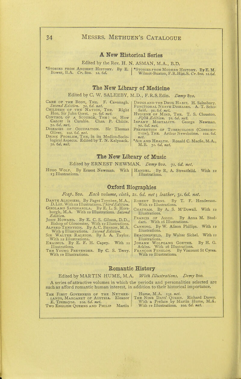 A New Historical Series Edited by the Rev. H. N. ASM AN, M.A., B.D, •Stories prom Ancient History. By E. | ♦Stories from Modern History. BtE. M Bower, B.A. Cr. Boo. js. 6d. \ Wilmot-Buxton, F.R.Hist.S. Cr. 8»<7. ij.erf. The New Library of Medicine Edited by C. W. SALEEBY, M. D., F. R. S. Edin. Demy 8vo. Cavanagh. Right Care of the Body, The. F. Second Eiiition. js, 6d. net. Children of the Nation, The. Hon. Sir John Gorst. -js. 6d. net. Control of a Scourge, The : or, How- Cancer is Curable. Chas. P. Childe. 7i. tJ. net. Diseases op Occupation. Sir Thomas Oliver. loj. td. net. Drink Problem, The, in its Medico-Socio- logical Aspects. Edited by T. N. Kelynack. ^s. 6d. net. Drugs and THE Drug Habit. H. Sainsbury. Functional Nekve Diseases. A. T. Scho- field. 7J. 6d. net. Hygiene op Mind, The. T. S. Clouston. Fifth Edition, js. 6d. net. Infant Mortality. George Newman. 7^. 6d. net. Prevention of Tuberculosis (Consump- tion), The. Arthur Newsholme. lof. 6i^. net. *AiR AND Health. Ronald C. Macfie, M.A., M.B. 7^. 6d. net. The New Library of Music Edited by ERNEST NEWMAN. DemyZvo. 7s.6d.net. Hugo Wolf. By Ernest Newman. With I Handel. By R. A. Streatfeild. 13 Illustrations. | Illustrations. With Oxford Biographies FcaJ). Svo. Each volume, cloth, 2s. 6cl. net; leather, 3^. 6d. net. T. F. Henderson Dante Alighieri. By Paget Toynbee, M.A., D.Litt. WiLh la Illustrations. ThirdEdition. GiROLAMO Savonarola. By E. L. S. Hors- burgh, M.A. With 12 Illustrations. Second Edition. John Howard. By E. C. S. Gibson, D.D., Bishop of Gloucester. With 12 Illustrations. Alfred Tennyson. By A. C. Benson, M.A. With 9 Illustrations. Second Edition. Sir Walter Raleigh. By I. A. Taylor. With 12 Illustrations. Erasmus. _ By E. F. H. Capey. With 12 Illustrations. The Young Pretender. By C. S. Terry. With 12 Illustrations. Robert Burns. By With 12 Illustrations. Chatham. By A. S. M'Dowall. With 12 Illustrations. Francis of Assist. By Anna M. Stod- dart. With 16 Illustrations. Canning. By W. Alison Phillips. With 12 Illustrations. Beaconsfield. By Walter Sichel. With 12 Illustrations. Johann Wolfgang Goethe. By H. G. Aikins. With j6 Illustrations. Francois Fenelon. By Viscount St Cyres. With 12 Illustrations. Romantic History Editedby MARTIN HUME, M.A. With Illustrations. Demy Bvo. A series of attractive volumes in which the periods and personalities selected are such as afford romantic human interest, in addition to their historical importance. The First Governess of the Nether- Hume, M.A. iss. net. lands, Margaret of Austria. Eleanor The Nine Days' Queen. Richard Davey. E. Tremayne. ios.6d.net. With a Preface by Martin Hume, M.A. Two English Queens and Philip Martin I With 12 Illustrations, los. 6d. net.