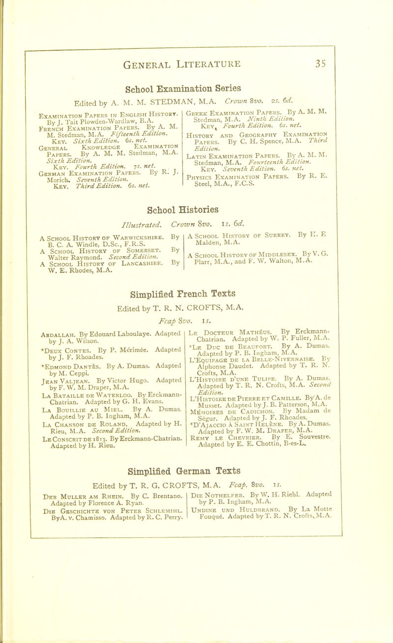 School Examination Series Edited by A. M. M. STEDMAN, M.A. Crown Svo. 2.t. 6d. Examination Papers in English History. By J. Tait Plowden-Wardlaw, B.A. French Examination Papers. By A. M. M. Stedman, M.A. Fifteenth Edition. Key. Sixth Edition. 6s. net. General Knowledge Examination Papers. By A. M. M. Stedman, M.A. Sixth Edition. Key. Fourth Edition. 7s. net. German Examination Papers. By R. J. Morich. Seventh Edition. Key. Third Edition. 6s. net. Greek Examination Papers. By A. M. M. Stedman, M.A. Ninth Edition. KeYj Fourth Edition. 6s. net. History and Geography Examination Papers. By C. H. Spence, M.A. Third Edition. Latin Examination Papers. By A. M. M. Stedman, M.A. Fourteenth Edition. Key. Seventh Edition. 6s. net. Physics Examination Papers. By R. E. Steel, M.A., F.C.S. School Histories Illustrated. Crown 8vo. is. 6d. A School History of Warwickshire. By B. C. A. Windle, D.Sc, F.R.S. A School History of Somerset. By Walter Raymond. Second Edition. A School History of Lancashire. By W. E. Rhodes, M.A. A School History of Surrey. By K. E Maiden, M.A. A School History of Middlesex. By V. G. Plarr, M.A., and F. W. Walton, M.A. Simplified French Texts Edited by T. R. N. CROFTS, M.A. Fcap 8vo. \s. Abdallah. By Edouard Laboulaye. Adapted by J. A. Wilson. *Deux Contes. By P. Merimie. Adapted by J. F. Rhoades. *Edmond Dant^s. By A. Dumas. Adapted by M. Ceppi. Jean Valjean. By Victor Hugo. Adapted by F. W. M. Draper, M.A. La Bataille de Waterloo. By Erckmann- Chatrian. Adapted by G. H. Evans. La Bouillie au Miel. By A. Dumas. Adapted by P. B. Ingham, M.A. La Chanson de Roland. _ Adapted by H. Rieu, M.A. Second Edition. LeConscritde 1813. EyErckmann-Chatrian. Adapted by H. Rieu. Le Docteur MATHfius. By Erckmann- Chatrian. Adapted by W. P. Fuller, M.A. *Le Due DE Beaufort. By A. Dumas. Adapted by P. B. Ingham, M.A. L'Equipagb de la Belle-Nivernaise. By Alphonse Daudet. Adapted by T. R. N. Crofts, M.A. L'Histoire d'une Tulipe. By A. Dumas. Adapted by T. R. N. Crofts, M.A. Second Edition. L'Histoire DE Pierre etCamille. By'A. de Musset. Adapted by J. B. Patterson, M.A. Memoires de Cadichon. By Madam de Sigur. Adapted by J. F. Rhoades. *D'AjACCio A Saint Hel^ne. By A. Dumas. Adapted by F. W. M. Draper, M.A. Remy le Chevrier. By E. Souvestre. Adapted by E. E. Chottin, B-es-L. Simplified German Texts Edited by T. R. G. CROFTS, M.A. Fcap. Svo. is. Dfr Muller am Rhein. By C. Brentano. Die Nothelfer. By W. H. Riehl. Adapted Adapted by Florence A. Ryan. by P. B. Ingham, M.A. DiB Gkschichte von Peter Schlemihl. Undine und Huldbrand. By La Motte ByA. V. Chamisso. Adapted by R. C. Perry. Fouqui. Adapted by T. R. N. Crofts,.M..A