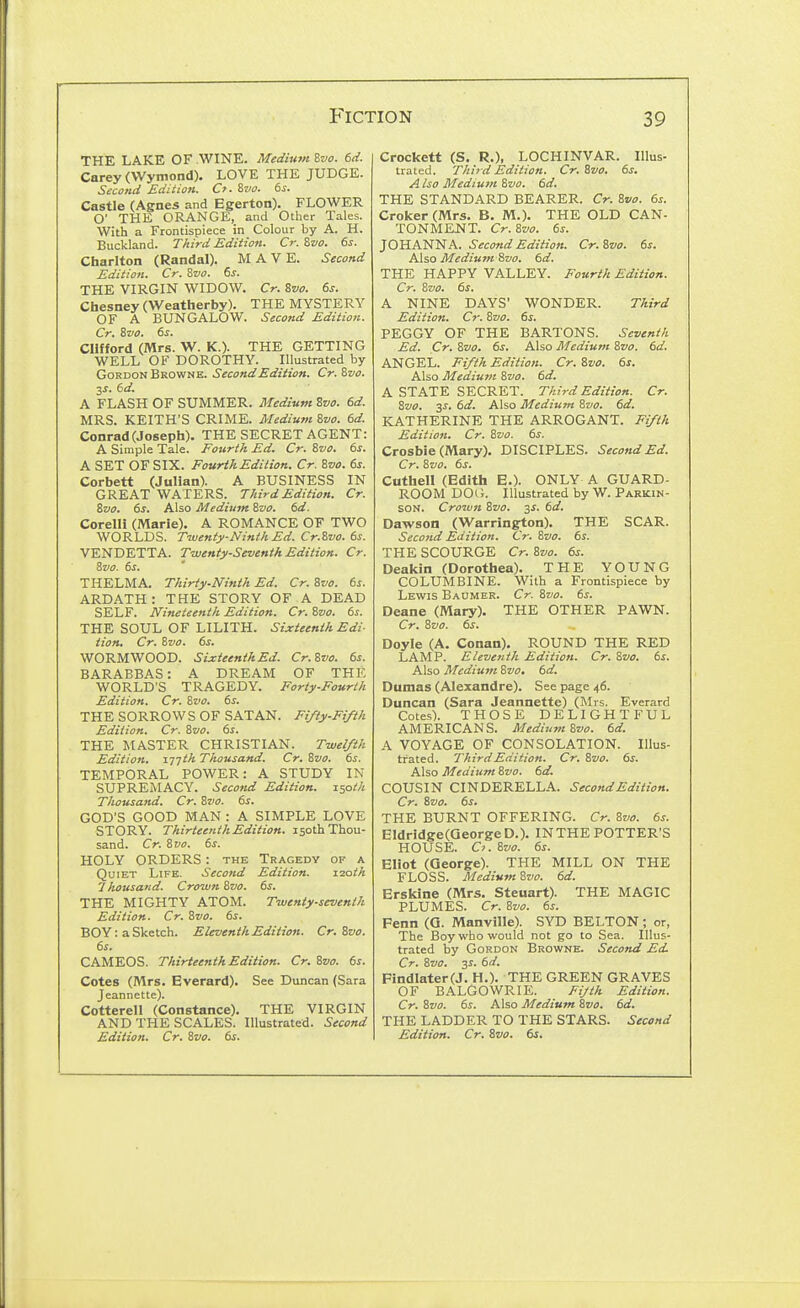 THE LAKE OF WINE. Medium %vo. 6d. Carey (VVymond), LOVE THE JUDGE. Second Edition. Cf. St'o. 6s. Castle (Agnes and Egerton). FLOWER O' THE ORANGE, and Other Tales. With a Frontispiece in Colour by A. H. Buckland. TAird Edition. Cr. Zvo. 6s. Charlton (Randal). M A V E. Second Edition. Cr. Sw. 6^. THE VIRGIN WIDOW. Cr. Zvo. 6s. Chesney(Weatherby). THE MYSTERY OF A BUNGALOW. Second Edition. Cr. Zvo. 6s. Clifford (Mrs. W. K.). THE GETTING WELL OF DOROTHY. Illustrated by Gordon Browne. Second Edition. Cr. ivo. 2S. 6d. A FLASH OF SUMMER. Medium Svo. 6d. MRS. KEITH'S CRIME. Medium '&vo. 6d. Conrad (Joseph). THE SECRET AGENT: A Simple Tale. Fourth Ed. Cr. Zvo. 6s. A SET OF SIX. Fourth Edition. Cr. Svo. 6s. Corbett (JuHan). A BUSINESS IN GREAT WATERS. Third Edition. Cr. ivo. 6s. Also Medium Svo. 6d. CorelH (Marie). A ROMANCE OF TWO WORLDS. Twenty-Ninth Ed. Cr.Svo. 6s. VENDETTA. Twenty-Seventh Edition. Cr. 3vo. 6s. T HELM A. Thirty.Ninth Ed. Cr. 8vo. 6s. ARDATH : THE STORY OF A DEAD SELF. Nineteenth Edition. Cr. Zvo. 6s. THE SOUL OF LILITH. Sixteenth Edi- tion. Cr. Zvo. 6s. WORMWOOD. SLxteenthEd. Cr.&vo. 6s. BARABBAS: A DREAM OF THE WORLD'S TRAGEDY. Forty-Fourth Edition. Cr. Zvo. 6s. THE SORROW S OF SATAN. Fifty-Fifth Edition. Cr. '&vo. 6s. THE MASTER CHRISTIAN. Twelfth Edition, xjjth Thousand. Cr. Sva. 6s. TEMPORAL POWER: A STUDY IN SUPREMACY. Second Edition. 150th Thousand. Cr. Svo. 6s. GOD'S GOOD MAN : A SIMPLE LOVE STORY. Thirteenth Edition. 150th Thou- sand. Cr. ivo. 6s. HOLY ORDERS: the Tragedy of a Quiet Life. Second Edition. 120th '1 Iwusand. Crown Zvo. 6s. THE MIGHTY ATOM. Twenty-seventh Edition. Cr. Zvo. 6s. BOY: a Sketch. Eleventh Edition. Cr. Svo. 6s. CAMEOS. Thirteenth Edition. Cr. Svo. 6s. Cotes (Mrs. Everard). See Duncan (Sara Jeannette). Cotterell (Constance). THE VIRGIN AND THE SCALES. Illustrated. Second Crockett (S. R.), LOCHINVAR. Illus- trated. Third Edition. Cr. Svo. 6s. A Iso Mediuvt Svo. 6d. THE STANDARD BEARER. Cr. Svo. 6s. Croker (Mrs. B. M.). THE OLD CAN- TONMENT. Cr.Svo. 6s. JOHANNA. Second Edition. Cr. Svo. 6s. Also Medium Svo. 6d. THE HAPPY VALLEY. Fourth Edition. Cr. Svo. 6s. A NINE DAYS' WONDER. Third Edition. Cr. Svo. 6s. PEGGY OF THE BARTONS. Seventh Ed. Cr. Svo. 6s. Also Medium Svo. 6d. ANGEL. Fifth Edition. Cr. Svo. 6s. Also Medium Svo. 6d. A STATE SECRET. Third Edition. Cr. Svo. 3J. 6d. Also Medium Svo. 6d. KATHERINE THE ARROGANT. Fifth Edition. Cr. Svo. 6s. Crosbie (Mary), DISCIPLES. Second Ed. Cr. Svo. 6s. Cuthell (Edith E.). ONLY A GUARD- ROOM DOC. Illustrated by W. Parkin- son. Crown Svo. 3s. 6d. Dawson (Warrington). THE SCAR. Second Edition. Cr. Svo. 6s. THE SCOURGE Cr. Svo. 6s. Deakin (Dorothea). THE YOUNG COLUMBINE. With a Frontispiece by Lewis Baumer. Cr. Svo. 6s. Deane (Mary). THE OTHER PAWN. Cr. Svo. 6s. Doyle (A. Conan). ROUND THE RED LAMP. Eleventh Edition. Cr. Svo. 6s. Also Medium Svo. 6d. Dumas (Alexandre). See page 46. Duncan (Sara Jeannette) (Mrs. Everard Cotes). THOSE DELIGHTFUL AMERICANS. Median Svo. 6d. A VOYAGE OF CONSOLATION. Illus- trated. Third Edition. Cr. Svo. 6s. Also Medium Svo. td. COUSIN CINDERELLA. Second Edition. Cr. Svo. 6s. THE BURNT OFFERING. Cr. Svo. 6s. Eldridge(QeorgeD.). INTHE POTTER'S HOUSE. O. Svo. 6s. Eliot (George). THE MILL ON THE FLOSS. Medium Svo. 6d. Erskine (Mrs. Steuart). THE MAGIC PLUMES. Cr. Svo. 6s. Fenn (Q. Manville). SYD BELTON; or, The Boy who would not go to Sea. Illus- trated by Gordon Browne. Second Ed Cr. Svo. 3s. 6d. Findlater(J. H.). THE GREEN GRAVES OF BALGOWRIE. Fijih Edition. Cr. Svo. 6s. Also Medium Svo. 6d. THE LADDER TO THE STARS. Second