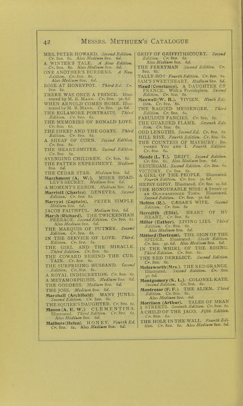 MRS. PETER HOWARD. Second Edition. Cr. 8vo. 6s. Also Medium Zvo. 6d. A WINTER'S TALE. A New Edition. Cr. Zvo, 6s. Also Medium ^tjo. 6d. ONE ANOTHER'S BURDENS. A New Edition. Cr. Zvo. 6s. Also Medium ivo. 6d. ROSE AT HONEYPOT. Third Ed. Cr. ivo. 6s. THERE WAS ONCE A PRINCE, llius- trated by M. B. Mann. Cr. Svo. 3^. 6d. WHEN ARNOLD COMES HOME. Illus- trated by M. B. Mann. Cr. Svo. 3^. 6d. THE EGLAMORE PORTRAITS. Third Edition. Cr. &vo. 6s. THE MEMORIES OF RONALD LOVE. Cr. 8zio. 6s. THE SHEEP AND THE GOATS. Third Edition. Cr. Zvo. 6s. A SHEAF OF CORN. Second Edition. Cr. Svo. 6s. THE HEART-SMITER. Second Edition. Cr. Svo. 6s. AVENGING CHILDREN. Cr. Svo. 6s. THE PATTEN EXPERIMENT. Medium Svo. 6d. THE CEDAR STAR. MediumSvo. 6d. Marchmont (A. W.). MISER HOAD- LEY'S SECRET. Medium Svo. 6d. A MOMENT'S ERROR. Mediwn Svo. 6d. Marriott (Charles). GENEVRA. Second Edition. Cr. Svo. 6s. Marryat (Captain). PETER SIMPLE Medium Svo. 6d. JACOB FAITHFUL. Medium Svo. 6d. Marah (Richard). THE TWICKENHAM PEERAGE. SecondEditiott. Cr.Svo. 6s. Also Medium Svo. 6d. THE MARQUIS OF PUTNEY. Second Edition. Cr. Sz'O. 6s. IN THE SERVICE OF LOVE. Third. Edition. Cr. Svo. 6s. THE GIRL AND THE MIRACLE. Third Edition. Cr. Svo. 6s. THE COWARD BEHIND THE CUR- TAIN. Cr. Svo. 6s. THE SURPRISING HUSBAND. Second Edition. Cr. Svo. 6s. A ROYAL INDISCRETION. Cr. Svo. 6s. A METAMORPHOSIS. Medium Svo. 6d. THE GODDESS. Medium Svo. 6d. THE JOSS. Medium Svo. 6d. Marshall (Archibald). MANY JUNES. Second Edition. Cr. Svo. 6s. THE SQUIRE'S DAUGHTER. Cr. Svo. 6s. Mason (A. E. W.). CLEMENTINA. Illustrated. Third Edition. Cr. Svo. 6s. Also Medium Svo. 6d. Mathers (Helen). HONEY. Fourth Ed. Cr. Svo. 6s, Also Medium Svo. 6d. GRIFF OF GRIFFITHSCOURT. Second Edition. Cr. Svo. 6s. Also Medium Svo. 6d. THE FERRYMAN Second Edition. Cr. Svo. 6s. TALLY-HO! Fourth Edition. Cr.Svo. 6s. SAM'S SWEETHEART. MediumSvo. 6d. Maud (Constance). A DAUGHTER OF FRANCE. With a Frontispiece. Second Edition. Cr. Svo. 6s. Maxwell (W. B.). VIVIEN. Ninth Edi- tion. Cr. Svo. 6s. THE RAGGED MESSENGER. Third Edition. Cr. Svo. 6s. FABULOUS FANCIES. Cr. Svo. 6s. THE GUARDED FLAME. Seventh Edi- tion. Cr. Svo. 6s. ODD LENGTHS. SecondEd. Cr. Svo. 6s. HILL RISE. Fourth Edition. Cr. Svo. 6s. THE COUNTESS OF MAYBURY: Bk- TvvEEN You AND I. Fourth Edition. Cr. Svo. 6s. Meade (L.T.). DRIFT. Second Edition. Cr. Svo. 6s. Also Medium Svo. 6d. RESURGAM. Second Edition. Cr. Svo. 6s. VICTORY. Cr. Svo. 6s. A GIRL OF THE PEOPLE. Illustrated. Fourth Edition. Cr. Svo. 3^. 6d. HEPSY GIPSY. Illustrated. Cr. Svo. 2s. 6d. THE HONOURABLE MISS: A Stoky of AN Old-fashioned Town. Illustrated. Second Edition. Cr. Svo. js. 6d. Melton (R.). CESAR'S WIFE. Second Edition. Cr. Svo. 6s Meredith (Ellis). HEART OF MV HEART. Cr. Svo. 6s Miller (Esther). LIVING LIES. Third Edition. Cr. Svo. 6s. Also Medium Svo. 6d. Mitford (Bertram). THE SIGN OF THE SPIDER. Illustrated. Sixth Edition. Cr. Svo. 3J. 6d. Also Medium Svo. 6d. IN THE WHIRL OF THE RISING. Third Edition. Cr. Svo. 6s. THE RED DERELICT. Second Edition. Cr. Svo. 6s. Molesworth(Mrs.). THE RED GRANGE- Illustrated. Second Edition. Cr. Svo. 3^. 6d. Montgomery (K. L.). COLONEL KATE. Second Edition. Cr. Svo. 6s. Montresor (F. P.). THE ALIEN. Third Edition. Cr. Svo. 6s. Also Medium Svo. 6d. Morrison (Arthur). TALES OF MEAN S STREETS. Seventh Edition. Cr. Svo. 6s. A CHILD OF THE JAGO. Fifth Edition. Cr. Svo. 6s. THE HOLE IN THE WALL. Fourth Edi- tion. Cr. Svo. 6s. Also Medium Svo. 6d.