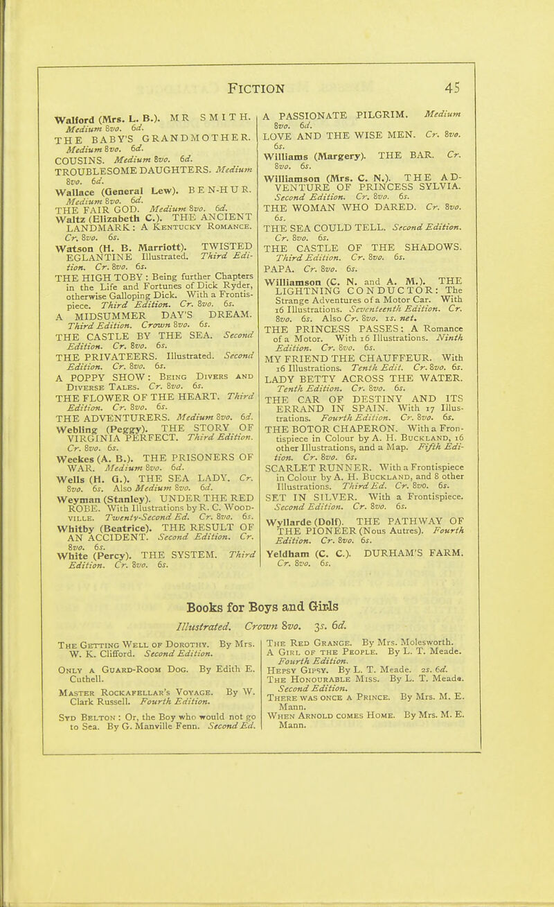 Walford (Mrs. L. B.). MR SMITH. Medium Sva. 6ci. THE BABY'S GRANDMOTHER. Afedium Svo. td. COUSINS. Medium Ivo. 6d. TROUBLESOME DAUGHTERS. Medium %vo. td. Wallace (General Lew). B E N-H U R. Medium %vo. dd. THE FAIR GOD. Medium &vo. 6d. Waltz (Elizabeth C). THE ANCIENT L.A.NDMARK: A Kentucky Romance. Cr. Zvo. 6s. Watson (H. B. Marriott). TWISTED EGLANTINE Illustrated. Third Edi- tion. Cr. Svo. 6s. THE HIGH TOBY : Being further Chapters in the Life and Fortunes of Dick Ryder, otherwise Galloping Dick. With a Frontis- piece. Third Edition. Cr. 8vo. 6s. A MIDSUMMER DAY'S DREAM. Third Edition. Crown ivo. 6s. THE CASTLE BY THE SEA. Second Edition. Cr. ivo. 6s. THE PRIVATEERS. Illustrated. Second Edition. Cr. Svo. 6s. A POPPY SHOW: Being Divers and Diverse Tales. Cr. 8vo. 6s. THE FLOWER OF THE HEART. Third Edition. Cr. 8vo. 6s. THE ADVENTURERS. Medium Zvo. 6d. Webling (Peggy). THE STORY OF VIRGINIA PERFECT. Third Edition. Cr. ivo. 6s. Weekes (A. B.). THE PRISONERS OF WAR. Medium Zvo. 6d. Wells (H. Q.). THE SEA LADY. Cr. Zvo. 6s. Also Medium Sva. 6d. Weyman (Stanley). UNDER THE RED ROBE. With Illustrations by R. C. WooD- ville. Twenty-Second Ed. Cr. 8vo. 6s. Whitby (Beatrice). THE RESULT OF AN ACCIDENT. Second Edition. Cr. ivo. 6s. White (Percy). THE SYSTEM. Third Edition. Cr. Zvo. 6s. A PASSIONATE PILGRIM. Mediwn Zvo. 6d. LOVE AND THE WISE MEN. Cr. Zvo. 6s. Williams (Margery). THE BAR. Cr. Zvo. 6s. Williamson (Mrs. C. N.). THE AD- VENTURE OF PRINCESS SYLVIA. Second Edition. Cr. Zvo. 6s. THE WOMAN WHO DARED. Cr. Zvo. 6s. THE SEA COULD TELL. Second Edition. Cr. Zvo. 6s. THE CASTLE OF THE SHADOWS. Third Edition. Cr. Zvo. 6s. PAPA. Cr. Zvo. 6s. Williamson (C. N. and A. M.). THE LIGHTNING CONDUCTOR: The Strange Adventures of a Motor Car. With i6 Illustrations. Seventeenth Edition. Cr. Zvo. 6s. Also Cr. Zvo. t.s. net. THE PRINCESS PASSES: A Romance of a Motor. With i6 Illustrations. Ninth Edition. Cr. Zvo. 6s. MY FRIEND THE CHAUFFEUR. With i6 Illustrations. Tenth Edit. Cr. Zvo. 6s. LADY BETTY ACROSS THE WATER. Tenth Edition. Cr. Zvo. 6s. THE CAR OF DESTINY AND ITS ERRAND IN SPAIN. With 17 Illus- trations. Fourth Edition. Cr. Zvo. 6s. THE BOTOR CHAPERON. With a Fron- tispiece in Colour by A. H. Buckland, 16 other Illustrations, and a Map. Ei/lh Edi- tion. Cr. Zvo. 6s. SCARLET RUNNER. With a Frontispiece in Colour by A. H. Buckland, and 8 other Illustrations. Third Ed. Cr. Zvo. 6s. SET IN SILVER. With a Frontispiece. Second Edition. Cr. Zvo. 6s. Wyllarde (Dolf). THE PATHWAY OF THE PIONEER (Nous Autres). Fourth Edition. Cr. Zvo. 6s. Veldham (C. C). Cr. Zvo, 6s. DURHAM'S FARM. Books for Boys and Girls Illustrated. Crown Svo. ^s. 6d. The Getting Well of Dorothy. By Mrs. W. K. ClifiFord. Second Edition. Only a Guard-Room Dog. By Edith E. Cuthell. Master Rockafellar's Voyage. By W. Clark Russell. Fourth Edition. Syd Belton : Or, the Boy who would not go to Sea. By G. Manville Fenn. Second Ed. The Red Grange. By Mrs. Molesworth. A GiKL of the People. By L. T. Meade. Fourth Edition. Hepsy Gipsy. By L. T. Meade. 2s. 6d. The Honourable Miss. By L. T. Meada. Second Edition. There was once a Prince. By Mrs. M. E. Mann. When Arnold comes Home. By Mrs. M. E. Mann.