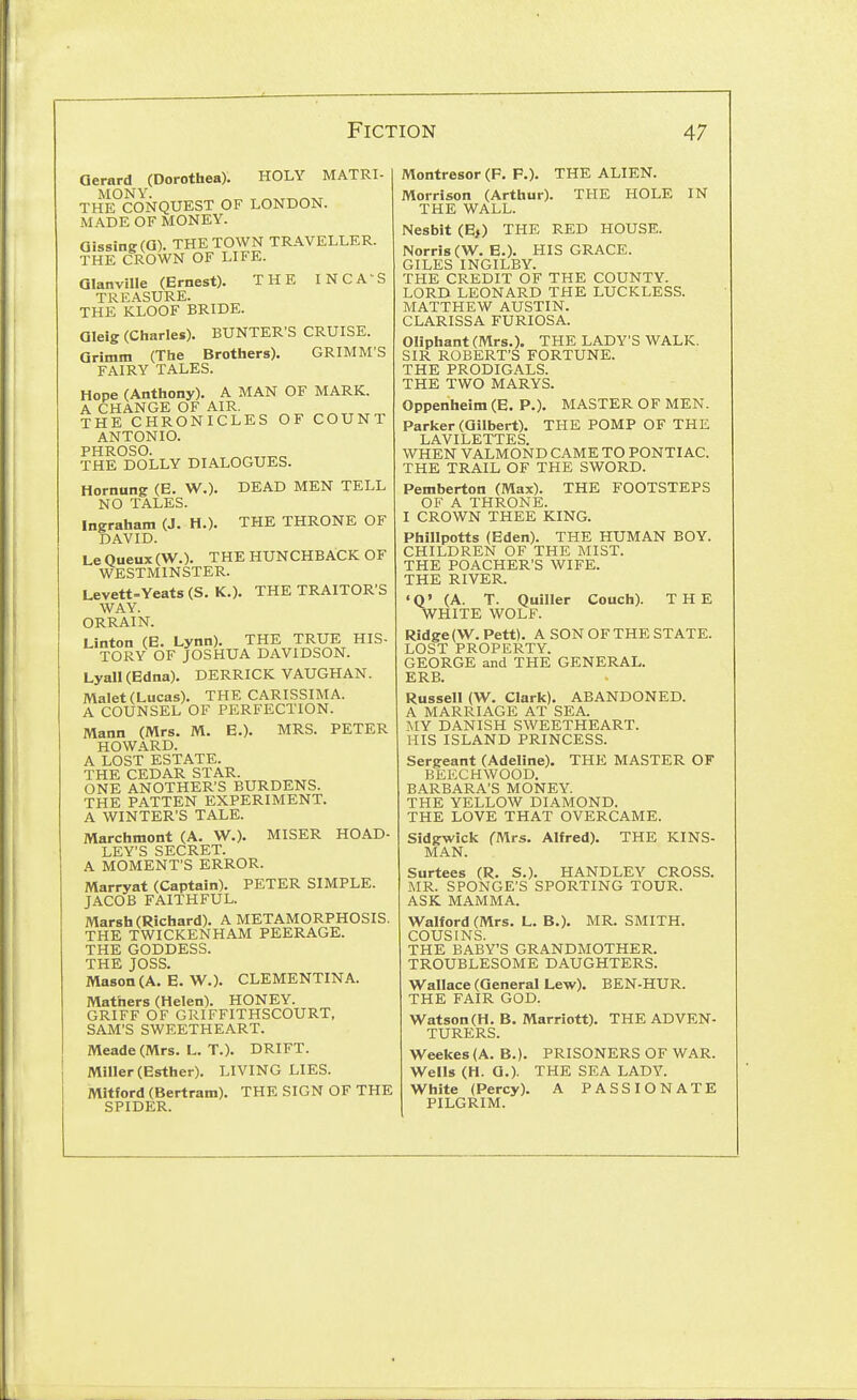 THE THRONE OF Gerard (Dorothea). HOLY MATRI- THePcONQUEST of LONDON. MADE OF MONEY. Qi88ing(a). THE TOWN TRAVELLER. THE CROWN OF LIFE. QIanville (Ernest). THE INCA'S TREASURE. THE KLOOF BRIDE. Gleig (Charles). HUNTER'S CRUISE. Grimm (The Brothers). GRIMM'S FAIRY TALES. Hope (Anthony). A MAN OF MARK. A CHANGE OF AIR. THE CHRONICLES OF COUNT ANTONIO. PHROSO. THE DOLLY DIALOGUES. Hornung (E. W.). DEAD MEN TELL NO TALES. Ingraham (J. H.). DAVID. Le Queux (W.). THE HUNCHBACK OF WESTMINSTER. Uevett-Veats (S. K.). THE TRAITOR'S WAY. ORRAIN. Linton (E. Lynn). THE TRUE HIS- TORY OF JOSHUA DAVIDSON. Lyan(Edna). DERRICK VAUGHAN. Malet (Lucas). THE CARISSIMA. A COUNSEL OF PERFECTION. Mann (Mrs. M. E.). MRS. PETER HOWARD. A LOST ESTATE. THE CEDAR STAR. ONE ANOTHER'S BURDENS. THE PATTEN EXPERIMENT. A WINTER'S TALE. Marchmont (A. W.). MISER HOAD- LEY'S SECRET. A MOMENT'S ERROR. Marryat (Captain). PETER SIMPLE. JACOB FAITHFUL. Marsh (Richard). A METAMORPHOSIS. THE TWICKENHAM PEERAGE. THE GODDESS. THE JOSS. Mason (A. E. W.). CLEMENTINA. Mathers (Helen). HONEY. GRIFF OF GRIFFITHSCOURT, SAM'S SWEETHEART. Meade (Mrs. L. T.). DRIFT. Miller (Esther). LIVING LIES. Mitford (Bertram). THE SIGN OF THE SPIDER. Montresor (P. P.). THE ALIEN. Morrison (Arthur). THE HOLE IN THE WALL. Nesbit (E,) THE RED HOUSE. Norri8(W. E.). HIS GRACE. GILES INGILBY. THE CREDIT OF THE COUNTY. LORD LEONARD THE LUCKLESS. MATTHEW AUSTIN. CLARISSA FURIOSA. Oliphant (Mrs.). THE LADY'S WALK. SIR ROBERT'S FORTUNE. THE PRODIGALS. THE TWO MARYS. Oppenheim (E. P.). MASTER OF MEN. Parker (Gilbert). THE POMP OF THE LAVILETTES. WHEN VALMOND CAME TO PONTIAC. THE TRAIL OF THE SWORD. Pemberton (Max). THE FOOTSTEPS OF A THRONE. I CROWN THEE KING. Phillpotts (Eden). THE HUMAN BOY. CHILDREN OF THE MIST. THE POACHER'S WIFE. THE RIVER. 'Q' (A. T. Quiller Couch). THE WHITE WOLF. Ridge (W. Pett). ASONOFTHE STATE. LOST PROPERTY. GEORGE and THE GENERAL. ERB. Russell (W. Clark). ABANDONED. A MARRIAGE AT SEA. MY DANISH SWEETHEART. HIS ISLAND PRINCESS. Sergeant (Adeline). THE MASTER OF BEECHWOOD. BARBARA'S MONEY. THE YELLOW DIAMOND. THE LOVE THAT OVERCAME. Sidgwick (Airs. Alfred). THE KINS- MAN. Surtees (R. S.). HANDLEY CROSS. MR. SPONGE'S SPORTING TOUR. ASK MAMMA. Walford (Mrs. L. B.). MR. SMITH. COUSINS. THE BABY'S GRANDMOTHER. TROUBLESOME DAUGHTERS. Wallace (General Lew). BEN-HUR. THE FAIR GOD. W^atson(H. B. Marriott). THE ADVEN- TURERS. W^eekes (A. B.). PRISONERS OF WAR. Wells (H. G.). THE SEA LADY. White (Percy). A PASSIONATE PILGRIM.