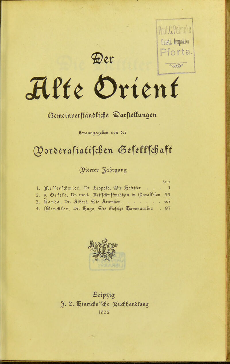 •©er :Ty[.C.P£b;:;3 Geistl. InspcklDi' Pfortou MUt Ortend ^erauegegeßcn von ber Seile 1. (inefrerfc^mtbt, Dr. Btoyotb, ®te l^etfUer ... 1 2. t>. Oefefc, Dr. med., Ketffc^rtffmebtjtn tn (paraffefen 33 3. Iidnöa, Dr. ilfßcrf, ©tc ilratnacr 65 4. (IDtncftfcr, Dr. Igugo, ®te <Befc^« l^amtnuraßte . 97 1902