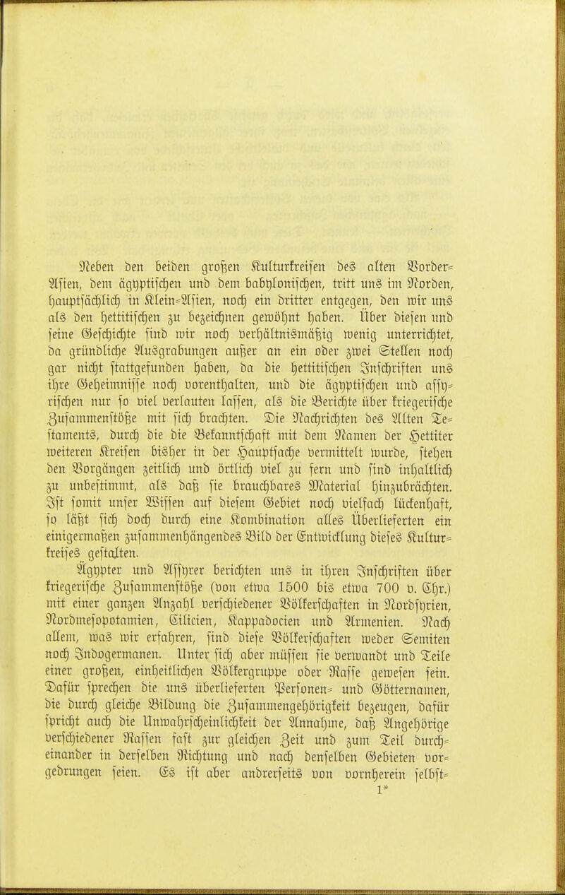 Dieben ben beiben großen Slulturfretjen be§ alten ^8oxh^v^ 2t[ien, beni ägt)|)ttlct)en unb bem Bab^Ioutfc^en, tritt un§ im S^Jorben^ (jauptfäc^Itcf) in Sllein=5l[ien, noc§ ein britter entgegen, ben lüir un§ al§ ben tjettitifcl^en §u be§eic§nen getoöfint I)aben. Über biejen unb feine ®efd[)ic§te [inb mir nod) ber£)ältni§mä^ig irenig unterrichtet, ba grünblic^e 5lu§grabungen au^er an ein ober gtüei ©teilen noc| gar nidEit ftattgefunben ^aben, ha bie J)ettitifc§en Snfd^riften un§ i{)re ®ej)eimni[fe nod^ i3orentt)aIten, unb bie ägt)ptifc|en unb afft)= rijd^en nur fo üiel öerlauten loffen, at§ bie 93eric^te über friegerifc^e ßujamnienftö^e mit ftc| brachten. ®ie S^ac^ric^ten be§ Sitten ftament§, burd^ bie bie ^Jefanntfc^aft mit bem Dramen ber §ettiter Weiteren Greifen bi§f)er in ber §auptfac§e bermtttelt tourbe, ftet)en ben SSorgängen geitlicE) unb örtltc| üiel §u fern unb finb in[)altlic| §u unbeftimmt, al§ bafe fte brauc|bare§ SOZaterial ^tngubräcEiten. Sft fomit unfer SBiffen auf biefem Gebiet noc§ üietfad^ Iücfenf)aft, fo läfet fic| hoä) hnxäi eine Slombination alle§ Überlieferten ein einigermaßen äufammenf)ängenbe§ Silb ber (Snttoicfütng biefe§ S?ultur= freife§ geftalten. 2lgt)pter unb lfft)rer berichten un§ in iliren Snfc|riften über friegerifc^e gufammenftöf^e (üon dm 1500 bi§ ettoa 700 ü. Stjr.) mit einer gangen 2(n§af)I üerfctjiebener S^ölferfc^aften in 9'^orbf^rien, 9^orbmefo|3otamien, Silicien, ^ap|)abDcien unb Slrmenten. ^ad) allem, lDa§ rt)ir erfa{)ren, finb biefe Q^ölferfd^aften loeber ©emiten noch Snbogermanen. Unter fic| aber muffen fie öertoanbt unb %eik einer großen, einl)eitlichen SSöIfergruppe ober IRaffe getuefen fein. S)afür f|)rechen bie un§ überlieferten ^erfonen= unb ©ötternamen, bie burch gleid^e 33ilbung bie 3ufammenge{)örigfeit bezeugen, bafür fpricfit auc§ bie Unn3al)rfc§etnric^feit ber Slnnaljme, baß Singet)örige Oerfcf)iebener 9iaffen faft §ur gleichen ßeit unb jum 2:eil burd^ einanber in berfelben 9fiicf)tung unb nad^ benfelben ©ebieten üDr= gebrungen feien, ift aber anbrerfeit§ bon üorn^erein felbft= 1*
