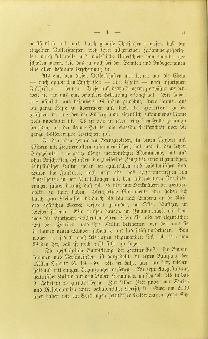 üerftänbltd} unb lutrb biird) gelDiffe jj;;i)ntfad)en erluiefen, ba^ bie einzelnen SSöIferfc^aften, trol^ il)rer allgemeinen ßufnmmengetjbrig» feit, burd) fultureße unb bia(efti|d)e llnterfd)iebe üon einanber ge^ fd)ieben luaren, iDie ba§ ja aud) bei beu ©enüten itnb Snbogermanen eine atten belannte (Srfdjeinung ift. eine Don biefen S^ölferfdjaften nun lernen tutr bie St)eta — nad) ägljptijdien Snjdjriften — ober 6l)atti — nad) a[ft)ri|d)en ^^nfc^riften — fennen. ^iefe muf5 be§t)all) üorlneg ern3äl)nt werben, tüeil fie für un§ eine bejonbere S^ebeutung erlangt t)at. 3Bir Ijaben un§ nämlid) au§ befonberen ©rünben gelUDt)nt, ii)ren Spornen auf bie gange Diaffe §u übertragen unb biefe al§ „^ettiter p 6e= §eidjnen, ha un§ ber ber S^öllergruppe eigentlich äufommenbe ^mm nod) unbefannt ift. @§ ift alfo in febem einjelnen galle genau ju bead)ten, ob ber ^flame §ettiter bie einzelne 3Sölfer[diaft ober bie gange SSölfergrup^e begeii^nen foll. 3n ben oben genannten ©renggebieten, in benen 5lgl)pter unb Slfft)rer mit ^ettiteruölfern gufammenftiefsen, l)at man in ben legten Sal)rgel)nten eine gange 9ieil)e merflüürbiger 9}Zonumente, mit unb ol)ne Snfdjriften, gefunben, bie gtueifelloS ^^Ö'^ffs ^^^^ eigenartigen, felbftänbigen S^ultur neben ber ögt)ptifd)en unb babt)lonifd)en finb. ©c^on bie gunborte, nod} mel)r aber ba§ 3iifai^^treffen üon eingelt)eiten in ben 'SarfteEungen mit ben anbermeitigen Überliefe^ rungen füljren barauf, baf3 iDir e§ l)ier mit ©enfmälern ber ipettiter= üölfer gu tt)un Ijaben. ®leid)artige 9}?onumente aber l)aben fid) burc^ gang Äleinafien tjinburc^ bi§ t)in nac^ @mt)rna an ber äüfte be§ ägäifdien SJ^eereS gerftreut gefunben, im Dften t)äufiger, im SBeften feltener. 2Bir müffen banad), im ßufammenljalt mit bem, m§> bie afftirifdien Sufdjriften leljren, S!leinafien al§ ben eigentltdjen ©ig ber „i)ettiter unb il)rer Stultur betrauten, öon bem au§ fie in immer neuen ©djüben jüblnärtä unb füböftlid) uorbringen. 9.^on tüol)er fie feboc^ nad) Stleinafien eingetoanbert finb, ob etma üon SBeften Ijer, ba§ ift ttoc| nic^t fieser gu fagen. ®ie geic|id)tliche ©ntmidlung ber §ettiter=9?affe, il)r ©nipor^ fommen unb §ßerfd)tDinben, ift bargefteüt im erften Sa^rgang be§ „Sllten Orient @. 18—30. @ie fei bat)er l)ier nur !urg mieber= t)olt unb mit einigen ©rgängungen Derfet)en. Sie erfte 2lu§geftaltung l)ettitifd}er Stultur auf bem SSoben tleinafienS müffen toir bi§ in ba§ 3. Sat)rtaufenb gurüdoerlegen. ßur felben ßeit finben wir @t)rien unb 3Kefo)3Dtamien unter babt,)lonifd}er |)errfd)aft. ®tma um 2000 aber l)aben mir ein SSorbringen Ijettitifdjer 5öülferfd)aften gegen @t)=