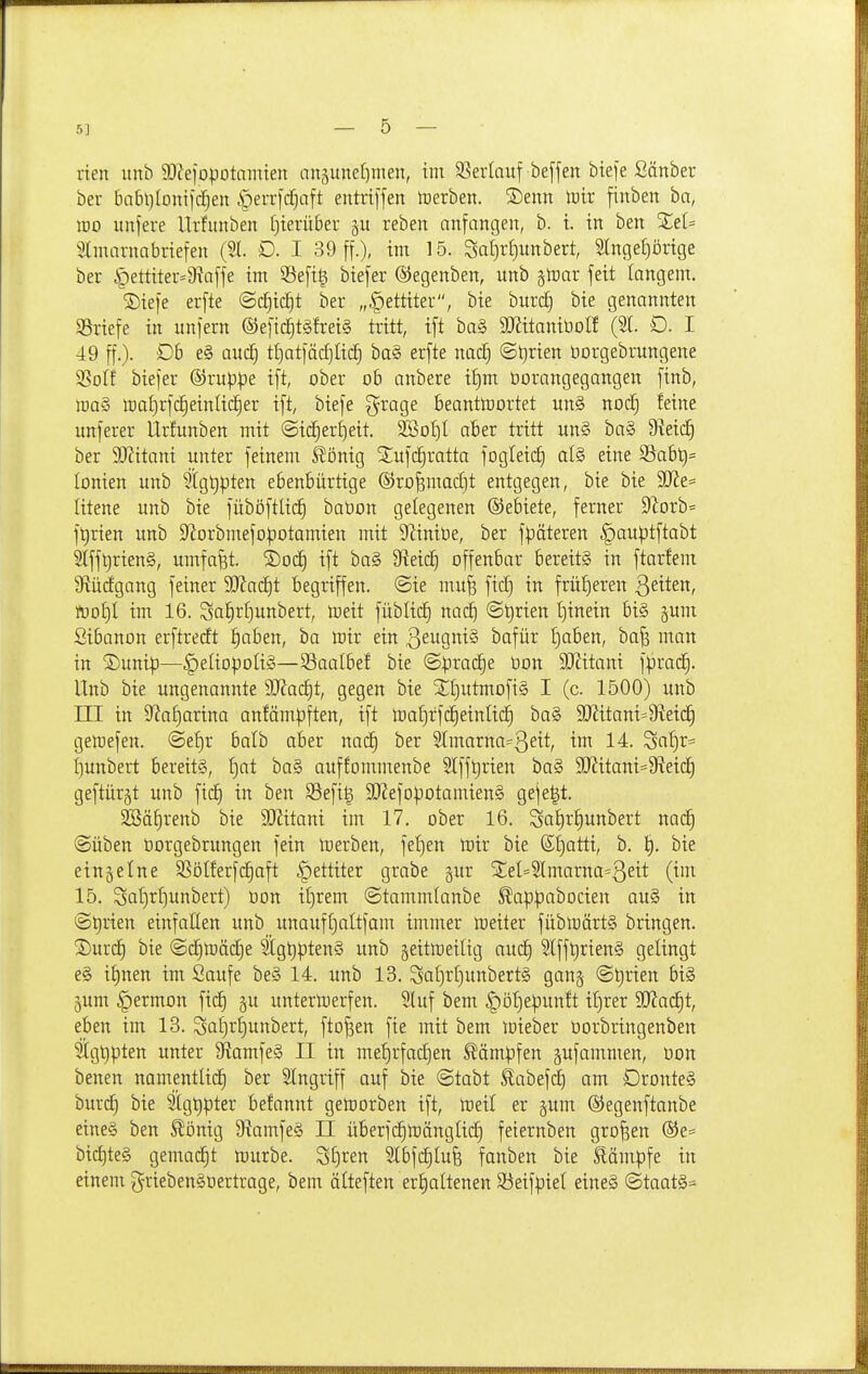 den imb 3i)ZeiopDtamien anpnefjtnen, im 33erlnuf beffen btefe Sänber ber babtjlontfdjen |)err)c^aft entri[fen tüerben. ^Denn lütr finben ba, lüo unfere Urfitnben t)terüber 511 reben anfangen, b. t. in ben XeU Stmarnabriefen (21 D. I 39 ff.), im 15. Sat)r{)unbert, Slngeljörige ber |)ettiter=9?affe im 53efit^ biefer ©egenben, unb gtoar feit langem. ®iefe erfte ©c^ic^t ber „|)ettiter, bie burc£) bte genannten Briefe in unfern @efic^t§frei§ tritt, ift ba§ maniüolf (%l D. I 49 ff.). Ob e§ auc^ tl)atfäd)Iid) ba§ erfte nac£) <Bt)xien üorgebrungene SBotf biefer ©ruppe ift, ober ob anbere if)m öorangegangen ftnb, lt)a§ tt)af)rfc£)einlic§er ift, biefe g^rage beanttüortet un§ nod) feine unferer Urfunben mit ©id§er£)eit. 3BoI)l aber tritt un§ ba§ 9?eic^ ber 9JZitani unter feinem könig ^ufd^ratta fogleid) al§ eine S8abt)= tonten unb 5[gt)pten ebenbürtige ©ro^madjt entgegen, bie bie 9Jie= litene unb bie füböftlic^ baüon gelegenen ©ebiete, ferner 9^orb= ft)rien unb S^orbmefopotamien mit S^Zintüc, ber fpäteren ^auptftabt 2lff^rien§, umfaßt. 'k)odj ift ba§ 9^eic^ offenbar bereits in ftarfenr 9^üdgang feiner DJJad^t begriffen, ©ie mu^ fic^ in frül)eren Qeiten, mt)i im 16. Sa^rl]unbert, meit füblid^ nac^ @^rien t)inein bi§ ^um Sibanott erftredt !§aben, ba mir ein ßeugniS bafür t)aben, ba^ man in ®unip—^eliopoIiS—Saalbef bie @|3rad)e üon ^itani f:prad§. Unb bie ungenannte 9J?ac^t, gegen bie ^£)utmofi§ I (c. 1500) unb in in ??a£)arina anfämpften, ift ma^rfc^einlid^ ba§ S[)Jitani=9^eid§ gettefen. ©ef)r balb aber nac§ ber Slmarna^ßeit, im 14. Sa'^r= f)unbert bereits, I)at ba§ auffommenbe Slff^rien ba§ 3Jiitani=9fieid) geftür^t unb fic^ in ben SSefig SRefo)30tamien§ gefegt. 23äf)renb bie SJJitani im 17. ober 16. Sat)r§unbert nac§ ©üben öorgebrungen fein loerben, fet)en mir bie ßl)atti, b. bie einzelne S?ölferfc|aft §ettiter grabe gur S;eI=Slmarna=3eit (i' 15. Sat)r^unbert) üon itjrem ©tamnüanbe ^appabocien au§ in ©t)rien einfallen unb unauffjaltfam immer meiter fübmärtS bringen. ^J)urc§ bie ©c^toäc^e Slg^ptenS unb ^eitmeilig auc^ 2lff^rien§ gelingt e§ i^nen im Saufe be§ 14. imb 13. Sat)rf)unbert§ gan§ ©^rien bis jum §ermon fid) ju untertoerfen. 5luf bem ^öl)epunft if)rer 9J?ad)t, eben im 13. Scit)r^unbert, ftofsen fie mit bem mieber üorbringenben 5ägt)pten unter 5RamfeS II in met)rfad)en Stampfen gufammen, öon benen namentlid^ ber Singriff auf bie ©tabt £abefc^ am DronteS burc^ bie Stgtipter befannt getüorben ift, meil er jum ©egenftanbe eines ben Slönig 5RamfeS II überfdimänglid) feiernben großen ®e= bid)teS gemad)t mürbe. S£)ren 2tbfd)Iu6 fanben bie Slämpfe in einem griebenSoertrage, bem älteften eri)altenen 95eifpiel eines @taatS=