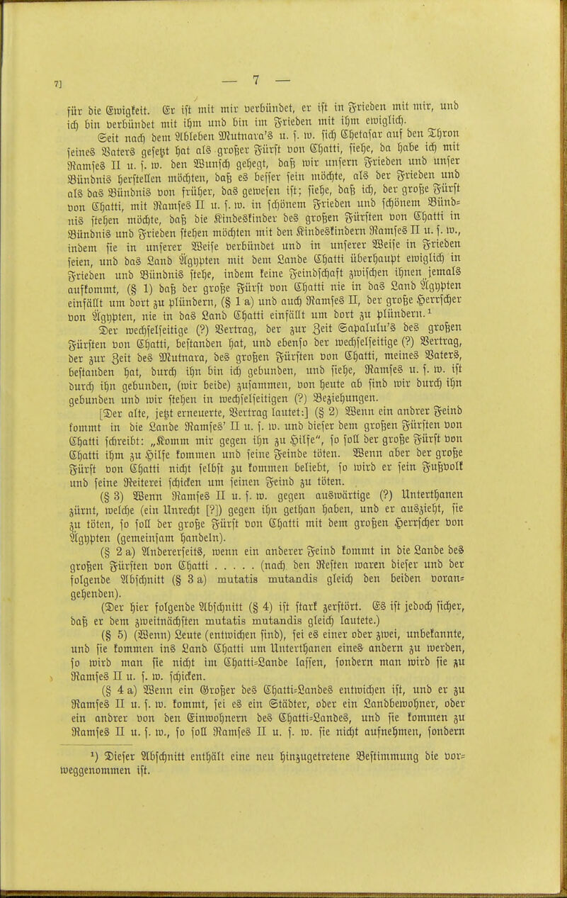 7] für bie (SlDigfeit. (Sr ift mit mir berbünbet, er ift in g-rieben mit mir, unb id) bin berbünbet mit i^m unb bin im ^-xiebin mit ir)m eluiglicf). ©ett nad) bem 9lbteben TOutnora'S u. f. lu. fid) K^etafar auf ben Stjron feines SSater§ gefehlt t)at nl§ grojser g-ürft bon E^atti, fier}e, ba Ijabe id) mit 9tamfe§ II u. f. w. ben SBunfd) gehegt, bafj mir unfern g-rieben unb unfer S3ünbni§ ^erfteffen mi5d)ten, bafe e§ beffer fein m'6ä)te, al§ ber ^rieben unb q1§ ba§ 93ünbni§ bon früher, ba§ gewefen ift; fie^e, bafe id), ber grofee gürft bon ßfjatti, mit 9{amfe§ II u. f. lu. in fd}önem g-rieben unb fd)önem Siinb^ niä fielen möd)te, bafe bie Äinbeäfinber be§ großen gürften bon S^atti in S3ünbnt§ unb grieben fielen mi3d}ten mit ben SinbeSfinbern 5Ramfe§ II u. f. ir., inbem fie in unferer SSeife berbünbet unb in unferer SBeife in grieben feien, unb ba§ Sanb tg^^jten mit bem Sanbe S^atti über^au^Jt eföigltd) in grieben unb SSünbntS fte^e, inbem feine geinbfdiaft ^mifdien t^nen jemals Quffommt, (§ 1) bafe ber grofee gürft bon (Sr^atti nie in ba§ Sanb 9tgt)^iten einfaßt um bort ju lolünbern, (§ 1 a) unb aud) 3?amfe§ H, ber grofee §errfd^er bon tgtjpten, nie in ba§ Sanb S^atti einfäüt um bort ju ))lunbern.i ®er roed)fetfeitige (?) SSertrag, ber gur Seit ®a)3alulu'§ be§ großen gürften bon ef)atti, beftanben tiat, unb ebenfo ber iüed)f elf eilige (?) SSertrag, ber jur Seit be§ SJiutnara, be§ großen gürften bon E^atti, meine§ SSater§, beftanben ^ot, burd) i^n bin id) gebunben, unb fte^e, 3?amfe§ u. f. W. ift burd) i:^n gebunben, (wir beibe) jufammen, bon ^eute ab finb toix burd) i'^n gebunben unb wir fteljen in medjfelfeitigen (?) SBejiel^ungen. [®er alte, je^t erneuerte, 5ßertrag lautet:] (§ 2) SBenn ein anbrer geinb fommt in bie Sanbe 5Ramfe§' II u. f. w. unb biefer bem großen gürften bon e^atti fdireibt: „^omm mir gegen iiin ju |)ilfe, fo fott ber grofee gürft bon e^atti t^m SU §ilfe fommen unb feine geinbe ti3ten. SBenn aber ber gro^e gürft bon ß^atti nt^t felbft ju fommen beliebt, fo wirb er fein gufebolf unb feine Üfeiterei fd)iden um feinen geinb ju toten. (§ 3) SBenn 3bmfe§ II u. f. ro. gegen auswärtige (?) Untert^anen jürnt, welcf)e (ein Unred)t [?]) gegen i^n get:^« ^aben, unb er auSjte^t, fie ^u töten, fo foü ber grofee gürft bon ß^alti mit bem großen §errfc£)er bon Stgtipten (gemeinfam '^anbeln). (§ 2 a) 5lnbererfeit§, wenn ein anberer geinb fommt in bie Sanbe be§ großen gürften bon E^tti (nad) ben 3f{eften waren biefer unb ber folgenbe 2lbfd)nitt (§ 3 a) mutatis mutandis gtet(^ ben beiben boran= ge^enben). (®er ^ier folgenbe §lbfd)nitt (§ 4) ift ftorf jerftört. SS ift jeboc^ ftd)er, ba| er bem jweitnäc^ften mutatis mutandis gteic^ lautete.) (§ 5) (äSenn) Seute (entwid)en finb), fei e§ einer ober jwei, unbefannte, unb fie fommen in§ Sanb Sl^atti um Untertl^anen eineS anbern ju werben, fo wirb man fie nic^t im e^atti=Sanbe laffen, fonbern man wirb fie p \ 5Ramfe§ n u. f. w. fc^icten. (§ 4 a) SSenn ein ©rofeer be§ e^atti=Sanbe§ entwid)en ift, unb er ju gtamfeS II u. f. w. fommt, fei eS ein ©täbter, ober ein Sanbbewol^ner, ober ein anbrer bon ben ginwof)nern be§ (£^atti=Sanbe§, unb fie fommen gu SRamfeS II u. f. w., fo fott SlamfeS II u. f. w. fie nid)t aufnel^men, fonbern ^) S)iefer 2Ibfd)nitt ent^ölt eine neu ^injugetretene Seftintmung bie bor= Weggenommen ift.