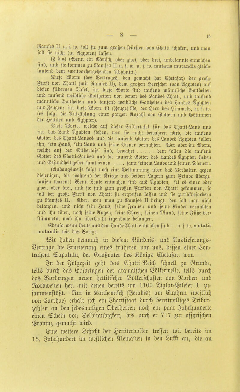 [8 3iamfe§ II u.f. w. foO fte äuni grofjen gürften öon S^atti f^tden, unb man fon fte iüct)t (in \^Igi)pten) laffen. (§ 5 a) (SBenn ein SReufd), ober jiDet, ober brei, unbetannte entroidjen finb, unb fte tommen p D^amfe^ II u. f. ir. u. f. ro. mutatis mutandis glei(f)= lautenb bem sweitOor:öergct)enben Slbfdjnitt.) SJiefe SBorte (be§ SSertrngeS, ben gemadit |at ef)etafoi;) ber gro^e S-ürft bon S^atti (mit a?amfe§ II), bem großen ^lerrfdjev (öon ^gljpten) auf biefer filbernen Safel, für biefe SSorte finb laufenb männlid)e ®ottt)eiten unb taufenb weiblid)e ®ott§eiten öon benen beä Sanbe§ S^atti, unb toufenb männltd)e ©ott^eiten unb taufenb iseiblidie ®ott{)eiten beS Sanbe§ %5^3ten mir Sengen; für biefe SBorte ift (geuge) Sie, ber |)err be§ §immel§, u. f. w. (e§ folgt bie Sluf^ät^Iung einer gangen Stnja^I öon ©ottern unb ©öttinnen ber §ettiter unb $i[gi}pter). ®iefe SSorte, mdd}t auf biefer ©ilbertafel für ba§ e^atti=Sanb unb für baä Sanb tgi)pten fielen, roer fie nid)t bewafiren Wirb, bie taufenb ®ötter beS (££)atti=Sanbe§ unb bie taufenb ©btter be§ ßanbe§ 2i[gl)pten follen i^n, fein ^au§, fein Sanb unb feine ®iener Dernidjten. 5ESer aber bie SBorte, raeldie auf ber ©ilbertafel finb, hmal)xt bem foIIen bie taufenb ©ötter be§ G;f)Qtti=2anbe§ unb bie taufenb ®i3tter beä Sanbe§ tgl^pten Seben unb ©efunb^eit geben famt feinen . . ., famt feinem Sanbe unb feinen Wienern. (S(n;^ang§iueife folgt nod) eine Seftimmung über ba§ SSer^alten gegen biejenigen, bie luä^renb ber friege au§ beiben Sagern jum geinbe überge= laufen waren:) Söenn Seute entiuid^en finb au§ Stgijpten, fei e§ einer ober jroei, ober brei, unb fie finb jum großen dürften öon ©Ijatti gefommen, fo foll ber grofee gürft öon Sfjatti fie ergreifen laffen unb fie gurüdbeförbern 5U 9tamfe§ II. Stber, Iren man ju 9kmfe§ II bringt, ben foE man nid)t belangen, unb nidjt fein §au§, feine gr^auen unb feine ^finber öernic^ten unb i^n töten, nod) feine 2(ugen, feine D^ren, feinen SJJunb, feine gü^e öer= ftümmeln, nod) i^n über^au)3t irgenbwie belangen. (gbenfo, wenn Seute au§ bemSanbeS^atti entwichen finb — u. f. lo. mutatis mutandis wie ba§ 58ortge. 2Btr t)a6en bemnac^ in biefem SünbniS- unb 2tu§lieferung§= SSertrage bie Erneuerung eineS frül)eren üor un§, befjen einer Son= troljent ©apalulu, ber ©ro^bater be§ ^i3nig§ ßJ)etafar, niar. ber golgegeit geljt ba§ (S§atti=9iei(^ fdEjnell gu ®runbe, teils burc^ ba§ ©inbringen ber aranmifctien 35ölfertoeIIe, teils burc§ ba§ SSorbringen neuer I)ettitifci§er SSöIferft^aften Don SZorben unb 9fiDrblDe[ten I)er, -mit benen bereits um 1100 SCiglat^^ilefer I gu* jammenftö^t. ^fluv in Slar(^emifc| (SerabiS) am (£up£)rat (meftlid^ üon (Sarr|ae) erf)ält ficf) ein ßl)attiftaat burcE) bereitttiilligeS ^ri6ut= §af)ten an ben jebeSmaligen Oberljerren noct) ein paar Saljrijunberte einen ©d^ein üon ©elbftänbigfeit, bis auc^ er 717 gur a[i^rifd;en ^roüing gemadE)t mirb. (Sine roeitere @c^ic£)t ber ^ettiterDöIfer treffen mir bereits im 15. Sat)rf)unbert im mefttitf)en Sileinafien in ben ßuffi au, bie an