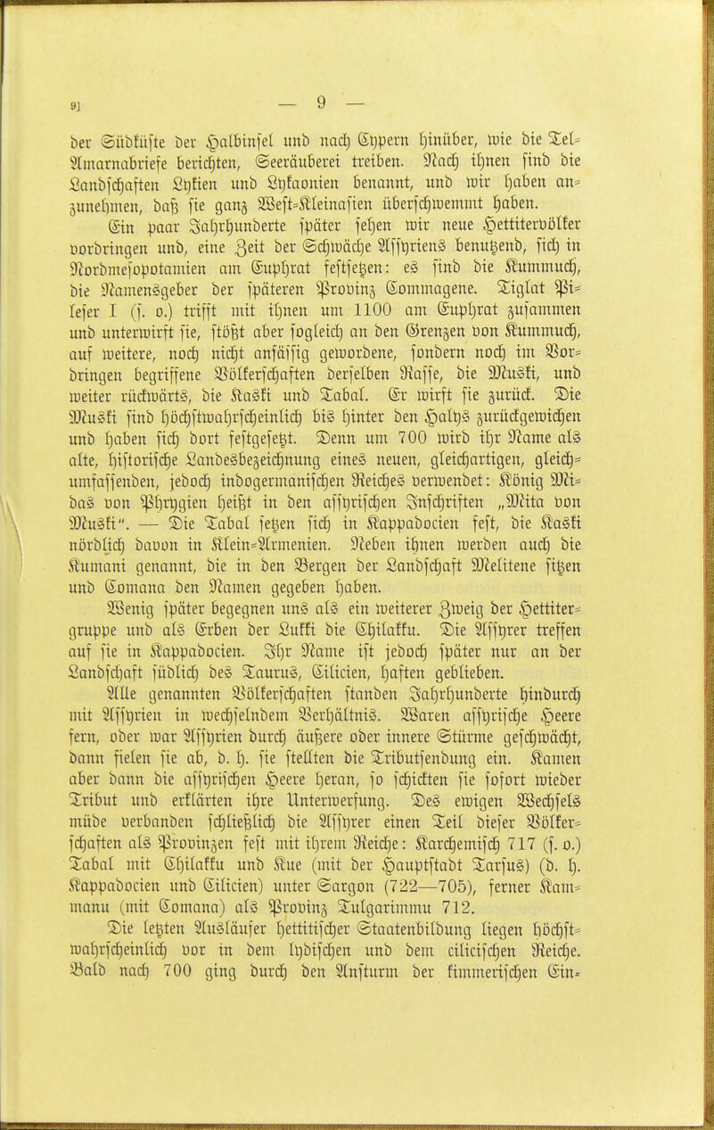 9] ber (Sübfüfte ber |)all3in1el iinb md) St)pern f)tnüber, luie bte XeU Slmarnabnefe berichten, ©eeräuberet ti-etben. ^aä) il}nen finb bte Sanbfd^aften Stjfien unb ßtjfaonien benannt, unb Wix I)aben an^» pnefimen, bafe fie gan^ 2öeft=5!Iemal'ien überfc^luemnit ^aben. ©in paar Sal)rt)unberte fpäter fel)en toir neue ^ettiterüölfer üorbringen unb, eine ßett ber ®ä)\väd}e SlffQrienä benugenb, fid) in g'Jorbmeiopotamien am ©upljrat feftfegen: e§ finb bie S^ummudEj, bie S^amenSgeber ber fpäteren ^roDins ßommagene. Siglat ^i= lefer I {]. o.) trifft mit iljnen um 1100 am ©upljrat gufammen unb untermirft fie, ftöfet aber fogleid) an ben ©renken üon ^ummud^, auf Weitere, noc^ nid^t anfäffig gelrorbene, fonbern noc£) im S5or= bringen begriffene SSöIferfc^aften berfelben 9?affe, bie 9Jiu§fi, unb roeiter rücfU)ärt§, bie Stadl unb S;abal. (Sr mirft fie §urücE. 55te Tlü^ti finb I)ö(^fttt)at)rfd^einlid) bi§ f)inter ben §alt)§ gurüdgelDtd^en unb f)oben fic^ bort feftgefe^t. 2)enn um 700 tütrb i^)v S^ame al§ alte, i)iftorifcf)e Sanbe§be§etc§nung eine§ neuen, gleicfiartigen, gleid§= umfaffenben, jebocf) inbogermanifc^en ^eid)e§> üermenbet: ^önig 9Jii= ba§ oon ^f)rt)gien I)ei^t in ben aff^rtfc£)en Snfd^riften „9)?ita öon a)iu§fi. — S)ie '3:abal fe^en fid^ in tappabocien feft, bie ta§fi nörblic^ baoon in SlIein=S[rmenien. Sieben iftnen merben ou(f| bie Stumani genannt, bie in ben S3ergen ber Sanbfc^aft SJielitene figen unb ©omana ben S^iamen gegeben I)aben. SBenig fpäter begegnen un§ aU ein meiterer Qweio, ber §ettiter= gruppe unb afe Srben ber Suffi bie ß^ilatfu. ©ie Slff^rer treffen auf fie in Mlappabocien. St)r 5Jiame ift jebod) fpäter nur an ber Sanbfdjaft füblid) be§ SCauruä, Silicien, I)aften geblieben. SlUe genannten SSöIferfcE)aften ftanben Saf)r^unberte fiinburd^ mit 2[fft)rien in iDec^felnbem SSert)ältni§. SBaren afft)rif(^e f)eere fern, ober mar 2lfft)rien burd) äußere ober innere ©türme gef(^mäd§t, bann fielen fie ab, b. 1). fie ftettten bie 5:;ributfenbung ein. Manien aber bann bie afft)rtfdE)en §eere f)eran, fo fd^idten fie fofort mieber S:ribut unb erflärten t§re lintermerfung. 2)e§ emigen SBed§feI§ mübe oerbanben fd^IiefeUcE) bie Slffl)rer einen biefer S]ölfer=' f(^aften al§ Groningen feft mit it)rem 9ieid^e: Slard^emifdt) 717 (f. o.) Xabal mit 6f)itaffu unb Stm {mit ber |)auptftabt SSarfuS) (b. f). ^appabocien unb Siücien) unter ©argon (722—705), ferner kam= manu (mit Somana) al§ ^roDing Slulgarimmu 712. legten 2{u§(äufer f)ettitifcE)er ©taatenbilbung liegen böd^ft= n)af)rfd)einüd) oor in bem It)bifi:^en unb bem ciücifc^en Üieic^e. Söalb nad) 700 ging burcE) ben Slnfturm ber fimmerifd^en ©in--