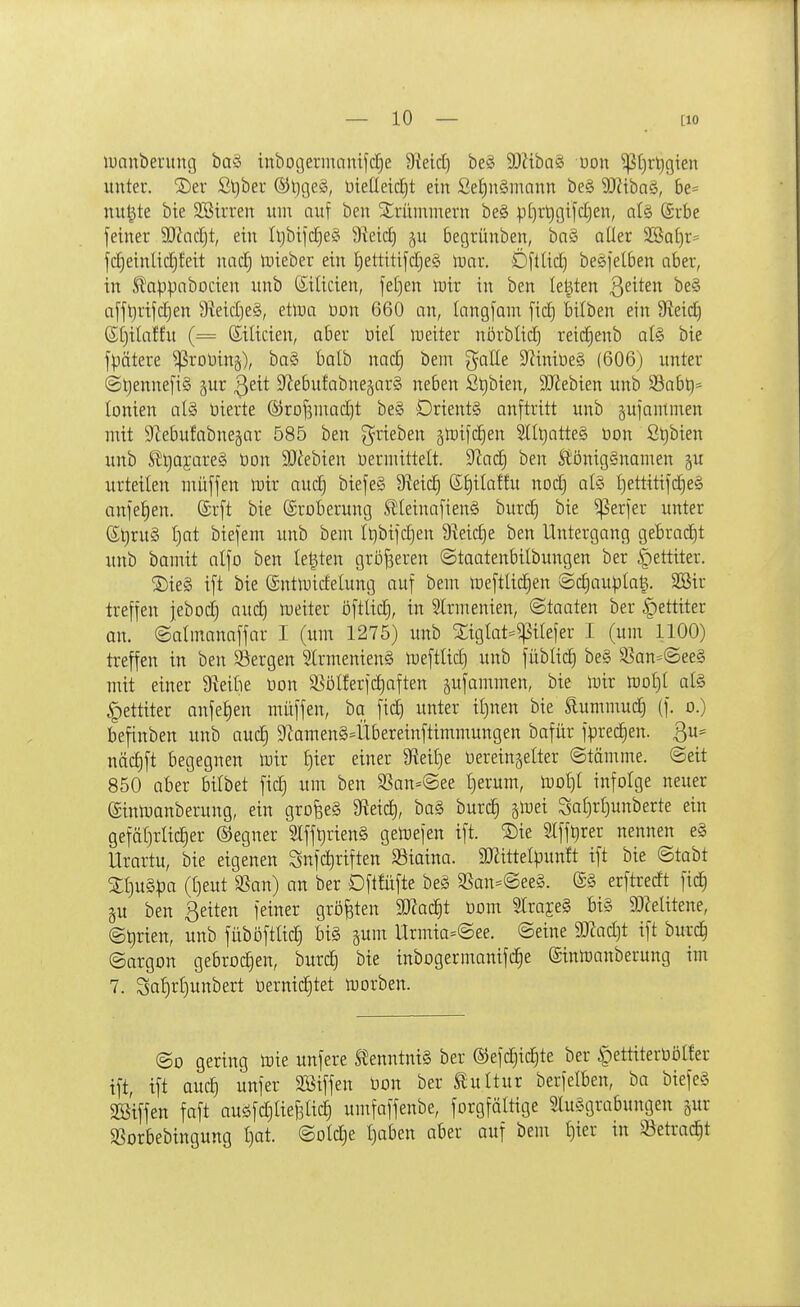 luanbentng ba§ inbogermnnifc£)e ^Räd) be§ SOZibaS uon ^(jrtigien unter. 2)er £l}ber ®l)ge§, üielleic^t ein ßef)n§mann be§ 9J?iba§, 6e= nu|te bte SSirren um auf ben SSrüminern be§ p[)rt)gifc£)en, alg (Srbe fetner 9J?ndjt, ein fljbtftfjeS 9veic£) §u begrünben, ba§ aller 3Ba[)r' fc£)einlid)feit nad} iDieber ein i)ettitifd)e§ trar. Dftlid) beSfetben aber, in SDappabocien unb (Silicien, fet)en tüir in ben legten ß^^^en be§ afft)rifc§en 9ieid)e§, ettoa üon 660 an, langfam fid) bilben ein 9leic| @t)ilaffu (= ßilicien, aber öiel weiter nörbtid) reid)enb a(§ bie fpätere ^roUing), ba§ balb nac| bem galle S^iniüeS (606) unter ©t)ennefi§ gur ^^it S^Jebufabuejarg neben St)bien, 3Kebien unb 35ab^= lonien al§ üierte ®rDf3niad)t be§ Oriente auftritt unb gufanimen mit S^ebufabnegar 585 ben ^-rieben ^mifdien 5ll^atte§ üon ßl)bien unb SJljajareS üon SJ^ebien vermittelt. ^)lad) ben SiönigSnamen ju urteilen muffen mir aud) biefeS 9ieid) 6t)ilatfu nod} als £)ettitifc§e§ onfe^en. (Srft bie (Eroberung S!Ieinafien§ burd^ bie ^erfer unter Sl)ru3 t)at biefem unb bem It)bifd)en 9^eid)e ben Untergang gebrad)t unb bamit alfo ben Ie|ten gröfseren ©taatenbilbungen ber |)ettiter. ^Die§ ift bie ©ntmirfelung auf bem tueftlic^en ©c^aupla^. 2Bir treffen jebod) aud) meiter öftUd), in Strmenien, ©taaten ber |)ettiter an. ©almanaffar I (um 1275) unb Xiglat=^ilefer I (um 1100) treffen in ben Sergen 2lrmenien§ n)eftlid) unb füblidj be§ S5an=@ee§ mit einer ü^eilie tion 5ßölferfd)aften pfammen, bie mir mljl ate §ettiter anfe^en müffen, ba fiel unter if)nen bie £ummuc| (f. o.) befinben unb auc§ 9Zamen§4ibereinftimmungen bafür fprec^en. ßu* näd)ft begegnen luir ijm einer 9fteil)e üereinjelter (Stämme. Seit 850 aber bilbet fid) um ben 33an=@ee t)erum, n3oI)t infolge neuer (Sinlijanberung, ein grofeeS 9^eid), ba§ burc| jlüei Saf)r()unberte ein gefät)rlic|er ©egner 2lf[^rien§ gemefen ift. S)ie Stfft)rer nennen e§ Urartu, bie eigenen Snfd)riften Siaina. SJ^ittelpunft ift bie ©tabt Zlju^pa ([}eut SSan) an ber Dftfüfte beä 3San=@ee§. (£§ erftredt fic| äu ben Beiten feiner größten SKac^t üom 5Iraje§ bi§ 9J?elitene, @t)rien, unb füböftad§ bi§ gum Urmia=@ee. ©eine 9!Jiad)t ift burc| ©argon gebrochen, burc| bie inbogermanifd)e (Sinloanberung im 7. So^rf)unbert t)ernic|tet morben. ©0 gering iDie unfere SJenntniS ber ©efd^ic^te ber §ettitert)öHer ift, ift auc| unfer SBiffen üon ber Slultur berfelben, ba biefe§ 3ßiffen faft auöfdjtiefilici umfaffenbe, forgfättige 5lu§grabungen gur SSorbebingung I)at. ©oldje t)aben aber auf bem l)ier in Setrac^t