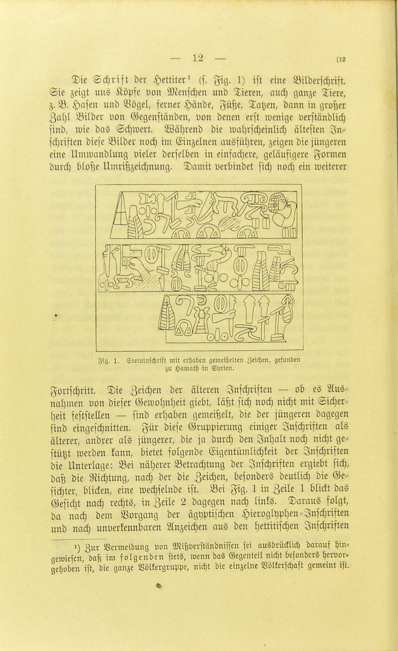 [12 ®ie ©djrift ber ^ettiter^ (f. g-ig. 1) ift eine Silberjdjrift. Sie 5eicjt xm^i Slöpfe non 9)lenfd)en unb Xieren, nutf) ßange Xtere, §. 33. §afen unb 5SögeI, ferner ipänbe, güfse, Stallen, bann in grofier 3at)I S3ilber uon ©egenftänben, Don benen erft luenige üerftänblic^ [inb, luie bn§ @d)n;ert. 2Bät)renb bie li)at)rid§einlid) älteften Sn= frfjriften bieje Silber noc^ im (Singelnen au§fiit)ren, jeigen bie jüngeren eine Hiuii)anblung öieler berfelben in einfadjere, geläufigere g^ormen burd) blofee Unm^jeidinung. SDamit berbinbet [id§ nod) ein njeiterer Sifl. 1. Stciniii(c5rift mit erhoben gemetgcUen Qtiä)in, gefunben äu $amat5 in Sljricn. gortfdjritt. S)ie ßeidjen ber älteren Snfc|riften — o6 e§ 2lu§= nal)men öon biefer ©etootjnljeit giebt, läfet ftd) nod^ nic^t mit Sicher- ()eit feftfteEen — finb erl)aben gemeißelt, bie ber jüngeren bagegen ftnb eingefdinitten. gür biefe Gruppierung einiger Snfc^riften al§ älterer, anbrer at§ jüngerer, bie ja burd) ben Snl}alt nod^ nic|t ge= ftü|t merben Jann, bietet folgenbe ©igentümlic^feit ber Snfc^riften bie Unterlage: Sei näl)erer Setradjtung ber Snfdjriften ergiebt fid^, ba^ bie 9tid)tung, nac| ber bie ßeic^en, befonberS beutlid^ bie ®e^ fic^ter, bliden, eine tcec^felnbe ift. Sei gig. 1 in ßeile 1 blidt ba§ @efid)t nad) red)t§, in ßeile 2 bagegen nac| linfg. S)arau§ folgt, ba nad) bem Vorgang ber ägtjptijc^en ^ieroglt)pf)en-Snfd)riften unb nad) unüerfennbaren ^Ingeic^en au§ ben £)ettitifd)en Snfc^riften 1) 3ur SSermetbung tion aJiiBüerftänbniffen fei auSbrüdlic^ borauf ^n- neraiefcTi, bafe im fotgenben ftet§, wenn ba§ ©egenteU nidn bejonbcrS l^ertior« gehoben 'i\t, bie ganje SSöItergrup^e, nicljt bie einäe(ne SSolferJdjaft geineint ift.