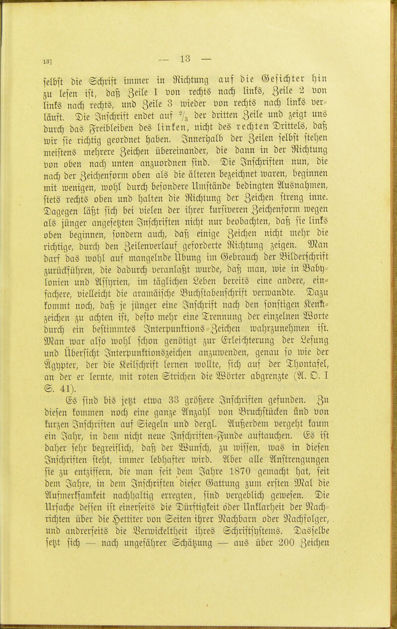 13] felbft bte ©dfjrift immer in 9ücJ)tung auf bie ©efic^ter f)itt gu lefen ift, bafe 3eite 1 üon re^t§ mä) ÜnfS, ßeile 2 öon linfg natf) rechts, unb ßeile 3 mieber öon rect)t§ nac| linfS Oer- läuft. ®ie Snfcfirift enbet auf -/g ber britten ßeile unb seigt un§ burd) ba§ greibleiben be§ linfen, ntd^t be§ rechten ®rittel§, bafe mir fte richtig georbnet J)aben. SnnertialB ber 3eilen felbft ftet)en meifteng mef)rere ßeic^en übereinanber, bie bann in ber 9tid)tung t)on oben nad) unten anguorbnen ftnb. ®ie Snfdjriften nun, bie nac| ber ßeidjenform oben al§ bie älteren Begeic^net maren, beginnen mit menigen, mo^I burc^ befonbere Umftänbe bebingten 3lu§nalimen, ftetS red§tg oben unb galten bie 9iid)lung ber 3eid)en ftreng inne. dagegen tä^t ftc§ bei bieten ber if)rer lurfiöeren ßeic^enform megen at§ jünger angefe^ten Sufc^riften nid)t nur beobachten, baß fie tinf§ oben beginnen, fonbern aui^, bafe einige ßeic^en nic|t meljr bie richtige, burc^ ben 3eilent)erlauf_ geforberte 9üc£)tung §eigen. Wan borf ba§ mot)! auf mangelnbe Übung im ©ebrauc^ ber S5ilberfc|rift §urüdfül)ren, bie baburc^ Oeranla^t mürbe, bafe man, mie in 33abt)= tonien unb Slffljrien, im täglichen Seben bereits eine anbere, ein= fächere, öieEeid^t bie aramäifc^e S5ud)ftabenf(^rift Oermanbte. 2)ap lommt nodj, ba^ je jünger eine Snfd)rift nad^ ben fonftigen tenft= geic^en §u achten ift, befto mel)r eine ^Jrennung ber einzelnen SBorte buri^ ein beftimmteS Snterpun!tiDn§=3et(^ett mat)r5unel)men ift. Wan mar alfo moI)I fc^on genötigt gur Srleir^terung ber Sefung unb Überfielt 3nterpunftion§5eic§en an^umenben, genau fo mie ber ^igt)pter, ber bie Steilfr^rift lernen moHte, fid) auf ber ^Jljontafel, an ber er lernte, mit roten @trid)en bie 3B5rter abgrenzte (51. 0. I @. 41). (£§ ftnb bis je^t etma 33 größere Snfc^riften gefunben. biefen fommen nod) eine ganje Sfu^at)! üon Sruc^ftüden önb öon !ur§en Snfc^riften auf (Siegeln unb bergl Slu^erbem üergel)t !aum ein Sat)r, in bem nic^t neue Snfd)riften=gunbe auftaud)en. ©§ ift baf)er fei}r begreiflich, bafs ber SSunfd), gu miffen, mag in biefen SnfcE)riften ftel)t, immer lebhafter mirb. Slber aEe Slnftrengungen fie gu entziffern, bie man feit bem Sat)re 1870 gemacht ^:)at, feit beut '^saijve, in bem Snfc^riften biefer (Sattung §um erften Wal bie Slufmerffamfeit nac£)t)altig erregten, finb üergeblic^ gemefen. S)ie tlrfad^e beffen ift einerfeit? bie ©ürftigfeit ober Unflarl)eit ber 9^ac£|= richten über bie §ettiter üon ©eiten i^)xa 9lac£)barn ober 9^adE)foIger, unb anbrerfeitg bie SSermideItI]eit if)re§ ®ciriftf^ftem§. ©agfelbe fe^t fich — nac| ungefährer (3ct)ä^ung — aug über 200 3sic£)6i^