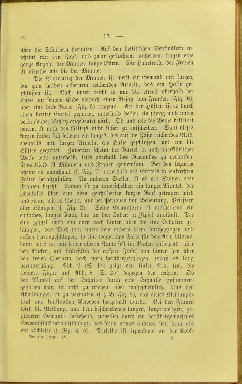 17] über bte ©c^ultern tjerunter. S(uf ben I)ettitijc^en ^enfmälern tx- fd^eint nur ein ^q\>\, itnb jtDnr geflod^ten, nufeerbem tragen eine ganje %h\ia\){ ber SlMnner lange SSärte. S)ie ^aartrac^t ber grauen ift biefelbe lüie bie ber SOMnner. 2)ie Ä'Ieibung ber SO^änner ift meift ein ©einanb mit furjen, bis 5um falben Oberarm reid^enben trmeln, ba§ am §alfe ge= fc^toffen ift. 9^ac| unten reidfjt e§ nur bi§ etmaä ober£)aIb ber i^niee, an feinem @nbe üielfac^ einen Söefa| öon granfen (gig. 6), ober eine birfe ©orte (^ig. 3) tragenb. Sin ben Ruften ift e§ burd^ einen breiten ®ürtel gegürtet, unterl)alb beffen ein fc|räg nac| unten üerlaufenber ©dE)üg angebeutet tüirb. Db unb mie bie Seine belleibet raaren, ift nac^ ben 9?elief§ nic^t fidler p entfd)eiben. ©tatt biefeS fur§en finbet fic| feltener ein Iange§, bi§ auf bie gü^e reid^enbeg Meib, ebenfalls mit fur§en trmeln, am §alfe gefc^loffen, unb um bie <püften gegürtet, ßutoeilen fd^eint ber ©ürtel in nod§ unerHärMjer 3Seife teil§ untertjalb, teife Dbert)a(b be§ ©etoanbeS p öerlaufen. ®ie§ tieib ift SWännern unb grauen gemeinfam. Sei ben legieren fd^eint e§ mandfimal (f. gig. 7) unterl)alb be§ ®ürtel§ in fenfrecEjten galten I)erabäufaEen. 9In anberen ©teilen ift e§ mit ©pigen ober granfen befegt. ®at)on ift gu unterfdf)eiben ein langer 9J?anteI, ber jebenfallg über bem oben gefdE)ilberten furgen 5RocE getragen toirb unb jloar, mie e§ fc^eint, nur bei ^^erfonen üon 33ebeutung, ^rieftern ober Slönigen (f. gig. 2). ©eine ©runbform ift anfd()einenb ein einfaches, langes Slud), baS an ben ©nben in ^i^iid augläuft. ®er eine B^Pt^^ ^'^'^'^ ^orn nad) l)inten über bie eine ©d)ulter ge= fc^lagen, baS Stud) nun unter bem anbern 2lrm burdjgejogen unb au^en ()erumgefd)lagen, fo eine magered)te gälte für ben Slrm bilbenb, bann loirb eS, mit feiner oberen ^ante feft im Daaden anliegenb, über ben 9iüden, unb fdfjliefelid) ber äußere '^\)?\d üon tjinten l)er über ben freien Oberarm nac^ üorn l)erübergefc^lagen, foba§ eS lang l)erunter£)ängt. 5lbb. 2 (©. 14) geigt ben linfen 5lrm frei, bie fleinere gigur auf 5lbb. 8 (©. 25) bagegen ben red)ten. Ob ber 3[Rantel auf ber ©d)ulter burd) eine ©djnaÜe jufammen* gel)o[ten mar, ift nid)t i\x erfeljen, aber mal}rfd)einlid). 2luS ben 2lbbilbungen ift gu öermuten (f. 5. S. gig. 2), ba| biefeS ÄIeibungS= ftüd aus funftoollen, ®emeben t)ergeftent mürbe. Sei ben grauen mirb bie ^leibung, auS bem befd)riebenen langen, furjärmeltgen, ge= gürteten ®emanbe beftel)enb, jumeilen burd) ein barübergemorfeneS (^elDanbftüd OerüoUftänbigt, baS faum etmaS anbereS fein fann, als ein ©d)leier (f. gig, 4, 5). ^erfelbe ift irgenbmie an ber 5l'o|3f= 3)er alte Ctictu. IV. 2