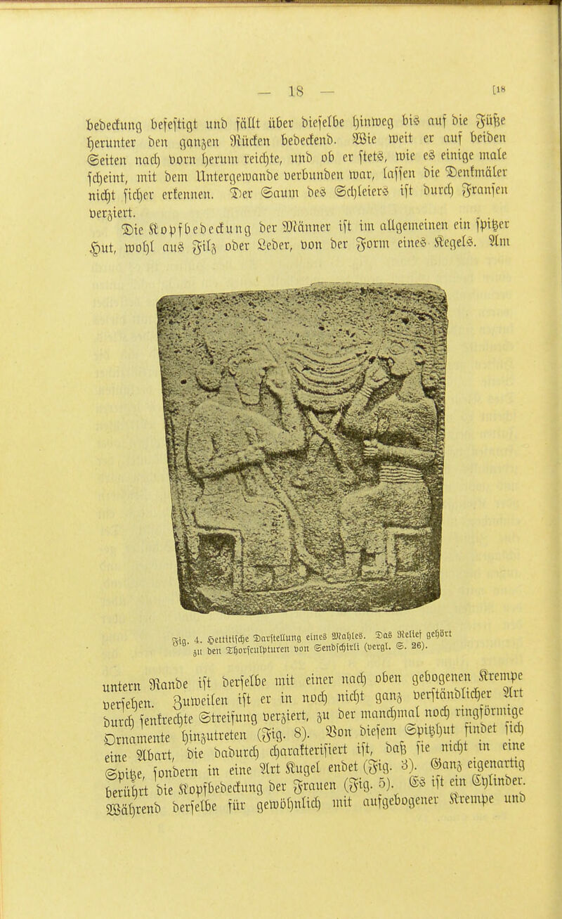 bebeduuö befeftigt unb fäüt über biefelbe l)intreg bi^ auf bie güfec tjerunter ben ganzen Mdm bebecfenb. 2Bie Weit er auf beiben ©eiten nad) üorn t)eruin reid)te, unb ob er ftetö, iuie e§ einige male jd)eint, mit bem Untergemanbe üerbunben mar, laffen bie SDenfmäter nic^t fid)er erfennen. ^)er ©aum be^j (gd)(eierc> i[t burd) granfen berjiert. ®te Stopf bebedun g ber 93eänner ift im allgemeinen em fpi^er ^ut, mol)l au§ gilä ober ßeber, bon ber gorm eine§ lieget«. %m 4. ßettitUdjc ©arfteaung eincä SJfatjIeS. 3a§ StettcUcPtt 5U ben StjorfcuHjturcn »on ©enbfc^itü (Bergt. ®. 26). „ntern 9^anbe ift berfetbe mit einer nad) oben gebogenen Krempe öerieben Sutüeilen ift er in nod) nid)t ganj üerftänblic^er Slrt burcb fen!red)te ©treifung tDer^iert, ju ber mand)mal noc^ rmgrornuge Ornamente t3in3Utreten (^ig. 8). S5on bieiem^pt^t)ut finbet ltd) dn Slbart, bie baburd) d)arafterifiert ift, bafe fte nid)t _in eine STiöe, fonbern in eine 2lrt ^ugel enbet (gig. 8> ©ans eigenarüg Sr bie St'opfbebedung ber grauen (gig. 5). @§ ift em (Si)tinbei. 2Bät)renb berfelbe für gemöl)nlid) mit aufgebogener Ärempe unb