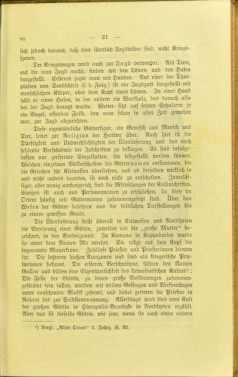 21] fid) jeboc^ barau^, ttafe bies fäintüd) SaaMnlber [inb, nidjt ^riegö^ Irenen. ®er teqäioaflen Wirb aucf) prSatiib berttienjiet. ^lere, auf bie mau Sagb' mad)t, fiuben totr ben Söroeu uub ben ^ofeu barcieftellt. ©rftereu jaqte mau lutt |)uuben. Stuf einer ber Sljor^ platten üon <Seubfd)irli (f. b. golg.) ift ein Sagbgott bargeftellt mit meuic§lid)em Körper, aber bem Eopf eine^ Sötüen. Sn einer §anb t)ält er einen ^afen, in ber anhem ein aBuifioI^, ba§ bauad) aljo bei ber Saqb benu^t würbe. SBeiter fi§t auf feinen @d)ultern je ein SSogel, ^ffeni^^^-' S^^lte, ben man fc^ou in alter geit getüoI)nt war, äur Sagb abaurid^ten. 5)iefe eigentumlid)e ©ötterfigur, ein ©emifd) au§ 3!J?enfd) uub ^ter, leitet gur gieligion ber ^ettiter über. Sind) l)ier ift bie ©ürftigfeit uub ITuburdifidititjteit ber Überlieferuucj uub ba§ uod) felileube SSerftänbnig ber Sufc^riften gu beflatjen. ©ö finb infolge« beffen nur ^erftreute ©inseUjeiten, bie feftgefteüt Werben fönnen. SBeId)en einzelnen SSölferfdjaften bie ©ötternamen entftammeu, bie bie ®riec|en für Slletnafieu überliefern, uub ob biefelben Wirftic^ fo unb nic^t anberö lauteten, ift uod) uid)t ju entfd)eibeu. 3uüer(äf= figer, aber wenig umfaugreid], finb bie 9JätteiIuugen ber ^'eilinfc^riften. einiges ift auc^ auäi ^erfouennamen gu erfd)liefeen, ba _biefe im Drient f)äufig mit ©ötternamen gufammengefe^t finb. Über hai^ aSefen ber ©ötter bele[)ren mi bie bilblic^en ©arftettungeu bi'o gu einem geWiffeu ®rabe. ®ie Überlieferung ftellt überall in Slleinafien unb 9^orbf^rien bie ^erel)rung einer ©öttin, juWeilen als bie „gro^e 5Dtutter be* geidinet, in ben ^43orbergrunb. Sn ^omana in ^appabocien Würbe fie unter bem Slawen Tla üerel)rt. ©ie trägt auf bem Slopf bie fogenannte 9Jc\uterfroue. 3t)ltofe ^riefter unb ^^riefterinnen bleuten il)r. S)ie legieren l)ie^en Slnuijonen unb finb als friegerifd)e ^rie= fterinnen befanut. ®ie erfteren, S5erfd)nittene, fül)reu ben S'iamen ©allen unb bilben eine @igentümlid)feit beS fleinafiattfc^en ^ultuS^: 2)ic gefte ber ©öttiu, ^u benen gro^e ^ßolfSmeugeu gufammen^ geftrömt fein füllen, Würben mit Wilben ©efängen uub aBaffeutäugen unter raufd)enber 9)htfit gefeiert, unb babei gerieten bie ^riefter in a^aferei bis jur ©elbftentmannuug. SlEerbingS wirb bieS öom ^ult ber großen ©öttiu in |)ierapoliS=Sambt)fe in 9^orbft)rien erääl)lt. ?lber baS ift biefelbe ©ottiu, Wie jene. Wenn fie and) einen anbern 1) SSergl. „SUtet Drient 3. ^a^rg. @. 92.