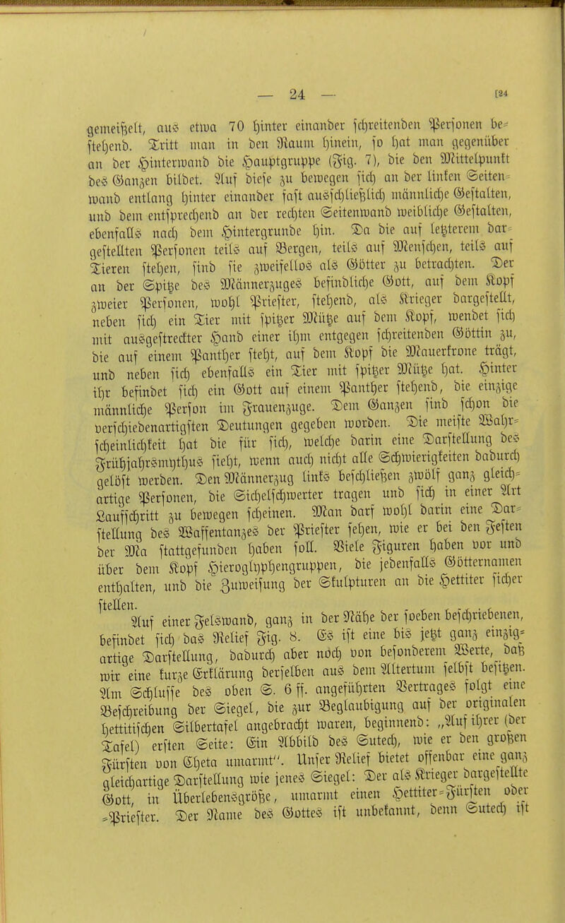 / 24 — [84 gemeijielt, ausi etiDa 70 t)inter einanber fcl)reitenben ^erfonen be^ jtet)enb. Xritt man in ben 3fiauni ()inein, fo I)at man geßenüber an bei- »pinterraanb bie ^auptgruppe (gig. 7), bie ben 5mitte(puntt beö ©an^en bilbet. Stuf biefe bemegen fiel) an ber Unfen Seiten^ manb entlang t)inter einanber faft auöld)tief3lid) männlid)e ©el'tatten, unb bem entfpred)enb an ber rediten ©eitenmanb meiblid)e ®eftalten, ebentan^i nad) bem pttergrunbe l)in. ^a bie auf (edlerem bar= ge[tellten ^erfonen teils auf Säergen, teite auf SKenld)en, teife auf 3;ieren ftetien, finb fie ätüeifelloö alö ®5tter ,^u betradjten. ^er an ber ©pige be^5 SOMnneräuge? befinblid)e ®ott, auf bem topf ätoeier ^erfonen, m\)l ^riefter, fteljenb, als Slrieger bargefteÜt, neben fid) ein Xier mit fpi^er SWü^e auf bem topf, lüenbet fidi mit auggeftredter §anb einer il)m entgegen fd)reitenben ®öttin ju, bie auf einem ^antt^er fte^t, auf bem topf bie SD^auerfrone trägt, unb neben fid) ebenfaÜS ein ^ier mit fpi^er 9Jcü^e ()at. hinter it)r befinbet fid) ein ®ott auf eineui ^antt)er ftel)enb, bie einzige männlid)e ^erfon im grauenäuge. Sern ©anjen finb fd)on bie üerfd)iebenartigften S)eutungen gegeben morben. ^ie meifte 3öat)r= fd)einlid)feit l)at bie für fid), tDeId)e barin eine ©arfteHung be-5 grü{)iat)r5mt)tt)Uö fiel)t, lijenn aud) nid)t alle ©dimierigfetten baburc^ gelöft iperben. ^en ^Känner^ug lints befd)aefeen äloölf ganj gletc^= artige ^erfonen, bie @id)elfd)merter tragen unb fid^ in einer m ßauffcbritt su betoegen fd)einen. mn barf tüol)! barin etne J)ar^ fteltung beg 3Baffentanäe§ ber ^riefter fel)en, toie er bei ben geften ber ma ftattgefunben I)aben foE. «iele Figuren t)aben Oor unb über bem topf §ierogh)pt)engruppen, bie jebenfalls ©btternamen entt)alten, unb bie 3utüeifung ber ©fulptureu an bie §ettiter ftd)er ^^^^siuf einer getetoanb, gan^ in ber 9fläJ)e ber foeben befd)riebenen, befinbet fid)' bag 9ielief gig. 8. ift eine bis fe^t gaiia einstg; artige ©arfteHung, baburd) aber nod) üon befonberem SSerte, bal3 tütr eine turge ©rflärung berfelben aug bem Slltertum felbft beft^en. ^(m ©bluffe beg oben @. 6 ff. angefüt)rten SSertrageg folgt eine $öefcbreibung ber ©iegel, bie ^ur Beglaubigung auf ber ortgtnaten bettitifdien ©ilbertafel angebrad)t lüaren, beginnenb: „Sluf il)rer (ber iafel erften «Seite: ©in 5lbbilb beg ©uted), tme er ben großen dürften oon ©beta umarmt. Unfer 9^elief bietet offenbar eine gan,^ gteicbartige ©arftellung tme feneg ©leget: ®er atg trieger bargeftettte ©Ott in Übertebenggröfee, umarmt einen |)ettiter.gur]ten ober '^priefter 2)er ^ame beg ©otteg ift unbefannt, benn ©uted) ift