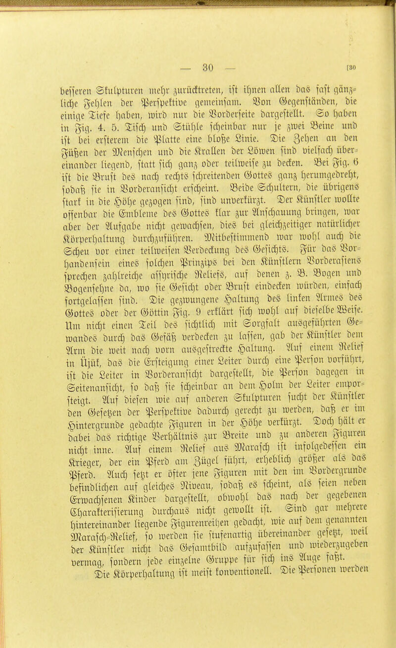 belferen Sfutptureu me[)i- ,^ui-ücftreten, ift i[)nen allen baö faft c\äns= lic£)e ge()Ien ber ^^'erfpettiüe neiiieinfnnt. 35Dn ©efienftönben, bie einitie Xiefe I)nben, lt)irb nur bie S^orberjeite bargeftellt. @o traben in §itv 4. 5. Xifd) unb @tiil)le fctjeinbar nur je gtuei S3eine unb ift bei erftereni bie ^:|5(atte eine blo^e öinie. ®ie Sellen an ben ^ü^en ber SJ^enfctien unb bie Sh-aUen ber Söften finb Oielfacl) über= einanber (iec^enb, ftatt fid) c]an,^ ober teiltoeife ^u beden. 5iei gi(V ö ift bie 93ruft beg nac^ rec£)t« fdjreitenben ®Dtte§ c^an^ tierumt^ebretit, foba^ fie in $8Drberanfid)t erfcEjeint. Seibe @d)ultern, bie übric^ene ftarf in bie §öl)e geäDi]en finb, finb unöerÜirat. ^5)er toftler raoüte offenbar bie ©mblenie be& ©otte^? tiar §ur 3Infd)auunci bringen, tuar aber ber Slufgabe nid)t t^etoac^fen, bie§ bei c]Iei^5eitiger natürtid)er Eörpertialtung burd),^ufütjren. SDätbeftimnienb ipar \vol]{ audg bie (Sd)eu bor einer teillneifen 58erbedung be§ ©efic^tä. gür ba§ 5ßor= I)anbenfein eines foId]en ^ringip^ bei ben tünftlern 33orberafienö fprec^en äa[)lreid)e affljrifdje 9^e^ief^^ auf benen SB. Sogen unb §öogenfeI)ne ba, m fie ®efid)t ober ©ruft einbeden loürben, einfad) fortgelaffen finb. S)ie ge^toungene Haltung be§ Unfen 3lrme§ beö ®otte§ ober ber ©ottin gig. 9 erftärt fid) loot)! auf biefelbe SBeife. Um nic^t einen ^eil beg fidjtlid) mit ©orgfatt auggefülirten ®e= toanbeg burd) ba§ ©efäf? berbeden ju laffen, gab ber Stünftler ^beni 5trm bie njeit nadi Dorn auögeftredte Haltung. ?.luf einem 9telief in Üjüf, ba§ bie ©rfteigung einer Seiter burd) eine ^erfon tiorfütiii, ift bie Seiter in SSorberanfid)t bargeftellt, bie ^erfon bagegen in ©eitenanfic^t, fo bafe fie fd)einbar an bem §oIm ber Seiter empor= fteigt. Sluf biefen Wie auf anberen ©fulpturen fudjt ber S^ünftter ben ®efe^en ber ^erfpeftiüe baburc^ gered)t ^u werben, bafä er im ^intergrunbe gebad)te giguren in ber §öl)e uertür^t. S)od) t)ält er babei ba§ richtige 33erl)ältni§ »reite unb ju anberen Figuren nic|t inne. Sluf einem 9lelief au§ 9Jiarafd) ift infotgebeffen etn teger, ber ein ^ferb am Bügel fül)rt, erljebltd) gröf3er al« ba§ ^ferb. Sluc^ fet^t er öfter fene Figuren mit ben im S^orbergrunbe befinblidien auf gleid)e§ D^iüeau, fobafe e§ fd)eint, feien neben ®rlrad)fenen Slinber bargeftem, obiuot)! ba§ nac| ber gegebenen ef)ara!terifierung burc|au§ nic^t getooßt ift. @inb gar mel)rere f)intereinanber liegeube gigurenreil)en gebad)t, tote auf bem genannten SUJorafdi-gielief, fo luerben fie ftufenartig übereiimnbcr gefegt, loetl ber tünftler nid)t ba§ ©efamtbilb aufgufaffen unb wieberjugeben üermag, fonbern iebe eingetne ®ruppe für ftd) tng STuge fafet. ^ie Störperljattung ift meift fonoentioneü. Sie ^erfonen loerben