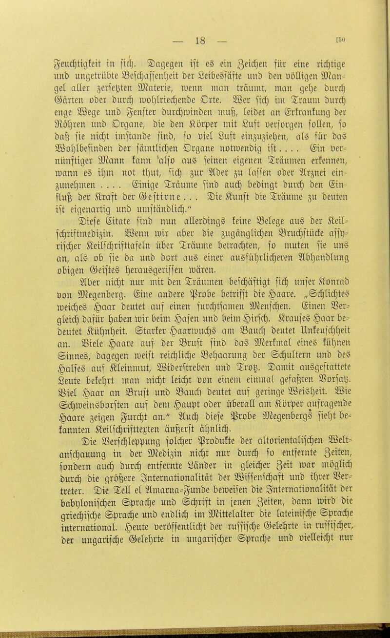 geuc^tii^feit in [tcl). dagegen tft e§ ein ßeidjen für eine richtige imb ungetrübte 93efc^afieni)eit ber Öeibeäiäfte unb ben uöüigen Waw gel aller §erfet^ten 9)?aterie, luenn man träumt, man getje burcf) ©arten ober burc^ luotjlriedjenbe Orte. 2Ser [id) im Xraum burd) enge 2ßege unb g^enfter burc^tuinben mufe, leibet an förtranfung ber 9Wf)ren unb Organe, bie ben i'iürper mit Suft üerforgen foüen, fo bafe [ie nidjt imftanbe [inb, fo üiel ßu[t einju^ietien, a(ö für ba§ 2BoI)tbefinben ber fämtlic|en Organe notmenbig ift. . . . ©in üer= nünftiger Wann fann 'alfo au§ feinen eigenen Xräumen erfennen, tüann e§ il)nr not tt]ut, fid) jur 5lber ^u laffen ober ^(rjnei ein gunel)men .... Sinige S^räume finb aud) bebingt burd) ben ©in f(u^ ber ^raft ber ©eftirne . . . 2)ie ,^unft bie ^^räume §u beuten ift eigenartig unb umftänblic^. ^Diefe (Sitate finb nun allerbing§ feine Söelege au§ ber ^eil= fdjriftmebijin. Söenn mir aber bie jugänglidien 93ruc|ftüde afft)- rifd)er SJeilfdjrifttafeln über 5Iräume betrad)ten, fo muten fie un§ an, ate ob fie ba unb bort au§ einer au§füt)rlieferen 51bf)anblung oBigen @eifte§ t)erau§geriffen mären. Iber nid)t nur mit ben 2;räumen befd^äftigt fid) unfer ^onrab Oon SOiegenberg. (Sine anbere ^robe betrifft bie |)aare, „@d^[id|teö meic^eg ^aar beutet auf einen furd)tfamen 9}?enfd)en. ®inen S5er= gleid) bafür J)a6en luir beim §afen unb beim ^irfd). Sl'raufeg |)aar be= beutet S!üt)nt]eit. ©tarfer §aarmud)§ am Söaud] beutet Unfeufd)£)eit an. SSiele §aare auf ber S3ruft finb ba§ äJierfmal eine§ füt)nen (Sinne§, bagegen meift reic^Uc^e S5et)aarung ber ©(^ultern unb be§ §alfeg auf Ä'Ieinmut, SBiberftreben unb Srog. 2)amit auSgeftattete Seute befe£)rt man nid)t Ieid)t üon einem einmal gefaxten SSorfat3. SSiel |)aar an Sruft unb 3^aud) beutet auf geringe 2öeigl)eit. Söie ©d^meinäborften auf bem öaupt ober überall am JRörper aufragenbe §aare geigen gurdjt an. 5lud) biefe ^robe ä)^egenbergl fiet)t be= fannten ^dlfdirifttejten anwerft äf)nlic^. SDie SSerfd^Ieppung foId)er ^robufte ber altorientalifc^en 2BeIt= anfd^auung in ber SD^ebigin nic|t nur burc| fo entfernte ßeiten, fonbern auc^ burc^ entfernte Sänber in gleidier Qeit mi mögüdö burc^ bie größere Snternationalität ber SBiffenfc^aft unb tf)rer SSer- treter. ®te el 5lmarna=gunbe bemeifen bie Snternationalität ber boBtilonifd^en «Sprache unb @d)rift in fenen 3^^*^^ t^ ^^^^ griec|ifd)e @prad)e unb enbltd) im 9KitteIaIter bie Iateinif(^e @prad)e international §eute Oerö ff entließt ber ruffifc^e ®ele§rte in ruffifc^er, ber ungarifc^e ®ele()rte in ungarifdjer @prad)e unb oietteid^t nur