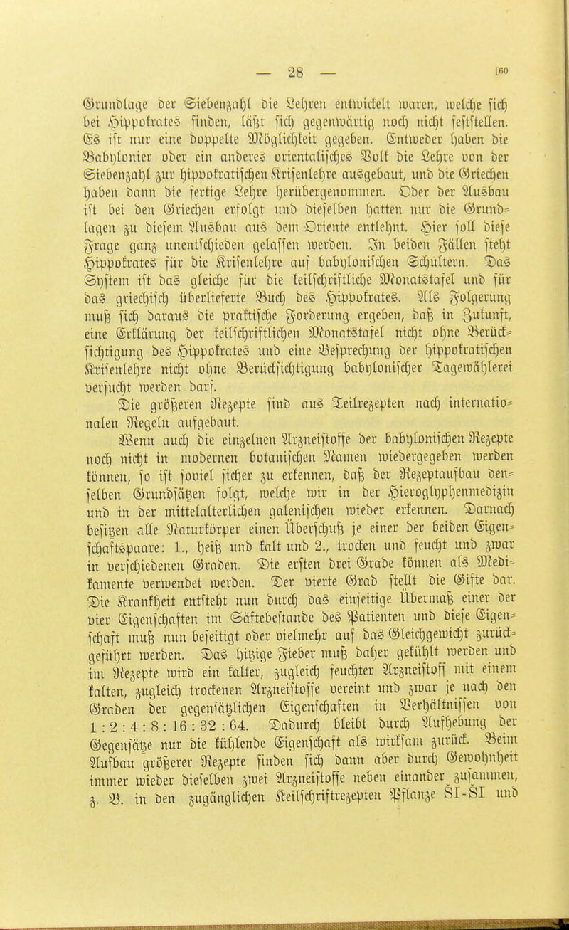 ©runblafle ber ©iebeiigai)! bie Öe[)ren eutluirfelt luaren, lueldje bei i^i^-ipofrateö finben, iäj^t [icl) c]ei]enlDQrtig nod) nic^t feftfteUen. (£g i[t nur eine boppe[te SOiögüdjfeit gegeben. (Sntlueber l^aben bie 93nbt)Iünieu ober ein anbere$ orientaUjcfieS 3Solf' bie Se^re üon Der ©iebenjüt)! pr !^ippotratifd)en Sltifenle()ve nuggebaut, unb bie ®ried)en t)aben bann bie fertige 2d)xe I)eriibergenominen. Ober ber 5tuebau i[t bei ben (Sriedien erfolgt unb biefetben I)atten nur bie ®runb= lagen §u biefem 5tu§bau au§ bem Oriente ent(e()nt. §ier foü biefe grage ganj unentfdjieben gelaffen inerben. 3n beiben fällen fte£)t |)ippofrate§ für bie ^rifenlel)re auf babl)Ionifd)en ©d^ultern. 2)o§ @t}ftem ift ba§ gleidje für bie feilfc|riftlic^e 9}?onat§tafeI unb für ba§ griedjifd) überlieferte 93udj be§ §ippofrate§. Folgerung mufe fic^ barau§ bie praftifd)e gorberung ergeben, ba^ in ßufunft, eine (Srtlärung ber feilfdjriftlicben aJJonatätafet nic^t oljne 53erüd= fic^tigung be§ ^ippofrateö unb eine 33efpred)ung ber i)ippotratifd)en ^rifenle[)re nid§t ol)ne S3erüdfid)tigung babt)Ionifd)er Slageraätjlerei Derfud)t luerben barf. ^ie größeren Sie^epte finb au§ j£eitre§epten nad) internatio= nalen Siegeln aufgebaut. 2Benn auc^ bie einzelnen Strgneiftoffe ber babljlonifdien 9leäe|)te nod) nidjt in mobernen botanifd)en 9^amen triebergegeben mxhtn fönnen, fo ift fooiel fid}er erfennen, baf? ber 9ie5e^3taufbau ben= felben ©runbfä^en folgt, n^eldje tüir in ber |)ieroglt)pl)enmebi§in unb in ber inittelalterlid)en galenifd^en mieber erfennen. SDarnad^ befi^en alle 9taturför);er einen Überfd)ufe je einer ber beiben ©igen- fc^aftgpaare: ]., t)eife unb lalt unb 2., troden unb feucht unb ^luar in nerfc^iebenen ®raben. S)ie erften brei ®rabe fönnen al§ 9)hbi- famente üerlüenbet toerben. S)er üierte ®rab ftellt bie ©ifte bar. ®ie tranft)eit entftel)t nun burc| ba§ einfeitige Übermaß einer ber öier (Sigenfc^aften im ©äftebeftanbe be§ Patienten unb biefe ©igen^ fd)aft mufe nun befeitigt ober üielmef)r auf ba§ ®teic^gewid)t jurüd^ gefülirt toerben. S)ü§ ^i|ige gieber mu^ bal)er gefüljlt werben unb im a^e^epte lüirb ein falter, äugleic^ feuditer Slrsneiftoff mit einem falten, äugleic^ trodenen 5lrjneiftoffe bereint unb gmar je nac^ ben ©raben ber gegenfä^lic^en (£igenfd)aften in 3Sert)ättniffen üon 1:2:4:8:16:32:64. S)aburd} bleibt burc^ 9tufl)ebung ber ©egenfä^e nur bie fül)lenbe (£igenf(^aft al§ mirffam jurüd. Seim Slufbau größerer 'Sie^epte finben fi^ bann aber burd) ®eit)Dl)nl)eit immer lüieber biefelben äföei Slr^neiftoffe neben etnanber^ ^ufammen, 3- 33. in ben pgänglidjen Sleilfd)riftreäepten ^flanse SI-SI unb