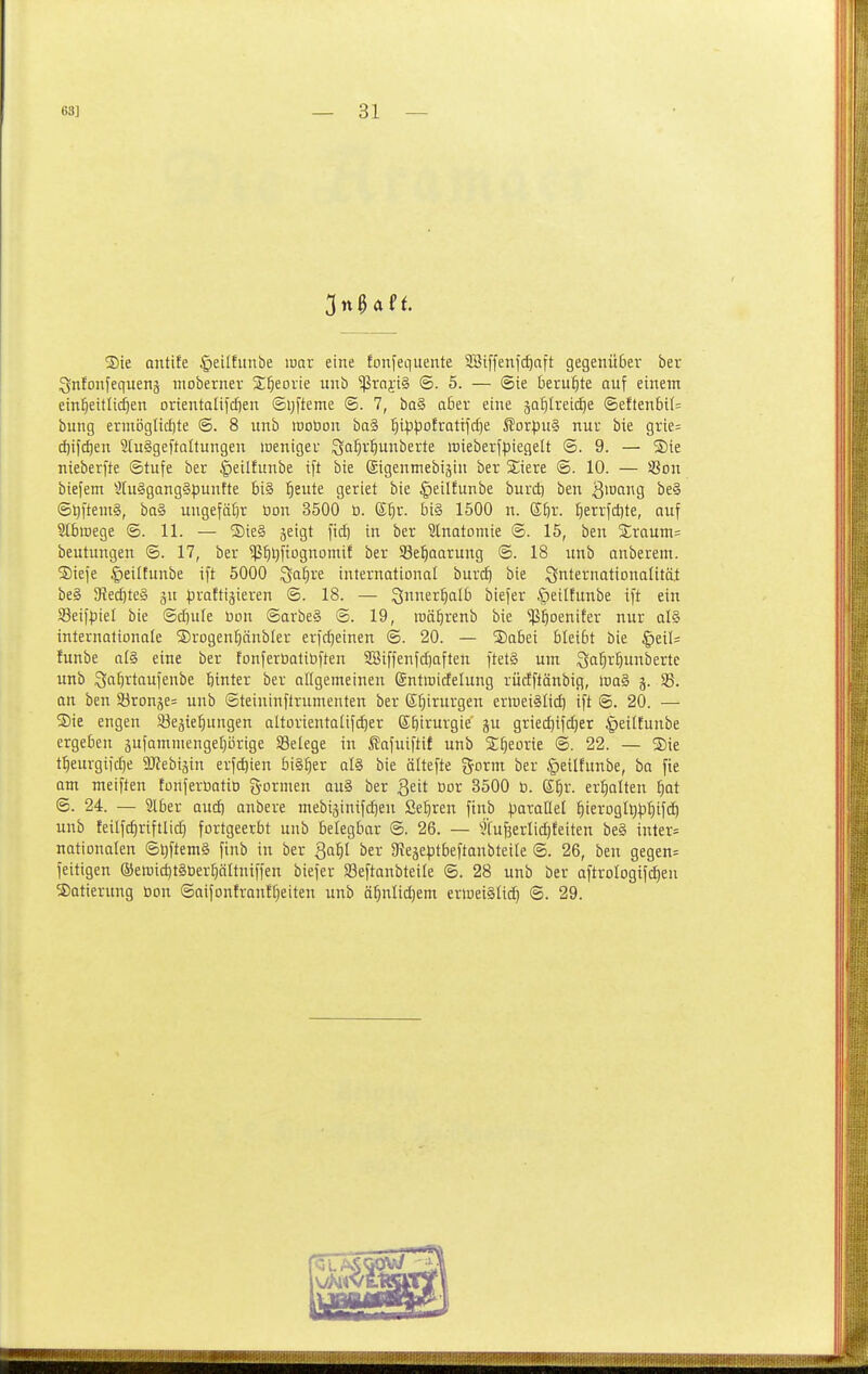 ®te Qiitife §eiIEunbe mav eine fonfequente 3Biffenfcf)aft gegenü6er ber Qntoifequens iiioberner S^eovie unb ^rajiS @. 5. — (Sie beruhte auf einem ein^eitlicf)en orientalijdien ©i;fteme <B. 7, ba§ aßer eine äQ^Ireicf)e @eften6il= bung ermöglid)te 6. 8 unb loobon ba§ ^i^potrotifc^e ßorpu§ nur bte grie= cf)ifd)en StuSgeftoItungen lueniger :3a:^ri)unberte irieberfpiegelt <B. 9. — ®ie nieberfte Stufe ber §eilfunbe ift bte ©igenmebigin ber Stiere ©. 10. — üßon biefem ^Iu§gQng§puntte 5i§ l^eute geriet bie §eilfunbe burd) ben B^^fii^S @5ftent§, ba§ ungefätjr öon 3500 D. Stjr. bi§ 1500 n. S^r. ^errfdite, auf Stbiuege @. 11. — SteS jeigt fic^ in ber Slnatomie @. 15, ben 2;raum= beutungen @. 17, ber ^^ijftognomif ber Sel^aarung <B. 18 unb anberem. ©tefe |)eiltunbe ift 5000 ^a^re international burcf) bie ^nternationalität be§ 5Red)te§ gu praftijieren @. 18. — S^ner^alb biefer |)ei(funbe ift ein Seifpiel bie @d)ule üon @arbe§ ©. 19, roä^renb bie $£)oeniEer nur al§ internationale ©rogen^änbler erfdjeinen @. 20. — SDabei bleibt bie §eil= funbe als eine ber fonferbatiöften SBiffenfdjoften ftet§ um 3tt^i-^löerte unb Sn^i^taufenbe btnter ber allgemeinen ©ntmicfelung rüctftänbig, inaä j. SB. an ben S3ronäe= unb ©teininftrumenten ber S^irurgen erioeiSlid) ift <B. 20. — ®ie engen SBe^ieiiungen aItorientalif(^er Ebi^uvgie ju griec^ifd)er |)etlfunbe ergeben äufammengeprige SSelege in ^afuiftif unb S^eorie S. 22. — ®ie tl)eurgiid}e TOebijin erfd)ien bi§^er al§ bie ältefte gorm ber §etlfunbe, ba fie am meiften tonferbotiD fyormen au§ ber Qtit Dor 3500 ö. ß^r. erhalten ^at <B. 24. — Slber aud) anbere mebiäinifc^eu Se^ren ftnb poraüel l^ierogl^ptiifd^ unb feilfc^riftlic^ fortgeerbt unb belegbar ®. 26. — 'j'Cufeerlic^teiten be§ inter= nationalen ®l;ftem§ finb in ber Qaijl ber ate^eptbeftaubteile ©. 26, ben gegen= feitigen ©eroic^tSüer^ältniffen biefer 93eftanbteile ®. 28 unb ber aftrologifc^en Datierung öon Saifonfronffjeiten unb ä^nlidjem erweiälid) @. 29.