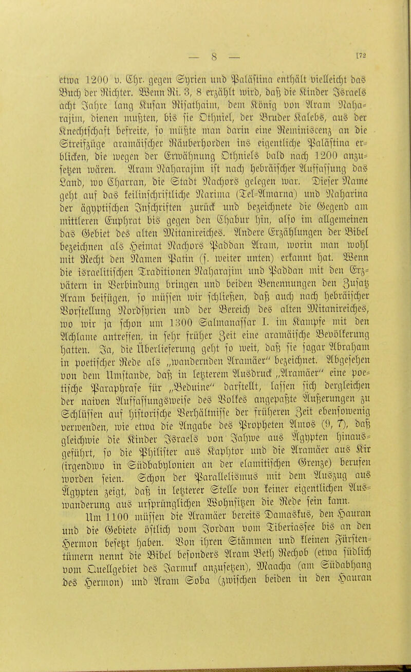 etlüa 1200 u. ßf)r. flehen Sljrien unb ^aUiftiun ent()ä[t Dieüeid)t ba§ Söitclj ber Siicljtcr. 3Senn 3, 8 n^ä[)lt luirb, bnfj bie Stinber Ssrne(§ ad;t Safjre Inng Stitfnn ^tiintt)nim, beii! Slbnig üon 5(ram 9bt)a= raiiin, bteneu inujsten, 6i§ fie Dt()niel, ber SSruber Slaleb§, au§ ber Slnecf)tfcf)aft befreite, fo inüüte man barin eine 9?ennni§cen§ an bie ©treifjüge aranmifiljer ^läubertiorben in§ eigentiiclje ^aläftina er= Uiäew, bie luegen ber @rn3a()nung Dtt)niel§ balb nacl) 1200 anp^ feigen luären. Strani 9lat)arajini i[t nad) I)ebräifd)er SCuffafjuncj ba§ £anb, m S()arran, bie ©tabt 9fadjor§ gelegen luar. Siefer 9?ame get)t auf ba§ feitinjdjriftlid)e 9iariiua (3:et*?linarna) unb 3iat)arina ber ägt)pti)c^en Snfclji'iften surücf unb t)e,^eid)nete bie ®egenb am mittleren (£up()rat bi§ gegen ben S()abur i)in, atfo im aügemeinen ba§ ©ebiet be§ alten 9}ätanireid)e§. ?lnbere (£rjöf)Iuitgen ber S3ibel beseidjnen ate §eimat 9^ad)orö ^abban Slram, morin man roo{)[ mit 9iedjt ben §?amen ^atin (f. lueiter unten) crtannt t)at. SBenn bie i§raeUti[d)en Strabitionen 9^al)arajim unb '•^abban mit ben üätern in Sßerbinbung bringen unb beiben 93enennungen ben Qn]ai^ Stram beifügen, fo muffen mir fdilief^en, bafj audj nac| t)e6räifd)er SSorftedung 9?orbft)rien unb ber Sereid) be§ alten 9Jätanireid;e§, m mir ja fdjon um 1300 ©almanaffar I. im ^üm\^^^ mit ben Sldjiame antreffen, in fet)r früt)er ßeit eine aramäifdje SeüöHerung t)atten. So, bie Überlieferung gel)t fo meit, baf? fie fagar 5(brat)am in poetifdjer 9?ebe alö „maubernben 5(ramäer bcäeidjuet. S(bgefef)en m\ bem Umftanbe, baf^ in letzterem lu§brud „5lramäer eine pot' tifdje ^arapl^rafe für „93ebuine barfteHt, laffen fidj bergleid)en ber naioen 2luffaffung§meife be§ 5BoIfe§ angepaf3te Minderungen gu ©c^Iüffen auf I)iftorifd)e 33erl)ättniffe ber früf}eren ßeit ebenfomenig öerroenben, mie etma bie Eingabe be§ ^rDpl)eten Slmo§ (9, T), baf3 gleidimie bie Slinber S§rael§ üon Saijlue au§ tgtjpten I)inau§- gefül)rt, fo bie ^l)iUfter au§ tapljtor unb bie 5tramäer au§ ^r (irgenbmo in ©übbabtjlonien an ber elamitifc^en ©renge) berufen toorben feien, ©c^on ber ^aralleligmuä mit bem MtuSgug au§ tgt)pten geigt, bafe in Icljterer ©tette üon !einer eigentlidien 5Xu?- manberung au§ urfprüngtidjen SSotinfiljen bie 9iebe fein fann. Um 1100 muffen bie MIramäer bereits ®ama§fu§, ben ^auran unb bie ©ebiete öftlidj üom Sorban üom ^iberiaSfee bi§jin ben §ermon befe^t [)a6en. ^on i{]mx ©tämmen unb fteinen ^ürften= tltmern nennt bie »ibel befonberS Iram 93et(} 9^ed)ob (etma füblic^ öom Quengebiet be§ Sarmuf auäufelien), Waadja (am (Sübab()ang i)e§ §ermon) unb Stram ©oba (ätt)ifc|en beiben in ben ^^auran