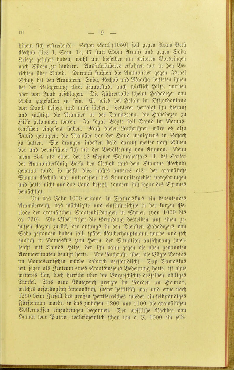 « 73J 9 t)inein fid) eijtrecfenb). ©c^on (Snul(1050) foü gegen ^Cram 93etl) 9iectjoti (lies 1. ©am. 14, 47 ftatt ©bom ^Iram) uul) gegen ©oba itriegc gefüljrt Ijciben, lDo£)l um bie)et6en am meiteren 3?orbringen nacE) ©üben .ju (jtnbern. StuSfütjrltcCjere'o erfaljven mir in J)en S3e= riiä)ten über SDaöib. ®arnac| fudjten bie ^Immoniter gegen S§rae( ©d}ul5 tiei ben ^Cramäern. ©o6a, D^edjob nnb 9.)?aad)a leifteten i£)nen bei ber 93elagerung il)rer §au|3tftabt aud) mirfKdj §ilfe, mürben aber uon Soab gefdilagen. ®ie gü^rerrolle fdjeint Ä^ababejer Don ©oba gugefaKen ^u fein. (£r mirb Bei §elam im D[tjorbanIanb Hon S)at)ib befiegt unb mn§ füeljen. Se^terer Herfolgt if)n I}ierauf unb äüc^tigt bie ^tramäer in ber ©amaScena, bie ipababejer ju §ilfe gefommen moren. 3a fogar SSögte foH ®aüib im S)ama§= ceni[c^en eingelegt Ijoben. 9^ad) biefen 9Zac^rid)ten märe e§ alfo ®at)ib gelungen, bie SCramäer tior ber §anb menigftenS in ©c^ad) gu f)alten. ©ie brangen inbeffen balb barauf lüetter nac^ ©üben bor unb oermifi^ten [id) mit ber Seöölferung oon Slmmon. ®enn toenn 854 afö einer ber 12 ©egner ©almanafjar§ II. bei S?arfar ber 2[mmoniterfönig ^a-\a ben 9xec^ob (au§ bem ©tamme 9led^ob) genannt mirb, ]o t)eifet bie§ nid§t§ anbereS al§: ber aramäifd)e ©tamm 9^ec§Db toar unterbeffen in§ SImmonitergebiet oorgebrungen unb t)atte nic|t nur ba§ Sanb Befe^t, fonbern fid) fogar be§ 2f)rone§ bemäi^tigt. Um ba§ Sa£)r 1000 erftanb in ^amaSfuS ein bebeutenbe§ Slramäerreid^, ba§ mäd^tigfte unb einfluf^reic^fte in ber furjen ^e= riobe ber aramäifdien ©taatenbilbungen in ©t)rien (üon 1000 bi§ ca. 730). S)ie 93ibel füf)rt bie ©rünbung beSfelben auf einen gc= iüiffen Siejon jurüd, ber anfangs in ben 'iDienften ipababegerS üon ©oba geftanben I)aben foll, fpäter 9ftäuBert)auptmann ipurbe unb fii^ enblic^ in S)ama§fu§ §um §errn ber ©ituation auffd)mang (t)iel= leicht mit ^Saüib§ §ilfe, ber i^n bann gegen bie oben genannten Slramäerftaaten benü^t t)ätte. ®ie 9?ac^rii|t über bie 9?ögte S)aOib§ im S)ama§cenifd)en mürbe baburdj Herftänblic^). 2)a^ ®ama§fu§ feit jeljer al§ ßß'^t'^' eine§ ©taatSlüefenS öebeutung t)atte, ift of)ne meitereS ftar, bod) l)errfd)t über bie 3Sorgefd)ic^te beSfelben böItigeS ■Dunfel. ®a§ neue Slönigreid^ geengte im 9?orben an |)amat, n)eld)e§ urfprünglic^ fanaanäifi^, fpäter fjettitifc^ inar unb etma nac^ 1250 beim ßerfall be§ großen |)ettiterreid^eS roieber ein felbftänbigeS gürftentum mürbe, in ba§ §mifd^en 1200 unb 1100 bie aramäifdjen S^ölfermaffen einzubringen begannen, ©er mefttic^e D^ac^bar üon §amat mar ^patin, ma()rfc|ein[ic^ fdjon um b. S. 1000 ein felb=