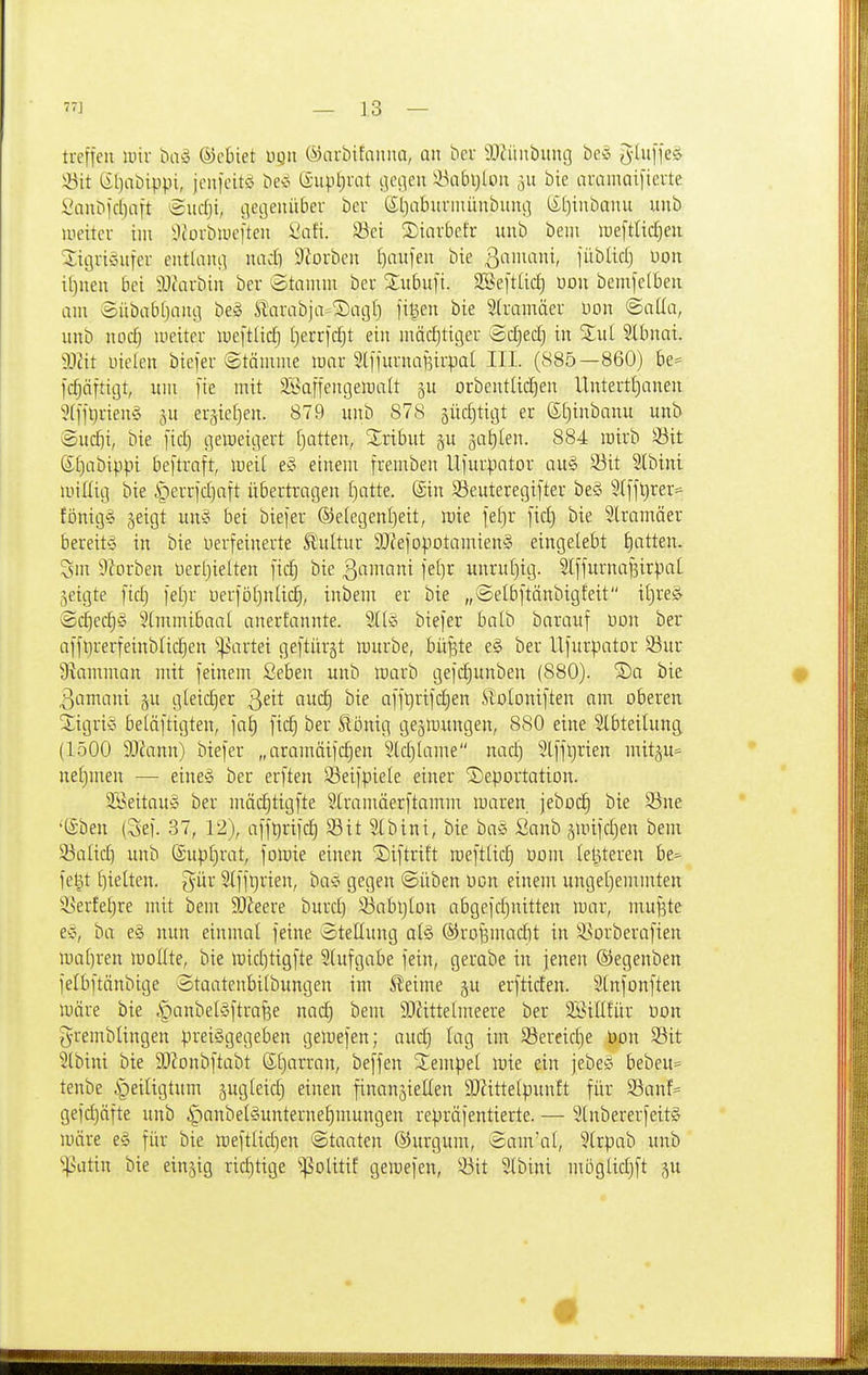 lueffeu mir bivS ©cbiet ügn ©arbifnnna, an ^cl• a)iiutbiing bei t^-üiffel 53it l£l)abippi, jcujcitö be^^ ©upljrat ijet]en ilxibljloit 511 bie auamaifterte l'nubfcbaft lÄurfji, iieijenüber ber Sljabuniüinbuiu] (£[)tnbanu unb uieitcr im ^Oforbiucften i'at'i. 23ei ©iarbcfr unb beui lueftUdjeit ^iijuiviiifcr entUiiu^ mid} 9Zorben £)au[eit bie ßaiuani, jiibUri) üon i()nen bei 5J(arbin ber ^Stamm ber 2;ubufi. SSeftUd) üon bemfelbeii am Sitbabfjaui] bei Slarabja^^acjt) fi^en bie Slramäer Don ©alla, unb nodj lueiter loeftüc^ I)errf(f)t ein mäd[)tiger Sc^ed) in %ni Slbnat. Wü nieleu biefer ©tämme mnr Slffurnafsii'pal III. (885—860) be= fc^äfticjt, um fie mit SBaffengemaU ju orbentüd)en Untertljanen 5(ljtjrien§ p er^iefien. 879 unb 878 5üd)ticit er ©f)inbanu unb ®uc^i, bie [icf) gemeitjert fjotten, Xribut ^u jatilen. 884 mirb 33it S£)abippi beftraft, weit e§ einem fremben Uiur|)ator au§ Söit Slbini luillig bie ^errfdjaft übertragen (}atte. (Sin 53euteregifter be§ 5(fjt)rer=- fönigg jeigt un§ bei biejer ©elegentjeit, mie fef)r fid) bie Stramäer bereit'^ in bie uerfeinerte Ä'ultur SO?efopotamien§ eingelebt J)atten. Sin DZorben üerljielten fic§ bie ß^imani je[)r unrut)ig. Sl[furnafeir^)at geigte fid; )et)r uer)ö()nü(^, inbem er bie „©elbftänbigfeit it)re^ @cl^ec§§ 5(mmibaal anerfannte. Sllg biefer balb barauf t)on ber aflbrerfeinblic^en '!|.5artei geftürgt mürbe, bii^te e§ ber Ufurpator 93ur 9kmman mit feinem Seben unb marb gefc^unben (880). S)a bie # ßamani §u gleid)er Qät auc§ bie ai'ft)rifd)en i^oloniften am oberen 2igri§ beläftigten, jat) fid) ber ^bnig gegmungen, 880 eine Stbteitung (1500 Wann) biefer „aramäifc§en 3ld)lame nad) 5lffl)rien mitgu* nef)men — eine'g ber erften S3eifpie(e einer 2)eportatiDn. 3Beitau!c ber mäc^tigfte SCramäerftamm maren jebocl bie Sne • •Sben (Sef. 37, 12), afft)rifc]^ 93 i t St bin i, bie bag Sanb ämifd)en bem Salic^ unb ©upfjrat, folüie einen Siftrift raefttid) com (elfteren be^ fe^t f)ie(ten. gür Stfft)rien, ba^ gegen ©üben üon einem ungetjemmten i?erfel)re mit bem SOJeere burd) !öabt)lon abgefd^nitten mar, mufste es^, ba e§ nun einmal feine Stellung al§ ®rofemad)t in 9]orberafien ii)a()ren moHte, bie midjtigfte Stufgabe fein, gerabe in jenen ©egenben felbftänbige Staateubilbungen im ^eime gu erftiden. SCnfonften märe bie |)anbet§ftrafee nad] bem 9)ZitteImeere ber 3BitI!ür üon gremblingen preisgegeben gemefen; aud) lag im SBereid)e Uon S3it 5lbini bie 50?onbftabt (Stjarran, beffen SCempet mie ein jebei? bebeu= tenbe Heiligtum gugteid) einen finangielten 9)Httetpunft für Söanf^ gefdjäfte unb i^anbetSunterne^mungen repräfentierte. — StnbererfeitS märe e§ für bie mefttidjen Staaten ©urgum, ©am'at, 5trpab unb '•]>atin bie einzig riditige ^olitif gemefen, 93it Slbini mögtic^ft ju