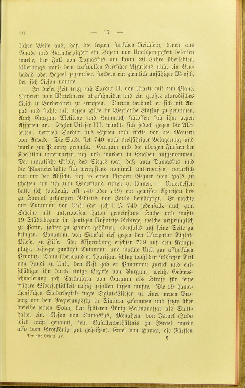 81] lidjer SBeiie auö, bafe bie letzten ftjuifdjen 9?eicl3(ein, benen aii§ ©luibe itnb !J3anid)er3igfeit ein ©djein üon Unabljöngigfeit belaffeit luurbe, ben ^-att üon ®airta§fu§ mit fnum 20 3a[)re überlebten. ^(Ilerbingö ftanb bem fraftUoüen §errfd}er 5I[jt)nenä nid)t ein 33en* l)abnb ober ipajael gegenüber, fonbern ein giemüc^ unfä£)iger SO^enfdj, ber fid) Üiefon nnnnte. 3n biefer Qeit trug ftd) ®arbur II. üon Urartu mit bent ^(ane, 5tffi)rien noni 3J?itte(meere ab^ujdjneiben unb ein grofseS alarobifdjeS 9?eid) in S^orberaften gu errichten. 'Sarum üerbanb er fid) mit 5(r= pab unb fudjte mit beffen §ilfe im SBeftlanbe (Sinffufe gu geminnen. Slud) ©urgum 9J?eIitene unb S?ummuc§ fdjloffen fid) t[)m gegen 2(fft}rien an. S^iglat ^ilefer III. tüanbte fid) jebod) gegen bie 3lKi= ierten, uertrieb ©arbur au§ @t)rien unb rürfte üor bie 3)?auern üon 2(rpab. S)ie ©tcibt fiel 740 nadj breijäl)riger Belagerung unb mürbe gur ^roüinj gemacht. ®urgum unb bie übrigen ^^ürften ber Koalition unteriDorfen fid) unb lüurben in ®naben aufgenommen. ®er moraIifc§e (Erfolg be§ ©iege§ tdav, ba§ auc^ ®ama§fu§ unb bie ^f)önicierftäbte ftc§ menigftenS nomineE unterwarfen, natürlid^ nur mit ber Stbfic^t, fic^ fo einen läftigen (Segner öom ^alg ju f(^affen, um fid) jum SBiberftanb rüften gu tonnen. — Unterbeffen ^atte fic^ (üieüeic^t erft 740 ober 739) ein geJoiffer Stjarijau be§ äu @am'al gef)örigen ®ebiete§ üon Saubi bemäd)tigt. @r machte mit 3:utammu Oon Unfi (ber fid) i. 740 jebenfaliS aiiä) junt ©Cheine mit untertoorfen [)atte) gemeinfame @a(^e unb iDujäte 19 ©täbtebejirfe im [)eutigen 9'?o§airije=®ebirge, inelc^e urf|)rünglid§ §u ^atin, fpäter §u §amat gel)örten, ebenfaüä auf feine Seite p bringen, ^anammu öon (Sam'al rief gegen ben Ufurpator Sttglat^ ^ilefer ju ^iife. ®er 9(fft)rerfönig erfc^ien 738 auf bem Ä'ampf- pla^e, befiegte §unäd)ft Sutammu unb machte Unfi gur afft)rifd)en ^roDin§. ®ann überiranb er Slgarijau, fd)Iug mof)lben fublic:^en Steil üon 3aubi ^u Unfi, ben 9^eft gab er ^anammu gurüd unb ent= fd)äbtgte i[)n burd) einige Sejirfe üon ©urgum, lüeld)e ®ebiet§= fc^mälerung f{c§ S:ard)ulara üon ©urgum alg (Strafe für feine früt)ere 2SiberfeöIid)feit ruE)ig gefallen laffen mu^te. 5)ie 19 r)ama= t^enfifd)en Stöbtebe^irfe fügte ^tg(at=^HIefer gu einer neuen ^ro= üinj mit bem 9^egierung§fi§ in ©imirra pfammen unb fe|te über btefe(be feinen @of)n, ben fpäteren tönig ©almanaffar al§ Statt- hafter ein. 9iefon Don S)ama§fu§, Wemljem üon SSraef (Suba mirb nic£)t genannt, fein SSafallenüerfjäftniS gu Särael mürbe alfo üom ©ro^fönig gut gef)ei^en), @nief üon §amat, bie gürften Ser eilte Orient. lY. g